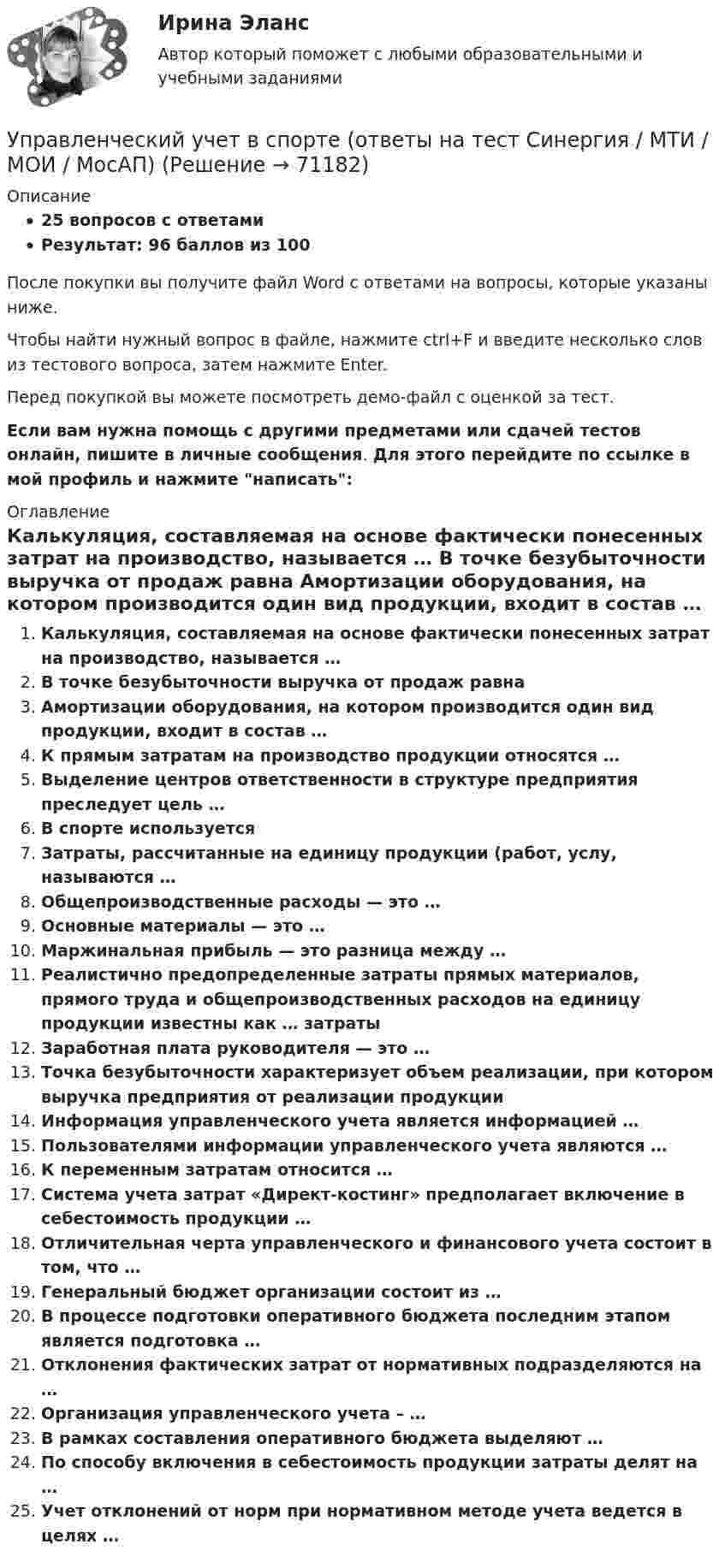     
            Описание
            25 вопросов с ответамиРезультат: 96 баллов из 100После покупки вы получите файл Word с ответами на вопросы, которые указаны ниже.Чтобы найти нужный вопрос в файле, нажмите ctrl+F и введите несколько слов из тестового вопроса, затем нажмите Enter.Перед покупкой вы можете посмотреть демо-файл с оценкой за тест.Если вам нужна помощь с другими предметами или сдачей тестов онлайн, пишите в личные сообщения. Для этого перейдите по ссылке в мой профиль и нажмите написать:  
            Оглавление
              Калькуляция, составляемая на основе фактически понесенных затрат на производство, называется …   В точке безубыточности выручка от продаж равна   Амортизации оборудования, на котором производится один вид продукции, входит в состав …   К прямым затратам на производство продукции относятся …   Выделение центров ответственности в структуре предприятия преследует цель …   В спорте используется   Затраты, рассчитанные на единицу продукции (работ, услу, называются …   Общепроизводственные расходы — это …   Основные материалы — это …   Маржинальная прибыль — это разница между …   Реалистично предопределенные затраты прямых материалов, прямого труда и общепроизводственных расходов на единицу продукции известны как … затраты   Заработная плата руководителя — это …   Точка безубыточности характеризует объем реализации, при котором выручка предприятия от реализации продукции   Информация управленческого учета является информацией …   Пользователями информации управленческого учета являются …   К переменным затратам относится …   Система учета затрат «Директ-костинг» предполагает включение в себестоимость продукции …   Отличительная черта управленческого и финансового учета состоит в том, что …   Генеральный бюджет организации состоит из …   В процессе подготовки оперативного бюджета последним этапом является подготовка …   Отклонения фактических затрат от нормативных подразделяются на …   Организация управленческого учета – …   В рамках составления оперативного бюджета выделяют …   По способу включения в себестоимость продукции затраты делят на …   Учет отклонений от норм при нормативном методе учета ведется в целях …    
            
            
            ⭐ Управленческий учет (все ответы на тест Синергия / МТИ / МосАП, июнь 2022)Управленческий учет в спорте (ответы на тест Синергия / МТИ / МОИ / МосАП)Управленческий учет в спорте.фис_БАК (тест с ответами Синергия/МОИ/ МТИ /МОСАП)управленческий учет задачиуправленческий учет задачиУправленческий учет и анализ Синергия МТИ МОСАП Ответы на итоговый тест💯 Управленческий учет и анализ [Тема 1-3] (ответы на тесты Синергия / МОИ / МТИ / МосАП, октябрь 2023)Управленческий учет 100%💯 Управленческий учет [8 тем] (все ответы на тест Синергия / МТИ / МосАП, апрель 2023)⭐ Управленческий учет [8 тем] (ответы на тест Синергия / МТИ / МосАП, август 2022)💯 Управленческий учет [8 тем] (ответы на тест Синергия / МТИ / МосАП, март 2023)💯 Управленческий учет [8 тем] (ответы на тест Синергия / МТИ / МосАП, февраль 2023)💯 Управленческий учет [8 тем] (ответы на тест Синергия / МТИ / МосАП, январь 2023)управленческий учёт в отраслях СИБУПК 3 курс Задание 13 - 100%