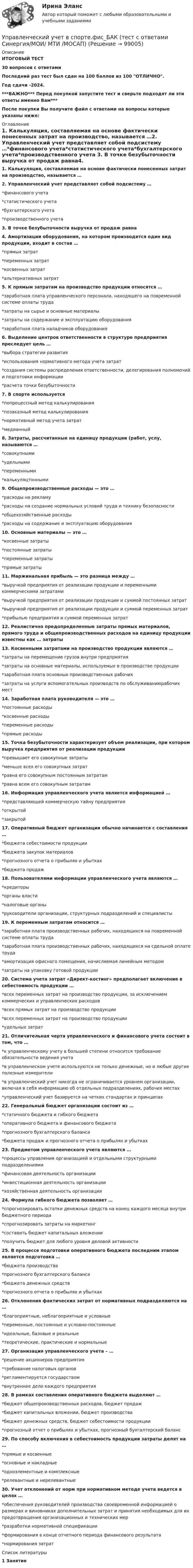     
            Описание
            ИТОГОВЫЙ ТЕСТ30 вопросов с ответамиПоследний раз тест был сдан на 100 баллов из 100 ОТЛИЧНО.Год сдачи -2024.***ВАЖНО*** Перед покупкой запустите тест и сверьте подходят ли эти ответы именно Вам***После покупки Вы получите файл с ответами на вопросы которые указаны ниже: 
            Оглавление
            1. Калькуляция, составляемая на основе фактически понесенных затрат на производство, называется …2. Управленческий учет представляет собой подсистему …*финансового учета*статистического учета*бухгалтерского учета*производственного учета 3. В точке безубыточности выручка от продаж равна4. Амортизации оборудования, на котором производится один вид продукции, входит в состав …*прямых затрат*переменных затрат*косвенных затрат*альтернативных затрат5. К прямым затратам на производство продукции относятся …*заработная плата управленческого персонала, находящего на повременной системе оплаты труда*затраты на сырье и основные материалы*затраты на содержание и эксплуатацию оборудования*заработная плата наладчиков оборудования6. Выделение центров ответственности в структуре предприятия преследует цель …*выбора стратегии развития*использования нормативного метода учета затрат*создания системы распределения ответственности, делегирования полномочий и подготовки информации*расчета точки безубыточности7. В спорте используется*попроцессный метод калькулирования*позаказный метод калькулирования*нормативный метод учета затрат*медианный 8. Затраты, рассчитанные на единицу продукции (работ, услу, называются …*совокупными*удельными*переменными*калькуляцтонными 9. Общепроизводственные расходы — это …*расходы на рекламу*расходы на создание нормальных условий труда и технику безопасности*общехозяйственные расходы*расходы на содержание и эксплуатацию оборудования10. Основные материалы — это …*косвенные затраты*постоянные затраты*переменные затраты*прямые затраты11. Маржинальная прибыль — это разница между …*выручкой предприятия от реализации продукции и переменными коммерческими затратами*выручкой предприятия от реализации продукции и суммой постоянных затрат*выручкой предприятия от реализации продукции и суммой переменных затрат*прибылью предприятия и суммой переменных затрат 12. Реалистично предопределенные затраты прямых материалов, прямого труда и общепроизводственных расходов на единицу продукции известны как … затраты13. Косвенными затратами на производство продукции являются …*затраты на перемещение грузов внутри предприятия*затраты на основные материалы, используемые в производстве продукции*заработная плата основных производственных рабочих*затраты на услуги вспомогательных производств по обслуживаниюрабочих мест14. Заработная плата руководителя — это …*постоянные расходы*косвенные расходы*переменные расходы*прямые расходы15. Точка безубыточности характеризует объем реализации, при котором выручка предприятия от реализации продукции*превышает его совокупные затраты*меньше всех его совокупных затрат*равна его совокупным постоянным затратам*равна всем его совокупным затратам16. Информация управленческого учета является информацией …*представляющей коммерческую тайну предприятия*открытой*закрытой17. Оперативный бюджет организации обычно начинается с составления …*бюджета себестоимости продукции*бюджета закупок материалов*прогнозного отчета о прибылях и убытках*бюджета продаж 18. Пользователями информации управленческого учета являются …*кредиторы*органы власти*налоговые органы*руководители организации, структурных подразделений и специалисты19. К переменным затратам относится …*заработная плата производственных рабочих, находящихся на повременной системе оплаты труда*заработная плата производственных рабочих, находящихся на сдельной оплате труда*амортизация офисного помещения, начисляемая линейным методом*затраты на упаковку готовой продукции20. Система учета затрат «Директ-костинг» предполагает включение в себестоимость продукции …*всех переменных затрат на производство продукции, за исключением коммерческих и управленческих расходов*всех прямых затрат на производство продукции*всех переменных затрат на производство продукции*удельных затрат21. Отличительная черта управленческого и финансового учета состоит в том, что …*к управленческому учету в большей степени относится требование обязательности ведения учета*в управленческом учете используются не только денежные, но и любые другие полезные измерители*в управленческий учет никогда не ограничивается уровнем организации, включая в себя информацию об отдельных подразделениях, рабочих местах*управленческий учет базируется на четких стандартах и принципах 22. Генеральный бюджет организации состоит из …*статичного бюджета и гибкого бюджета*оперативного бюджета и финансового бюджета*прогнозного бухгалтерского баланса*бюджета продаж и прогнозного отчета о прибылях и убытках23. Предметом управленческого учета являются …*процессы управления организацией и отдельными структурными подразделениями*финансовая деятельность организации*инвестиционная деятельность организации*хозяйственная деятельность организации24. Формула гибкого бюджета позволяет …*спрогнозировать остатки денежных средств на конец каждого месяца внутри бюджетного периода*спрогнозировать затраты на маркетинг*составить бюджет капитальных вложении*получить бюджет для любого уровня деловой активности25. В процессе подготовки оперативного бюджета последним этапом является подготовка …*бюджета производства*прогнозного бухгалтерского баланса*бюджета денежных средств*прогнозного отчета о прибылях и убытках26. Отклонения фактических затрат от нормативных подразделяются на …*благоприятные, неблагоприятные и условные*переменные, постоянные и условно-постоянные*идеальные, базовые и реальные*теоретические, практические и нормальные 27. Организация управленческого учета – …*решение акционеров предприятия*требование налоговых органов*регламентируется государством*внутреннее дело каждого предприятия 28. В рамках составления оперативного бюджета выделяют …*бюджет общепроизводственных расходов, бюджет продаж*бюджет капитальных вложении, бюджет производства*бюджет денежных средств, бюджет себестоимости продукции*прогнозный отчет о прибылях и убытках, прогнозный бухгалтерский баланс29. По способу включения в себестоимость продукции затраты делят на …*прямые и косвенные*основные и накладные*одноэлементные и комплексные*релевантные и нерелевантные 30. Учет отклонений от норм при нормативном методе учета ведется в целях …*обеспечения руководителей производства своевременной информацией о размерах и виновниках дополнительных затрат и принятия необходимых для их предотвращения организационных и технических мер*разработки нормативной спецификации*формирования в конце отчетного периода финансового результата*нормирования затрат 
            Список литературы
            1 Занятие 
            
            
            Управленческий учет в спорте (ответы на тест Синергия / МТИ / МОИ / МосАП)Управленческий учет в спорте.фис_БАК (тест с ответами Синергия/МОИ/ МТИ /МОСАП)управленческий учет задачиуправленческий учет задачиУправленческий учет и анализ Синергия МТИ МОСАП Ответы на итоговый тест💯 Управленческий учет и анализ [Тема 1-3] (ответы на тесты Синергия / МОИ / МТИ / МосАП, октябрь 2023)💯 Управленческий учет и анализ [Тема 1-4] (ответы на тест Синергия / МОИ / МТИ / МосАП, декабрь 2023)💯 Управленческий учет [8 тем] (все ответы на тест Синергия / МТИ / МосАП, апрель 2023)⭐ Управленческий учет [8 тем] (ответы на тест Синергия / МТИ / МосАП, август 2022)💯 Управленческий учет [8 тем] (ответы на тест Синергия / МТИ / МосАП, март 2023)💯 Управленческий учет [8 тем] (ответы на тест Синергия / МТИ / МосАП, февраль 2023)💯 Управленческий учет [8 тем] (ответы на тест Синергия / МТИ / МосАП, январь 2023)управленческий учёт в отраслях СИБУПК 3 курс Задание 13 - 100%⭐ Управленческий учет (все ответы на тест Синергия / МТИ / МосАП, август 2022)