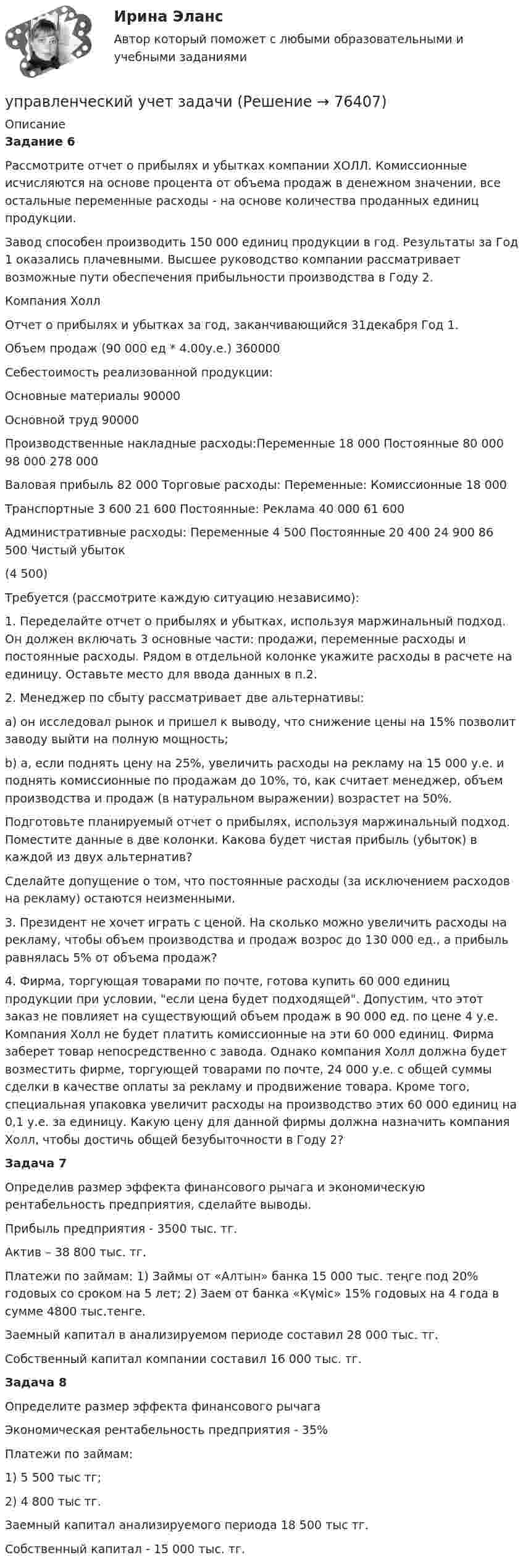     
            Описание
            Задание 6	 Рассмотрите отчет о прибылях и убытках компании ХОЛЛ. Комиссионные исчисляются на основе процента от объема продаж в денежном значении, все остальные переменные расходы - на основе количества проданных единиц продукции. 	Завод способен производить 150 000 единиц продукции в год. Результаты за Год 1 оказались плачевными. Высшее руководство компании рассматривает возможные пути обеспечения прибыльности производства в Году 2. 	Компания Холл Отчет о прибылях и убытках за год, заканчивающийся 31декабря Год 1.Объем продаж (90 000 ед * 4.00у.е.) 360000Себестоимость реализованной продукции:Основные материалы  90000Основной труд   90000Производственные накладные расходы:Переменные 18 000  Постоянные 80 000 98 000 278 000   Валовая прибыль 82 000  Торговые расходы:   Переменные:   Комиссионные 18 000  Транспортные 3 600 21 600   Постоянные:   Реклама 40 000 61 600   Административные расходы:   Переменные 4 500  Постоянные 20 400 24 900 86 500   Чистый убыток   (4 500)  Требуется (рассмотрите каждую ситуацию независимо): 	1. Переделайте отчет о прибылях и убытках, используя маржинальный подход. Он должен включать 3 основные части: продажи, переменные расходы и постоянные расходы. Рядом в отдельной колонке укажите расходы в расчете на единицу. Оставьте место для ввода данных в п.2. 	2. Менеджер по сбыту рассматривает две альтернативы: 	a) он исследовал рынок и пришел к выводу, что снижение цены на 15% позволит заводу выйти на полную мощность; 	b) а, если поднять цену на 25%, увеличить расходы на рекламу на 15 000 у.е. и поднять комиссионные по продажам до 10%, то, как считает менеджер, объем производства и продаж (в натуральном выражении) возрастет на 50%. 	Подготовьте планируемый отчет о прибылях, используя маржинальный подход. Поместите данные в две колонки. Какова будет чистая прибыль (убыток) в каждой из двух альтернатив? 	Сделайте допущение о том, что постоянные расходы (за исключением расходов на рекламу) остаются неизменными. 	3. Президент не хочет играть с ценой. На сколько можно увеличить расходы на рекламу, чтобы объем производства и продаж возрос до 130 000 ед., а прибыль равнялась 5% от объема продаж? 	4. Фирма, торгующая товарами по почте, готова купить 60 000 единиц продукции при условии, если цена будет подходящей. Допустим, что этот заказ не повлияет на существующий объем продаж в 90 000 ед. по цене 4 у.е. Компания Холл не будет платить комиссионные на эти 60 000 единиц. Фирма заберет товар непосредственно с завода. Однако компания Холл должна будет возместить фирме, торгующей товарами по почте, 24 000 у.е. с общей суммы сделки в качестве оплаты за рекламу и продвижение товара. Кроме того, специальная упаковка увеличит расходы на производство этих 60 000 единиц на 0,1 у.е. за единицу. Какую цену для данной фирмы должна назначить компания Холл, чтобы достичь общей безубыточности в Году 2?   Задача 7	Определив размер эффекта финансового рычага и экономическую рентабельность предприятия, сделайте выводы. 	Прибыль предприятия - 3500 тыс. тг. 	Актив – 38 800 тыс. тг. 	Платежи по займам: 1) Займы от «Алтын» банка 15 000 тыс. теңге под 20% годовых со сроком на 5 лет; 2) Заем от банка «Күміс» 15% годовых на 4 года в сумме 4800 тыс.тенге. 	Заемный капитал в анализируемом периоде составил 28 000 тыс. тг. 	Собственный капитал компании составил 16 000 тыс. тг.  Задача 8	Определите размер эффекта финансового рычага 	Экономическая рентабельность предприятия - 35% 	Платежи по займам: 	1) 5 500 тыс тг; 	2) 4 800 тыс тг. 	Заемный капитал анализируемого периода 18 500 тыс тг. 	Собственный капитал - 15 000 тыс. тг.   
            
            
            управленческий учет задачиуправленческий учет задачиУправленческий учет и анализ Синергия МТИ МОСАП Ответы на итоговый тест💯 Управленческий учет и анализ [Тема 1-3] (ответы на тесты Синергия / МОИ / МТИ / МосАП, октябрь 2023)💯 Управленческий учет и анализ [Тема 1-4] (ответы на тест Синергия / МОИ / МТИ / МосАП, декабрь 2023)Управленческий учет и анализ - тест с ответами  - Синергия - 2022 Управленческий учет и анализ. Тест с ответами (Экзамен) - новый 2023 год. Синергия (100 баллов из 100)💯 Управленческий учет [8 тем] (ответы на тест Синергия / МТИ / МосАП, март 2023)💯 Управленческий учет [8 тем] (ответы на тест Синергия / МТИ / МосАП, февраль 2023)💯 Управленческий учет [8 тем] (ответы на тест Синергия / МТИ / МосАП, январь 2023)управленческий учёт в отраслях СИБУПК 3 курс Задание 13 - 100%⭐ Управленческий учет (все ответы на тест Синергия / МТИ / МосАП, август 2022)⭐ Управленческий учет (все ответы на тест Синергия / МТИ / МосАП, июнь 2022)Управленческий учет в спорте (ответы на тест Синергия / МТИ / МОИ / МосАП)