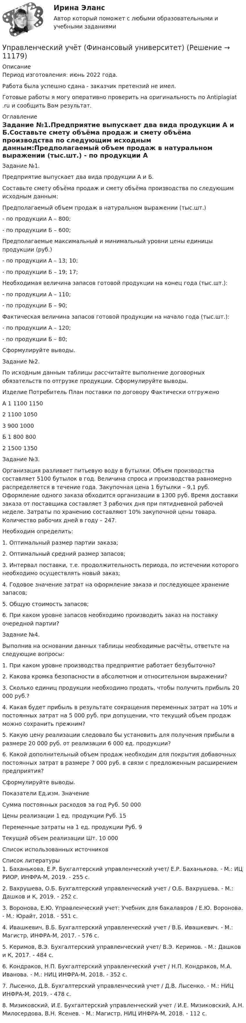      
          Описание
          Период изготовления: июнь 2022 года.Работа была успешно сдана - заказчик претензий не имел.Готовые работы я могу оперативно проверить на оригинальность по Antiplagiat .ru и сообщить Вам результат. 
          Оглавление
          Задание №1.Предприятие выпускает два вида продукции А и Б.Составьте смету объёма продаж и смету объёма производства по следующим исходным данным:Предполагаемый объем продаж в натуральном выражении (тыс.шт.) - по продукции А – 800;- по продукции Б – 600;Предполагаемые максимальный и минимальный уровни цены единицы продукции (руб.)- по продукции А – 13; 10;- по продукции Б – 19; 17;Необходимая величина запасов готовой продукции на конец года (тыс.шт.):- по продукции А – 110;- по продукции Б – 90;Фактическая величина запасов готовой продукции на начало года (тыс.шт.):- по продукции А – 120;- по продукции Б – 80;Сформулируйте выводы.Задание №2.По исходным данным таблицы рассчитайте выполнение договорных обязательств по отгрузке продукции. Сформулируйте выводы.Изделие Потребитель План поставки по договору Фактически отгруженоА 1 1100 1150 2 1100 1050 3 900 1000Б 1 800 800 2 1500 1350Задание №3.Организация разливает питьевую воду в бутылки. Объем производства составляет 5100 бутылок в год. Величина спроса и производства равномерно распределяется в течение года. Закупочная цена 1 бутылки – 9,1 руб. Оформление одного заказа обходится организации в 1300 руб. Время доставки заказа от поставщика составляет 3 рабочих дня при пятидневной рабочей неделе. Затраты по хранению составляют 10% закупочной цены товара. Количество рабочих дней в году – 247.Необходим определить:1. Оптимальный размер партии заказа;2. Оптимальный средний размер запасов;3. Интервал поставки, т.е. продолжительность периода, по истечении которого необходимо осуществлять новый заказ;4. Годовое значение затрат на оформление заказа и последующее хранение запасов;5. Общую стоимость запасов;6. При каком уровне запасов необходимо производить заказ на поставку очередной партии?Задание №4.Выполнив на основании данных таблицы необходимые расчёты, ответьте на следующие вопросы:1. При каком уровне производства предприятие работает безубыточно?2. Какова кромка безопасности в абсолютном и относительном выражении?3. Сколько единиц продукции необходимо продать, чтобы получить прибыль 20 000 руб.?4. Какая будет прибыль в результате сокращения переменных затрат на 10% и постоянных затрат на 5 000 руб. при допущении, что текущий объем продаж можно сохранить прежним?5. Какую цену реализации следовало бы установить для получения прибыли в размере 20 000 руб. от реализации 6 000 ед. продукции?6. Какой дополнительный объем продаж необходим для покрытия добавочных постоянных затрат в размере 7 000 руб. в связи с предложенным расширением предприятия?Сформулируйте выводы.Показатели Ед.изм. ЗначениеСумма постоянных расходов за год Руб. 50 000Цены реализации 1 ед. продукции Руб. 15Переменные затраты на 1 ед. продукции Руб. 9Текущий объем реализации Шт. 10 000Список использованных источников 
          Список литературы
          1. Баханькова, Е.Р. Бухгалтерский управленческий учет/ Е.Р. Баханькова. - М.: ИЦ РИОР, ИНФРА-М, 2019. - 255 c.2. Вахрушева, О.Б. Бухгалтерский управленческий учет / О.Б. Вахрушева. - М.: Дашков и К, 2019. - 252 c.3. Воронова, Е.Ю. Управленческий учет: Учебник для бакалавров / Е.Ю. Воронова. - М.: Юрайт, 2018. - 551 c.4. Ивашкевич, В.Б. Бухгалтерский управленческий учет / В.Б. Ивашкевич. - М.: Магистр, ИНФРА-М, 2017. - 576 c.5. Керимов, В.Э. Бухгалтерский управленческий учет/ В.Э. Керимов. - М.: Дашков и К, 2017. - 484 c.6. Кондраков, Н.П. Бухгалтерский управленческий учет / Н.П. Кондраков, М.А. Иванова. - М.: НИЦ ИНФРА-М, 2018. - 352 c.7. Лысенко, Д.В. Бухгалтерский управленческий учет / Д.В. Лысенко. - М.: НИЦ ИНФРА-М, 2019. - 478 c.8. Мизиковский, И.Е. Бухгалтерский управленческий учет / И.Е. Мизиковский, А.Н. Милосердова, В.Н. Ясенев. - М.: Магистр, НИЦ ИНФРА-М, 2018. - 112 c.
            
            
            Управленческий учет (тест с ответами Синергия/МОИ/ МТИ /МОСАП)Управленческий учёт  (Финансовый университет)Управленческое консультирование (тест с ответами Синергия/МОИ/ МТИ /МОСАП)Управленческое решение Вопрос 38 + задача 70 Упражнение 1. Причастие I (Participle I Simple, Participle I Perfect). Перепишите предложения и переведите их на русский язык. Обратите внимание на причастия, выделенные жирным шрифтом, и укажите их синтаксическую функцию (часть сказуемого, определение или обстоятельство).Упражнение №14Упражнение № 1. Выпишите минимум 3 свои главные ближайшие цели на «стратегическую картонку». Упражнение № 2. Выделите жирным правильный вариант из представленных формулировок по SMART-критериям: Упражнение № 3. В колонке по вертикали выпишите дела сегодняшнего дня; по горизонтали .......Управленческий учет и анализ. Тест с ответами (Экзамен) - новый 2023 год. Синергия (100 баллов из 100)Управленческий учет и контроль (ОмГУПС)Управленческий учет и контроль. СинергияУправленческий учет и учет персоналаУправленческий учет и учет персонала Витте МУИВ Ответы на итоговый тестУправленческий учет ММУУправленческий учет ММУ 2023г.