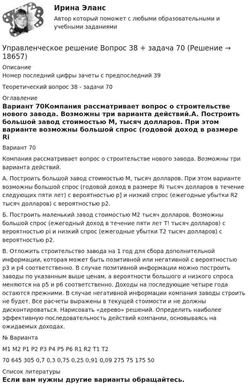     
          Описание
          Номер последний цифры зачеты с предпоследний 39Теоретический вопрос 38 - задачи 70  
          Оглавление
          Вариант 70Компания рассматривает вопрос о строительстве нового завода. Возможны три варианта действий.A.                    Построить большой завод стоимостью М, тысяч долларов. При этом варианте возможны большой спрос (годовой доход в разме­ре Ri тысяч долларов в течение следующих пяти лет) с вероятностью р] и низкий спрос (ежегодные убытки R2 тысяч долларов) с вероятно­стью р2.Б. Построить маленький завод стоимостью М2 тысяч долларов. Возможны большой спрос (ежегодный доход в течение пяти лет Т! тысяч долларов) с вероятностью pi и низкий спрос (ежегодные убыт­ки Т2 тысяч долларов) с вероятностью р2.B.                    Отложить строительство завода на 1 год для сбора дополни­тельной информации, которая может быть позитивной или негативной с вероятностью р3 и р4 соответственно. В случае позитивной информации можно построить заводы по указанным выше ценам, а вероятности большого и низкого спроса меняются на р5 и р6 соответственно. Доходы на последующие четыре года остаются прежними. В случае негативной информации компания заводы строить не будет. Все расчеты выражены в текущей стоимости и не должны дисконтироваться. Нарисовать «де­рево» решений. Определить наиболее эффективную последователь­ность действий компании, основываясь на ожидаемых доходах.  	№ Вари­анта 	М1 	М2 	P1 	Р2 	Р3 	Р4 	Р5 	Р6 	R1 	R2 	Т1 	Т2   	70 	645 305 0,7 	0,3 	0,75 	0,25 	0,91 	0,09 	275 	75 	175 	50  
          Список литературы
          Если вам нужны другие варианты обращайтесь. 
            
            
            Управленческое консультирование (тест с ответами Синергия/МОИ/ МТИ /МОСАП)Управленческое решение Вопрос 38 + задача 70 Упражнение 1. Причастие I (Participle I Simple, Participle I Perfect). Перепишите предложения и переведите их на русский язык. Обратите внимание на причастия, выделенные жирным шрифтом, и укажите их синтаксическую функцию (часть сказуемого, определение или обстоятельство).Упражнение №14Упражнение № 1. Выпишите минимум 3 свои главные ближайшие цели на «стратегическую картонку». Упражнение № 2. Выделите жирным правильный вариант из представленных формулировок по SMART-критериям: Упражнение № 3. В колонке по вертикали выпишите дела сегодняшнего дня; по горизонтали .......Упражнение по расчету МТЗ (контрольная работа). Курс – Релейная защита и Автоматизация Энергосистем (сокращенная программа) ИДДО НИУ МЭИУпражнение по расчету трехступенчатой токовой защиты (контрольная работа). Курс – Релейная защита и Автоматизация Энергосистем (сокращенная программа) ИДДО НИУ МЭИУправленческий учет и контроль. СинергияУправленческий учет и учет персоналаУправленческий учет и учет персонала Витте МУИВ Ответы на итоговый тестУправленческий учет ММУУправленческий учет ММУ 2023г.управленческий учет практическая часть, вариант 2Управленческий учет (тест с ответами Синергия/МОИ/ МТИ /МОСАП)