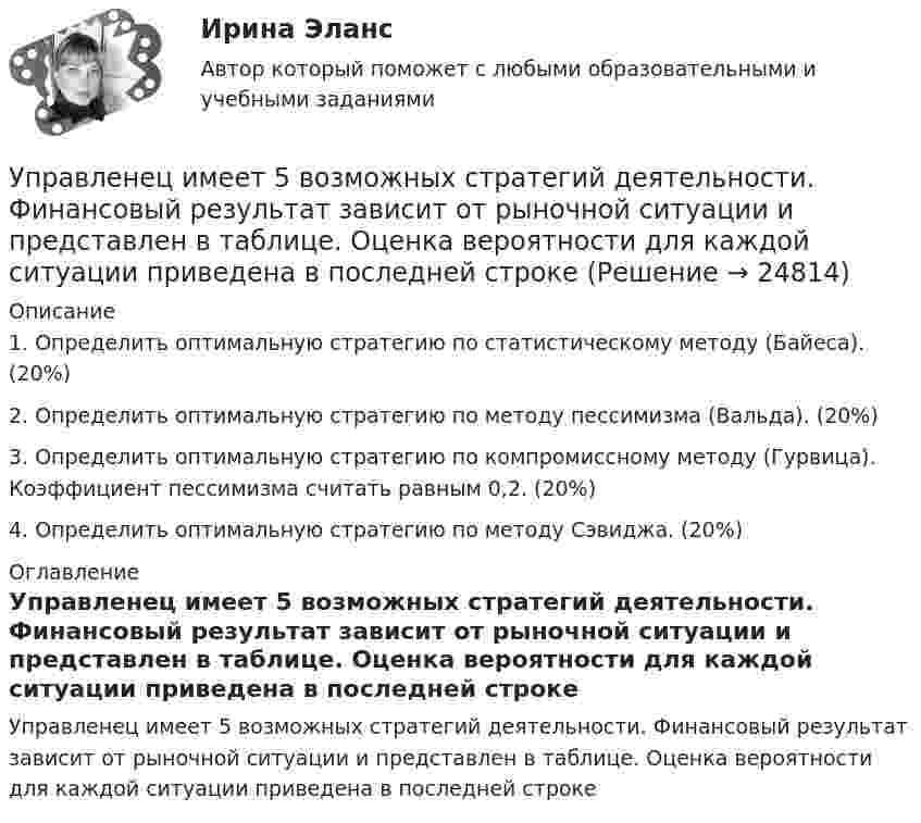     
          Описание
          1. Определить оптимальную стратегию по статистическому методу (Байеса). (20%) 2. Определить оптимальную стратегию по методу пессимизма (Вальда). (20%) 3. Определить оптимальную стратегию по компромиссному методу (Гурвица). Коэффициент пессимизма считать равным 0,2. (20%) 4. Определить оптимальную стратегию по методу Сэвиджа. (20%) 
          Оглавление
          Управленец имеет 5 возможных стратегий деятельности. Финансовый результат зависит от рыночной ситуации и представлен в таблице. Оценка вероятности для каждой ситуации приведена в последней строке﻿ 
            
            
            Упр. 2. Стр.10 Tore and Ken work on different oil platforms. Listen to their phone call and complete the information on the left. Упр. 3. Стр.10 Listen to Tore (T) and Ken (K) again and complete the conversation. Упр 4. Стр10 Работайте в паре. Спросите друг у друга об изменениях в рабочем режиме.Управленец имеет 5 возможных стратегий деятельности. Финансовый результат зависит от рыночной ситуации и представлен в таблице. Оценка вероятности для каждой ситуации приведена в последней строкеУправление IT-проектамиУправление адаптацией персонала💯 Управление активами и денежными потоками.фэ_БАК (ответы на тест Синергия / МОИ / МТИ / МосАП, октябрь 2023)Управление активами и денежными потоками.фэ_БАК. Синергия. Ответы на ИТОГОВЫЙ ТЕСТ. На отлично!Управление активами и пассивами организацииУпорядочите слова, чтобы получилось вопросительное предложение:  1 whose  2 pen 3 is  4 thisУпорядочите слова, чтобы получилось вопросительное предложение:  1 whose  2 pen 3 is  4 this Упорядочите этапы реализации индивидуального плана карьерного роста участника стажерской программы федерального министерства:Упорядочьте факторы по степени их влияния на эффективность командной работы:Упорядочьте факторы по степени их влияния на эффективность управления персоналом:УПП модуль 1УПП модуль 3