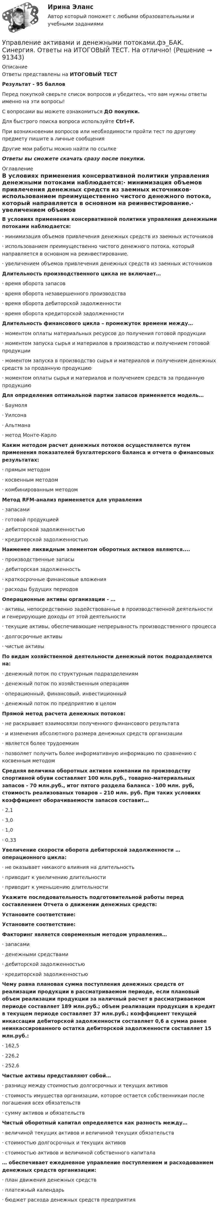     
            Описание
            Ответы представлены на ИТОГОВЫЙ ТЕСТРезультат - 95 балловПеред покупкой сверьте список вопросов и убедитесь, что вам нужны ответы именно на эти вопросы!С вопросами вы можете ознакомиться ДО покупки.Для быстрого поиска вопроса используйте Ctrl+F.При возникновении вопросов или необходимости пройти тест по другому предмету пишите в личные сообщения Другие мои работы можно найти по ссылке Ответы вы сможете скачать сразу после покупки. 
            Оглавление
            В условиях применения консервативной политики управления денежными потоками наблюдается:·      минимизация объемов привлечения денежных средств из заемных источников·      использованием преимущественно чистого денежного потока, который направляется в основном на реинвестирование.·      увеличением объемов привлечения денежных средств из заемных источников Длительность производственного цикла не включает…·      время оборота запасов·      время оборота незавершенного производства·      время оборота дебиторской задолженности·      время оборота кредиторской задолженности Длительность финансового цикла – промежуток времени между…·      моментом оплаты материальных ресурсов до получения готовой продукции·      моментом запуска сырья и материалов в производство и получением готовой продукции·      моментом запуска в производство сырья и материалов и получением денежных средств за проданную продукцию·      моментом оплаты сырья и материалов и получением средств за проданную продукцию Для определения оптимальной партии запасов применяется модель…·      Баумоля·      Уилсона·      Альтмана·      метод Монте-Карло Каким методом расчет денежных потоков осуществляется путем применения показателей бухгалтерского баланса и отчета о финансовых результатах:·      прямым методом·      косвенным методом·      комбинированным методом Метод RFM-анализ применяется для управления·      запасами·      готовой продукцией·      дебиторской задолженностью·      кредиторской задолженностью Наименее ликвидным элементом оборотных активов являются....·      производственные запасы·      дебиторская задолженность·      краткосрочные финансовые вложения·      расходы будущих периодов Операционные активы организации - …·      активы, непосредственно задействованные в производственной деятельности и генерирующие доходы от этой деятельности·      текущие активы, обеспечивающие непрерывность производственного процесса·      долгосрочные активы·      чистые активы По видам хозяйственной деятельности денежный поток подразделяется на: ·      денежный поток по структурным подразделениям·      денежный поток по хозяйственным операциям·      операционный, финансовый, инвестиционный·      денежный поток по предприятию в целом Прямой метод расчета денежных потоков:·      не раскрывает взаимосвязи полученного финансового результата ·      и изменения абсолютного размера денежных средств организации·      является более трудоемким·      позволяет получить более информативную информацию по сравнению с косвенным методом Средняя величина оборотных активов компании по производству спортивной обуви составляет 100 млн.руб., товарно-материальных запасов - 70 млн.руб., итог пятого раздела баланса - 100 млн. руб, стоимость реализованых товаров – 210 млн. руб. При таких условиях коэффициент оборачиваемости запасов составит…·      2,1·      3,0·      1,0·      0,33 Увеличение скорости оборота дебиторской задолженности … операционного цикла:·      не оказывает никакого влияния на длительность·      приводит к увеличению длительности·      приводит к уменьшению длительности Укажите последовательность подготовительной работы перед составлением Отчета о движении денежных средств: Установите соответствие: Установите соответствие: Факторинг является современным методом управления…·      запасами·      денежными средствами·      дебиторской задолженностью·      кредиторской задолженностью Чему равна плановая сумма поступления денежных средств от реализации продукции в рассматриваемом периоде, если плановый объем реализации продукции за наличный расчет в рассматриваемом периоде составляет 189 млн.руб.; объем реализации продукции в кредит в текущем периоде составляет 37 млн.руб.; коэффициент текущей инкассации дебиторской задолженности составляет 0,6 а сумма ранее неинкассированного остатка дебиторской задолженности составляет 15 млн.руб.:·      162,5·      226,2·      252,6 Чистые активы представляют собой…·      разницу между стоимостью долгосрочных и текущих активов·      стоимость имущества организации, которое остается собственникам после погашения всех обязательств·      сумму активов и обязательств Чистый оборотный капитал определяется как разность между…·      величиной текущих активов и величиной текущих обязательств·      стоимостью долгосрочных и текущих активов·      стоимостью активов и величиной собственного капитала … обеспечивает ежедневное управление поступлением и расходованием денежных средств организации:·      план движения денежных средств·      платежный календарь·      бюджет расхода денежных средств предприятия    
            
            
            💯 Управление активами и денежными потоками.фэ_БАК (ответы на тест Синергия / МОИ / МТИ / МосАП, октябрь 2023)Управление активами и денежными потоками.фэ_БАК. Синергия. Ответы на ИТОГОВЫЙ ТЕСТ. На отлично!Управление активами и пассивами организацииУправление бизнес процессамиУправление бизнес-процессами Управление бизнес-процессами (АлтГТУ)Управление бизнес-процессами в  логистикеУпорядочьте факторы по степени их влияния на эффективность управления персоналом:УПП модуль 1УПП модуль 3Упр. 1. Причастие I (Participle I Simple, Participle I Perfect) Перепишите предложения и переведите их на русский язык. Обратите внимание на причастия, выделенные жирным шрифтом, и укажите их синтаксическую функцию (часть сказуемого, определение или обстоятельство).Упр. 2. Стр.10 Tore and Ken work on different oil platforms. Listen to their phone call and complete the information on the left. Упр. 3. Стр.10 Listen to Tore (T) and Ken (K) again and complete the conversation. Упр 4. Стр10 Работайте в паре. Спросите друг у друга об изменениях в рабочем режиме.Управленец имеет 5 возможных стратегий деятельности. Финансовый результат зависит от рыночной ситуации и представлен в таблице. Оценка вероятности для каждой ситуации приведена в последней строкеУправление IT-проектами