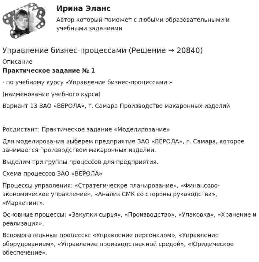     
          Описание
          Практическое задание № 1 ·        по учебному курсу «Управление бизнес-процессами »         (наименование учебного курса) Вариант 13 ЗАО «ВЕРОЛА», г. Самара Производство макаронных изделий Росдистант: Практическое задание «Моделирование»  Для моделирования выберем предприятие ЗАО «ВЕРОЛА», г. Самара, которое занимается производством макаронных изделии.Выделим три группы процессов для предприятия.  Схема процессов ЗАО «ВЕРОЛА» Процессы управления: «Стратегическое планирование», «Финансово-экономическое управление», «Анализ СМК со стороны руководства», «Маркетинг».Основные процессы: «Закупки сырья», «Производство», «Упаковка», «Хранение и реализация».Вспомогательные процессы: «Управление персоналом», «Управление оборудованием», «Управление производственной средой», «Юридическое обеспечение».  
            
            
            Управление бизнес процессамиУправление бизнес-процессами Управление бизнес-процессами (АлтГТУ)Управление бизнес-процессами в  логистикеУправление бизнес-процессами Задание 1Управление бизнес-процессами Задание 2Управление бизнес-процессами Итоговое задание Упр. 1. Причастие I (Participle I Simple, Participle I Perfect) Перепишите предложения и переведите их на русский язык. Обратите внимание на причастия, выделенные жирным шрифтом, и укажите их синтаксическую функцию (часть сказуемого, определение или обстоятельство).Упр. 2. Стр.10 Tore and Ken work on different oil platforms. Listen to their phone call and complete the information on the left. Упр. 3. Стр.10 Listen to Tore (T) and Ken (K) again and complete the conversation. Упр 4. Стр10 Работайте в паре. Спросите друг у друга об изменениях в рабочем режиме.Управленец имеет 5 возможных стратегий деятельности. Финансовый результат зависит от рыночной ситуации и представлен в таблице. Оценка вероятности для каждой ситуации приведена в последней строкеУправление IT-проектамиУправление адаптацией персонала💯 Управление активами и денежными потоками.фэ_БАК (ответы на тест Синергия / МОИ / МТИ / МосАП, октябрь 2023)Управление активами и денежными потоками.фэ_БАК. Синергия. Ответы на ИТОГОВЫЙ ТЕСТ. На отлично!