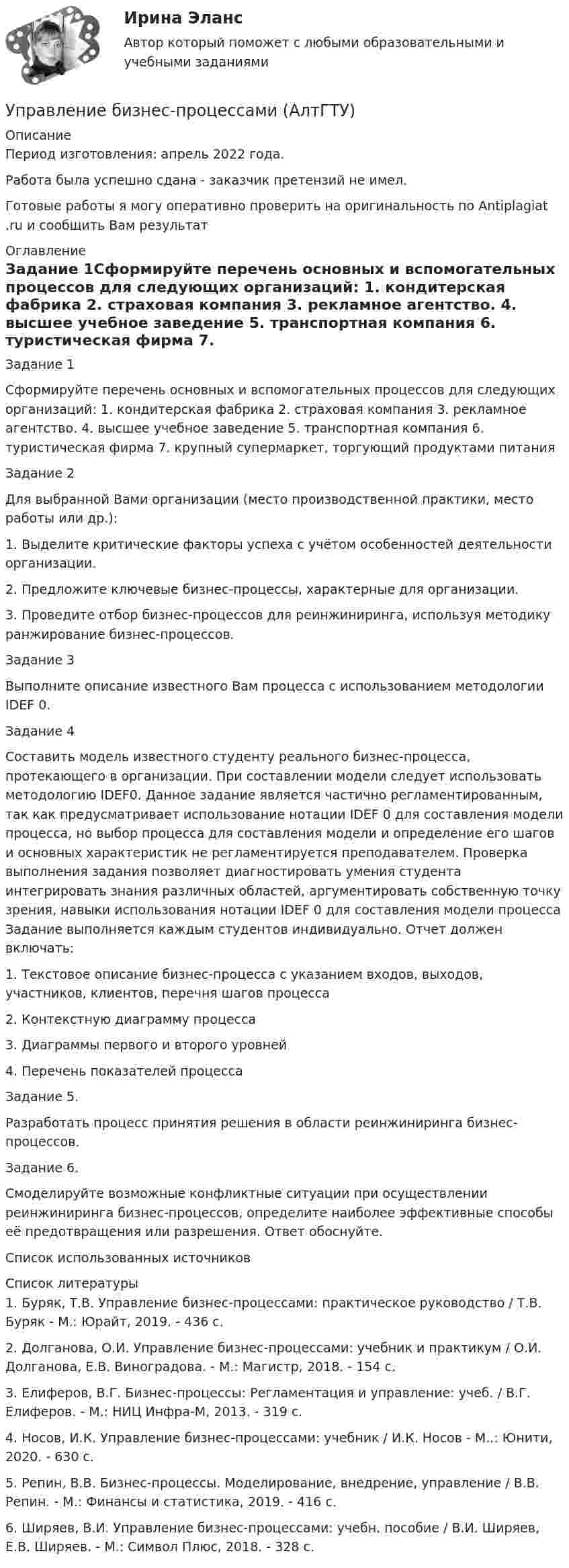     
          Описание
          Период изготовления:  апрель 2022 года.Работа была успешно сдана - заказчик претензий не имел.Готовые работы я могу оперативно проверить на оригинальность по Antiplagiat .ru и сообщить Вам результат 
          Оглавление
          Задание 1Сформируйте перечень основных и вспомогательных процессов для следующих организаций: 1. кондитерская фабрика 2. страховая компания 3. рекламное агентство. 4. высшее учебное заведение 5. транспортная компания 6. туристическая фирма 7. крупный супермаркет, торгующий продуктами питания Задание 2Для выбранной Вами организации (место производственной практики, место работы или др.): 1. Выделите критические факторы успеха с учётом особенностей деятельности организации. 2. Предложите ключевые бизнес-процессы, характерные для организации. 3. Проведите отбор бизнес-процессов для реинжиниринга, используя методику ранжирование бизнес-процессов.Задание 3 Выполните описание известного Вам процесса с использованием методологии IDEF 0.Задание 4 Составить модель известного студенту реального бизнес-процесса, протекающего в организации. При составлении модели следует использовать методологию IDEF0. Данное задание является частично регламентированным, так как предусматривает использование нотации IDEF 0 для составления модели процесса, но выбор процесса для составления модели и определение его шагов и основных характеристик не регламентируется преподавателем. Проверка выполнения задания позволяет диагностировать умения студента интегрировать знания различных областей, аргументировать собственную точку зрения, навыки использования нотации IDEF 0 для составления модели процесса Задание выполняется каждым студентов индивидуально. Отчет должен включать: 1. Текстовое описание бизнес-процесса с указанием входов, выходов, участников, клиентов, перечня шагов процесса 2. Контекстную диаграмму процесса 3. Диаграммы первого и второго уровней 4. Перечень показателей процесса Задание 5. Разработать процесс принятия решения в области реинжиниринга бизнес-процессов. Задание 6.Смоделируйте возможные конфликтные ситуации при осуществлении реинжиниринга бизнес-процессов, определите наиболее эффективные способы её предотвращения или разрешения. Ответ обоснуйте.Список использованных источников 
          Список литературы
          1. Буряк, Т.В. Управление бизнес-процессами: практическое руководство / Т.В. Буряк - М.: Юрайт, 2019. - 436 c.2. Долганова, О.И. Управление бизнес-процессами: учебник и практикум / О.И. Долганова, Е.В. Виноградова. - М.: Магистр, 2018. - 154 c.3. Елиферов, В.Г. Бизнес-процессы: Регламентация и управление: учеб. / В.Г. Елиферов. - М.: НИЦ Инфра-М, 2013. - 319 c.4. Носов, И.К. Управление бизнес-процессами: учебник / И.К. Носов - М..: Юнити, 2020. - 630 c.5. Репин, В.В. Бизнес-процессы. Моделирование, внедрение, управление / В.В. Репин. - М.: Финансы и статистика, 2019. - 416 c.6. Ширяев, В.И. Управление бизнес-процессами: учебн. пособие / В.И. Ширяев, Е.В. Ширяев. - М.: Символ Плюс, 2018. - 328 c.
            
            
            Управление бизнес-процессами Управление бизнес-процессами (АлтГТУ)Управление бизнес-процессами в  логистикеУправление бизнес-процессами Задание 1Управление бизнес-процессами Задание 2Управление бизнес-процессами Итоговое задание Управление бизнес-процессами итоговый тест Упр. 2. Стр.10 Tore and Ken work on different oil platforms. Listen to their phone call and complete the information on the left. Упр. 3. Стр.10 Listen to Tore (T) and Ken (K) again and complete the conversation. Упр 4. Стр10 Работайте в паре. Спросите друг у друга об изменениях в рабочем режиме.Управленец имеет 5 возможных стратегий деятельности. Финансовый результат зависит от рыночной ситуации и представлен в таблице. Оценка вероятности для каждой ситуации приведена в последней строкеУправление IT-проектамиУправление адаптацией персонала💯 Управление активами и денежными потоками.фэ_БАК (ответы на тест Синергия / МОИ / МТИ / МосАП, октябрь 2023)Управление активами и денежными потоками.фэ_БАК. Синергия. Ответы на ИТОГОВЫЙ ТЕСТ. На отлично!Управление активами и пассивами организации