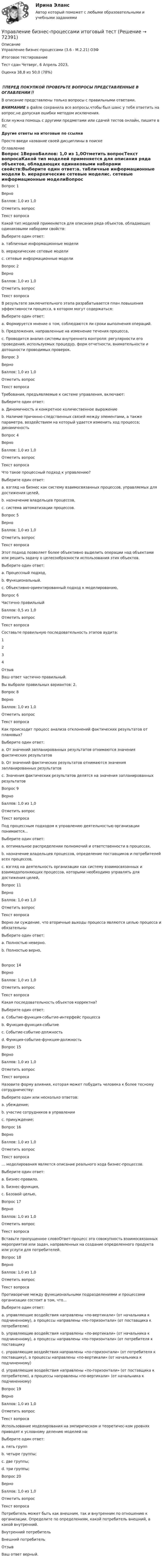      
            Описание
            Управление бизнес-процессами (3.6 - М.2.21) ОЗФ	Итоговое тестирование	Тест сдан 	Четверг, 6 Апрель 2023, Оценка	38,8 из 50,0 (78%)‼️ПЕРЕД ПОКУПКОЙ ПРОВЕРЬТЕ ВОПРОСЫ ПРЕДСТАВЛЕННЫЕ В ОГЛАВЛЕНИИ‼️В описание представлены только вопросы с правильными ответами.ВНИМАНИЕ в файле сохранила все вопросы,чтобы был шанс у тебя ответить на вопрос,не допуская ошибки методом исключения.Если нужна помощь с другими предметами или сдачей тестов онлайн, пишите в ЛС Другие ответы на итоговые по ссылке Просто введи название своей дисциплины в поиске 
            Оглавление
            Вопрос 1ВерноБаллов: 1,0 из 1,0Отметить вопросТекст вопросаКакой тип моделей применяется для описания ряда объектов, обладающих одинаковыми наборами свойств:Выберите один ответ:a. табличные информационные модели b. иерархические сетевые моделиc. сетевые информационные моделиВопрос 2ВерноБаллов: 1,0 из 1,0Отметить вопросТекст вопросаВ результате заключительного этапа разрабатывается план повышения эффективности процесса, в котором могут содержаться:Выберите один ответ:a. Формируется мнение о том, соблюдаются ли сроки выполнения операций.b. Предложения, направленные на изменение течения процесса, c. Проводится анализ системы внутреннего контроля: регулярности его проведения, используемых процедур, форм отчетности, внимательности и дотошности проводимых проверок.Вопрос 3ВерноБаллов: 1,0 из 1,0Отметить вопросТекст вопросаТребования, предъявляемые к системе управления, включают:Выберите один ответ:a. Динамичность и конкретное количественное выражениеb. Наличие причинно-следственных связей между элементами, а также параметра, воздействием на который удается изменить ход процесса; динамичность Вопрос 4ВерноБаллов: 1,0 из 1,0Отметить вопросТекст вопросаЧто такое процессный подход к управлению?Выберите один ответ:a. взгляд на бизнес как систему взаимосвязанных процессов, управляемых для достижения целей, b. назначение владельцев процессов,c. система автоматизации процессов.Вопрос 5ВерноБаллов: 1,0 из 1,0Отметить вопросТекст вопросаЭтот подход позволяет более объективно выделить операции над объектами или решить задачу о целесообразности использования этих объектов.Выберите один ответ:a. Процессный подход,b. Функциональный.c. Объективно-ориентированный подход к моделированию, Вопрос 6Частично правильныйБаллов: 0,5 из 1,0Отметить вопросТекст вопросаСоставьте правильную последовательность этапов аудита:1234ОтзывВаш ответ частично правильный.Вы выбрали правильных вариантов: 2.Вопрос 8ВерноБаллов: 1,0 из 1,0Отметить вопросТекст вопросаКак происходит процесс анализа отклонений фактических результатов от плановых?Выберите один ответ:a. От значений запланированных результатов отнимаются значения фактических результатовb. От значений фактических результатов отнимаются значения запланированных результатов c. Значения фактических результатов делятся на значения запланированных результатовВопрос 9ВерноБаллов: 1,0 из 1,0Отметить вопросТекст вопросаПод процессным подходом к управлению деятельностью организации понимается...Выберите один ответ:a. оптимальное распределении полномочий и ответственности в процессах.b. назначение владельцев процессов, определение поставщиков и потребителей всех процессов,c. взгляд на деятельность организации как систему взаимосвязанных и взаимодополняющих процессов, которыми необходимо управлять для достижения целей, Вопрос 11ВерноБаллов: 1,0 из 1,0Отметить вопросТекст вопросаВерно ли суждение, что вторичные выходы процесса являются целью процесса и обязательныВыберите один ответ:a. Полностью неверно.b. Полностью верно, Вопрос 14ВерноБаллов: 1,0 из 1,0Отметить вопросТекст вопросаКакая последовательность объектов корректна?Выберите один ответ:a. Событие-функция-событие-интерфейс процесса b. Функция-функция-событиеc. Событие-событие-должностьd. Функция-событие-функция-должностьВопрос 15ВерноБаллов: 1,0 из 1,0Отметить вопросТекст вопросаНазовите форму влияния, которая может побудить человека к более тесному сотрудничеству:Выберите один или несколько ответов:a. убеждение; b. участие сотрудников в управлении c. принуждение;Вопрос 16ВерноБаллов: 1,0 из 1,0Отметить вопросТекст вопроса… моделирования является описание реального хода бизнес-процессов.Выберите один ответ:a. Бизнес-правило.b. Бизнес-функция,c. Базовой целью, Вопрос 17ВерноБаллов: 1,0 из 1,0Отметить вопросТекст вопросаВставьте пропущенное словоОтвет-процесс это совокупность взаимосвязанных мероприятий или задач, направленных на создание определенного продукта или услуги для потребителей.Вопрос 18ВерноБаллов: 1,0 из 1,0Отметить вопросТекст вопросаПротиворечие между функциональными подразделениями и процессами организации состоит в том, что...Выберите один ответ:a. управляющие воздействия направлены «по-вертикали» (от начальника к подчиненному), а процессы направлены «по-горизонтали» (от поставщика к потребителю) b. управляющие воздействия направлены «по-вертикали» (от начальника к подчиненному), а процессы направлены «по-горизонтали» (от потребителя к поставщикуc. управляющие воздействия направлены «по-горизонтали» (от потребителя к поставщику), а процессы направлены «по-вертикали» (от начальника к подчиненному)d. управляющие воздействия направлены «по-горизонтали» (от поставщика к потребителю), а процессы направлены «по-вертикали» (от начальника к подчиненному)Вопрос 19ВерноБаллов: 1,0 из 1,0Отметить вопросТекст вопросаИспользование моделирования на эмпирическом и теоретичес-ком уровнях приводят к условному делению моделей на:Выберите один ответ:a. пять группb. четыре группы;c. две группы; d. три группы;Вопрос 20ВерноБаллов: 1,0 из 1,0Отметить вопросТекст вопросаПотребитель может быть как внешним, так и внутренним по отношению к организации. Определите по определениям, какой потребитель внешний, а какой внутренний. Внутренний потребитель Внешний потребитель ОтзывВаш ответ верный.  
            
            
            Управление бизнес-процессами Итоговое задание Управление бизнес-процессами итоговый тест Управление бизнес-процессами. РосдистантУправление большими данными с использованием MySQL \\ СинергияУправление венчурными проектами.фмен_МАГ (тест с ответами Магистратура Синергия)💯 Управление внеурочной деятельностью обучающихся: современные подходы [Модуль 1-2] (ответы на тесты Синергия / МОИ / МТИ / МосАП, ноябрь 2023)Управление внеурочной деятельностью обучающихся: современные подходы. Синергия. Ответы на ИТОГОВЫЙ ТЕСТ. На отлично!Управление активами и денежными потоками.фэ_БАК. Синергия. Ответы на ИТОГОВЫЙ ТЕСТ. На отлично!Управление активами и пассивами организацииУправление бизнес процессамиУправление бизнес-процессами Управление бизнес-процессами (АлтГТУ)Управление бизнес-процессами в  логистикеУправление бизнес-процессами Задание 1