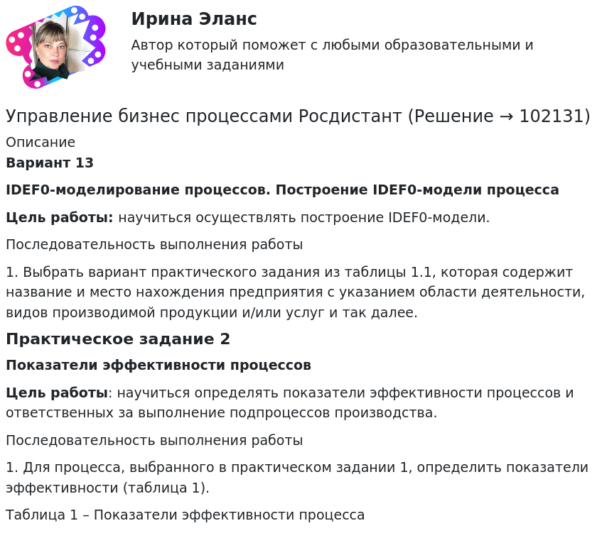       
            Описание
             Вариант 13 IDEF0-моделирование процессов. Построение IDEF0-модели процессаЦель работы: научиться осуществлять построение IDEF0-модели. Последовательность выполнения работы1.    Выбрать вариант практического задания из таблицы 1.1, которая содержит название и место нахождения предприятия с указанием области деятельности, видов производимой продукции и/или услуг и так далее.Практическое задание 2 Показатели эффективности процессовЦель работы: научиться определять показатели эффективности процессов и ответственных за выполнение подпроцессов производства. Последовательность выполнения работы1. Для процесса, выбранного в практическом задании 1, определить показатели эффективности (таблица 1).Таблица 1 – Показатели эффективности процесса   