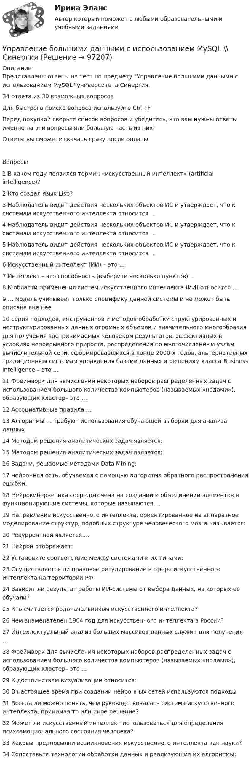      
            Описание
            Представлены ответы на тест по предмету Управление большими данными с использованием MySQL университета Синергия.34 ответа из 30 возможных вопросовДля быстрого поиска вопроса используйте Ctrl+FПеред покупкой сверьте список вопросов и убедитесь, что вам нужны ответы именно на эти вопросы или большую часть из них!Ответы вы сможете скачать сразу после оплаты.Вопросы1 В каком году появился термин «искусственный интеллект» (artificial intelligence)?2 Кто создал язык Lisp?3 Наблюдатель видит действия нескольких объектов ИС и утверждает, что к системам искусственного интеллекта относится …4 Наблюдатель видит действия нескольких объектов ИС и утверждает, что к системам искусственного интеллекта относится …5 Наблюдатель видит действия нескольких объектов ИС и утверждает, что к системам искусственного интеллекта относится …6 Искусственный интеллект (ИИ) – это …7 Интеллект – это способность (выберите несколько пунктов)…8 К области применения систем искусственного интеллекта (ИИ) относится …9 … модель учитывает только специфику данной системы и не может быть описана вне нее10 серия подходов, инструментов и методов обработки структурированных и неструктурированных данных огромных объёмов и значительного многообразия для получения воспринимаемых человеком результатов, эффективных в условиях непрерывного прироста, распределения по многочисленным узлам вычислительной сети, сформировавшихся в конце 2000-х годов, альтернативных традиционным системам управления базами данных и решениям класса Business Intelligence – это ...11 Фреймворк для вычисления некоторых наборов распределенных задач с использованием большого количества компьютеров (называемых «нодами»), образующих кластер– это ...12 Ассоциативные правила …13 Алгоритмы … требуют использования обучающей выборки для анализа данных14 Методом решения аналитических задач является:15 Методом решения аналитических задач является:16 Задачи, решаемые методами Data Mining:17 нейронная сеть, обучаемая с помощью алгоритма обратного распространения ошибки.18 Нейрокибернетика сосредоточена на создании и объединении элементов в функционирующие системы, которые называются….19 Направление искусственного интеллекта, ориентированное на аппаратное моделирование структур, подобных структуре человеческого мозга называется:20 Рекуррентной является….21 Нейрон отображает:22 Установите соответствие между системами и их типами:23 Осуществляется ли правовое регулирование в сфере искусственного интеллекта на территории РФ24 Зависит ли результат работы ИИ-системы от выбора данных, на которых ее обучали?25 Кто считается родоначальником искусственного интеллекта?26 Чем знаменателен 1964 год для искусственного интеллекта в России?27 Интеллектуальный анализ больших массивов данных служит для получения …28 Фреймворк для вычисления некоторых наборов распределенных задач с использованием большого количества компьютеров (называемых «нодами»), образующих кластер– это ...29 К достоинствам визуализации относится:30 В настоящее время при создании нейронных сетей используются подходы31 Всегда ли можно понять, чем руководствовалась система искусственного интеллекта, принимая то или иное решение?32 Может ли искусственный интеллект использоваться для определения психоэмоционального состояния человека?33 Каковы предпосылки возникновения искусственного интеллекта как науки?34 Сопоставьте технологии обработки данных и реализующие их алгоритмы:   
            
            
            Управление бизнес-процессами. РосдистантУправление большими данными с использованием MySQL \\ СинергияУправление венчурными проектами.фмен_МАГ (тест с ответами Магистратура Синергия)💯 Управление внеурочной деятельностью обучающихся: современные подходы [Модуль 1-2] (ответы на тесты Синергия / МОИ / МТИ / МосАП, ноябрь 2023)Управление внеурочной деятельностью обучающихся: современные подходы. Синергия. Ответы на ИТОГОВЫЙ ТЕСТ. На отлично!Управление временем, в основном личным, в контексте работы и отдыха - это ... синергия«Управление в социальной сфере»Управление бизнес процессамиУправление бизнес-процессами Управление бизнес-процессами (АлтГТУ)Управление бизнес-процессами в  логистикеУправление бизнес-процессами Задание 1Управление бизнес-процессами Задание 2Управление бизнес-процессами Итоговое задание 