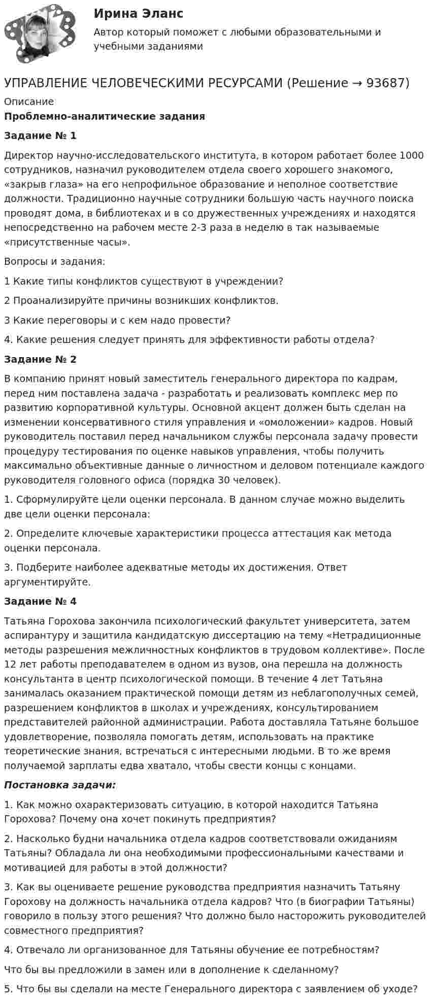      
            Описание
            Проблемно-аналитические задания Задание № 1	Директор научно-исследовательского института, в котором работает более 1000 сотрудников, назначил руководителем отдела своего хорошего знакомого, «закрыв глаза» на его непрофильное образование и неполное соответствие должности. Традиционно научные сотрудники большую часть научного поиска проводят дома, в библиотеках и в со дружественных учреждениях и находятся непосредственно на рабочем месте 2-3 раза в неделю в так называемые «присутственные часы». 	Вопросы и задания:	1  Какие типы конфликтов существуют в учреждении?	2 Проанализируйте причины возникших конфликтов.    3 Какие переговоры и с кем надо провести? 	4. Какие решения следует принять для эффективности работы отдела?                         Задание № 2	В компанию принят новый заместитель генерального директора по кадрам, перед ним поставлена задача - разработать и реализовать комплекс мер по развитию корпоративной культуры. Основной акцент должен быть сделан на изменении консервативного стиля управления и «омоложении» кадров. Новый руководитель поставил перед начальником службы персонала задачу провести процедуру тестирования по оценке навыков управления, чтобы получить максимально объективные данные о личностном и деловом потенциале каждого руководителя головного офиса (порядка 30 человек). 	1.                Сформулируйте цели оценки персонала. В данном случае можно выделить две цели оценки персонала:2. Определите ключевые характеристики процесса аттестация как метода оценки персонала. 	3. Подберите наиболее адекватные методы их достижения. Ответ аргументируйте.Задание № 4	Татьяна Горохова закончила психологический факультет университета, затем аспирантуру и защитила кандидатскую диссертацию на тему «Нетрадиционные методы разрешения межличностных конфликтов в трудовом коллективе». После 12 лет работы преподавателем в одном из вузов, она перешла на должность консультанта в центр психологической помощи. В течение 4 лет Татьяна занималась оказанием практической помощи детям из неблагополучных семей, разрешением конфликтов в школах и учреждениях, консультированием представителей районной администрации. Работа доставляла Татьяне большое удовлетворение, позволяла помогать детям, использовать на практике теоретические знания, встречаться с интересными людьми. В то же время получаемой зарплаты едва хватало, чтобы свести концы с концами.Постановка задачи:	1.  Как можно охарактеризовать ситуацию, в которой находится Татьяна Горохова? Почему она хочет покинуть предприятия?	2.  Насколько будни начальника отдела кадров соответствовали ожиданиям Татьяны? Обладала ли она необходимыми профессиональными качествами и мотивацией для работы в этой должности?	3.  Как вы оцениваете решение руководства предприятия назначить Татьяну Горохову на должность начальника отдела кадров? Что (в биографии Татьяны) говорило в пользу этого решения? Что должно было насторожить руководителей совместного предприятия? 	4.   Отвечало ли организованное для Татьяны обучение ее потребностям?	Что бы вы предложили в замен или в дополнение к сделанному?	5.     Что бы вы сделали на месте Генерального директора с заявлением об уходе?   
            
            
            Управление человеческими ресурсамиУПРАВЛЕНИЕ ЧЕЛОВЕЧЕСКИМИ РЕСУРСАМИуправление человеческими ресурсами 1 курс 1 семестр готовые ответы 2022 синергияуправление человеческими ресурсами 1 курс 2 семестр готовые ответы 2022 синергияУправление человеческими ресурсами 49 баллов из 49 бал✅ Управление человеческими ресурсами 49 вопросов СИНЕРГИЯ МТИ 2022✅ Управление человеческими ресурсами 59 вопросов СИНЕРГИЯ МТИ 2022💯 Управление фондовым портфелем.фэ_БАК (ответы на тест Синергия / МОИ / МТИ / МосАП, ноябрь 2023)💯 Управление фондовым портфелем.фэ_БАК (ответы на тест Синергия / МОИ / МТИ / МосАП, октябрь 2023)Управление фондовым портфелем.фэ_БАК (тест с ответами Синергия/МОИ/ МТИ /МОСАП)Управление ценами на финансовых рынках в условиях финансово-экономических кризисовУправление цепями поставок ММУ 2023г.Управление человеческими ресурсамиУправление человеческими ресурсами