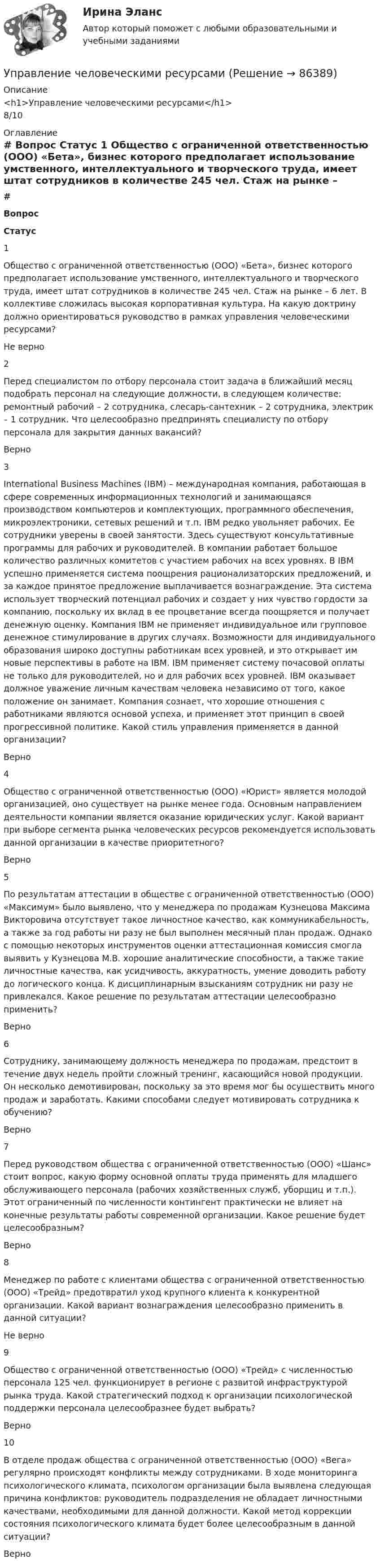      
            Описание
            <h1>Управление человеческими ресурсами</h1>8/10 
            Оглавление
             # Вопрос Статус    1 Общество с ограниченной ответственностью (ООО) «Бета», бизнес которого предполагает использование умственного, интеллектуального и творческого труда, имеет штат сотрудников в количестве 245 чел. Стаж на рынке – 6 лет. В коллективе сложилась высокая корпоративная культура. На какую доктрину должно ориентироваться руководство в рамках управления человеческими ресурсами? Не верно   2 Перед специалистом по отбору персонала стоит задача в ближайший месяц подобрать персонал на следующие должности, в следующем количестве: ремонтный рабочий – 2 сотрудника, слесарь-сантехник – 2 сотрудника, электрик – 1 сотрудник. Что целесообразно предпринять специалисту по отбору персонала для закрытия данных вакансий? Верно   3 International Business Machines (IBM) – международная компания, работающая в сфере современных информационных технологий и занимающаяся производством компьютеров и комплектующих, программного обеспечения, микроэлектроники, сетевых решений и т.п. IBM редко увольняет рабочих. Ее сотрудники уверены в своей занятости. Здесь существуют консультативные программы для рабочих и руководителей. В компании работает большое количество различных комитетов с участием рабочих на всех уровнях. В IBM успешно применяется система поощрения рационализаторских предложений, и за каждое принятое предложение выплачивается вознаграждение. Эта система использует творческий потенциал рабочих и создает у них чувство гордости за компанию, поскольку их вклад в ее процветание всегда поощряется и получает денежную оценку. Компания IВМ не применяет индивидуальное или групповое денежное стимулирование в других случаях. Возможности для индивидуального образования широко доступны работникам всех уровней, и это открывает им новые перспективы в работе на IВМ. IВМ применяет систему почасовой оплаты не только для руководителей, но и для рабочих всех уровней. IBM оказывает должное уважение личным качествам человека независимо от того, какое положение он занимает. Компания сознает, что хорошие отношения с работниками являются основой успеха, и применяет этот принцип в своей прогрессивной политике. Какой стиль управления применяется в данной организации? Верно   4 Общество с ограниченной ответственностью (ООО) «Юрист» является молодой организацией, оно существует на рынке менее года. Основным направлением деятельности компании является оказание юридических услуг. Какой вариант при выборе сегмента рынка человеческих ресурсов рекомендуется использовать данной организации в качестве приоритетного? Верно   5 По результатам аттестации в обществе с ограниченной ответственностью (ООО) «Максимум» было выявлено, что у менеджера по продажам Кузнецова Максима Викторовича отсутствует такое личностное качество, как коммуникабельность, а также за год работы ни разу не был выполнен месячный план продаж. Однако с помощью некоторых инструментов оценки аттестационная комиссия смогла выявить у Кузнецова М.В. хорошие аналитические способности, а также такие личностные качества, как усидчивость, аккуратность, умение доводить работу до логического конца. К дисциплинарным взысканиям сотрудник ни разу не привлекался. Какое решение по результатам аттестации целесообразно применить? Верно   6 Сотруднику, занимающему должность менеджера по продажам, предстоит в течение двух недель пройти сложный тренинг, касающийся новой продукции. Он несколько демотивирован, поскольку за это время мог бы осуществить много продаж и заработать. Какими способами следует мотивировать сотрудника к обучению? Верно   7 Перед руководством общества с ограниченной ответственностью (ООО) «Шанс» стоит вопрос, какую форму основной оплаты труда применять для младшего обслуживающего персонала (рабочих хозяйственных служб, уборщиц и т.п.). Этот ограниченный по численности контингент практически не влияет на конечные результаты работы современной организации. Какое решение будет целесообразным? Верно   8 Менеджер по работе с клиентами общества с ограниченной ответственностью (ООО) «Трейд» предотвратил уход крупного клиента к конкурентной организации. Какой вариант вознаграждения целесообразно применить в данной ситуации? Не верно   9 Общество с ограниченной ответственностью (ООО) «Трейд» с численностью персонала 125 чел. функционирует в регионе с развитой инфраструктурой рынка труда. Какой стратегический подход к организации психологической поддержки персонала целесообразнее будет выбрать? Верно   10 В отделе продаж общества с ограниченной ответственностью (ООО) «Вега» регулярно происходят конфликты между сотрудниками. В ходе мониторинга психологического климата, психологом организации была выявлена следующая причина конфликтов: руководитель подразделения не обладает личностными качествами, необходимыми для данной должности. Какой метод коррекции состояния психологического климата будет более целесообразным в данной ситуации? Верно   
            
            
            Управление человеческими ресурсамиУправление человеческими ресурсамиУПРАВЛЕНИЕ ЧЕЛОВЕЧЕСКИМИ РЕСУРСАМИуправление человеческими ресурсами 1 курс 1 семестр готовые ответы 2022 синергияуправление человеческими ресурсами 1 курс 2 семестр готовые ответы 2022 синергияУправление человеческими ресурсами 49 баллов из 49 бал✅ Управление человеческими ресурсами 49 вопросов СИНЕРГИЯ МТИ 2022Управление финансовыми рисками (практическая работа)💯 Управление фондовым портфелем.фэ_БАК (ответы на тест Синергия / МОИ / МТИ / МосАП, ноябрь 2023)💯 Управление фондовым портфелем.фэ_БАК (ответы на тест Синергия / МОИ / МТИ / МосАП, октябрь 2023)Управление фондовым портфелем.фэ_БАК (тест с ответами Синергия/МОИ/ МТИ /МОСАП)Управление ценами на финансовых рынках в условиях финансово-экономических кризисовУправление цепями поставок ММУ 2023г.Управление человеческими ресурсами