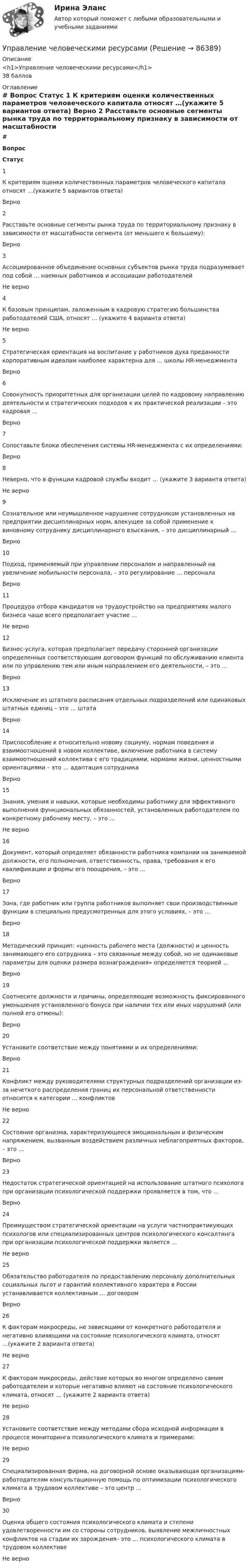     
            Описание
            <h1>Управление человеческими ресурсами</h1>38 баллов 
            Оглавление
             # Вопрос Статус    1 К критериям оценки количественных параметров человеческого капитала относят …(укажите 5 вариантов ответа) Верно   2 Расставьте основные сегменты рынка труда по территориальному признаку в зависимости от масштабности сегмента (от меньшего к большему): Верно   3 Ассоциированное объединение основных субъектов рынка труда подразумевает под собой … наемных работников и ассоциации работодателей Не верно   4 К базовым принципам, заложенным в кадровую стратегию большинства работодателей США, относят … (укажите 4 варианта ответа) Не верно   5 Стратегическая ориентация на воспитание у работников духа преданности корпоративным идеалам наиболее характерна для … школы HR-менеджмента Верно   6 Совокупность приоритетных для организации целей по кадровому направлению деятельности и стратегических подходов к их практической реализации – это кадровая … Верно   7 Сопоставьте блоки обеспечения системы HR-менеджмента с их определениями: Верно   8 Неверно, что в функции кадровой службы входит … (укажите 3 варианта ответа) Не верно   9 Сознательное или неумышленное нарушение сотрудником установленных на предприятии дисциплинарных норм, влекущее за собой применение к виновному сотруднику дисциплинарного взыскания, – это дисциплинарный … Верно   10 Подход, применяемый при управлении персоналом и направленный на увеличение мобильности персонала, – это регулирование … персонала Верно   11 Процедура отбора кандидатов на трудоустройство на предприятиях малого бизнеса чаще всего предполагает участие … Не верно   12 Бизнес-услуга, которая предполагает передачу сторонней организации определенных соответствующим договором функций по обслуживанию клиента или по управлению тем или иным направлением его деятельности, – это … Верно   13 Исключение из штатного расписания отдельных подразделений или одинаковых штатных единиц – это … штата Верно   14 Приспособление к относительно новому социуму, нормам поведения и взаимоотношений в новом коллективе, включение работника в систему взаимоотношений коллектива с его традициями, нормами жизни, ценностными ориентациями – это … адаптация сотрудника Верно   15 Знания, умения и навыки, которые необходимы работнику для эффективного выполнения функциональных обязанностей, установленных работодателем по конкретному рабочему месту, – это … Не верно   16 Документ, который определяет обязанности работника компании на занимаемой должности, его полномочия, ответственность, права, требования к его квалификации и формы его поощрения, – это … Верно   17 Зона, где работник или группа работников выполняет свои производственные функции в специально предусмотренных для этого условиях, – это … Верно   18 Методический принцип: «ценность рабочего места (должности) и ценность занимающего его сотрудника – это связанные между собой, но не одинаковые параметры для оценки размера вознаграждения» определяется теорией … Верно   19 Соотнесите должности и причины, определяющие возможность фиксированного уменьшения установленного бонуса при наличии тех или иных нарушений (или полной его отмены): Верно   20 Установите соответствие между понятиями и их определениями: Верно   21 Конфликт между руководителями структурных подразделений организации из-за нечеткого распределения границ их персональной ответственности относится к категории … конфликтов Не верно   22 Состояние организма, характеризующееся эмоциональным и физическим напряжением, вызванным воздействием различных неблагоприятных факторов, – это … Верно   23 Недостаток стратегической ориентацией на использование штатного психолога при организации психологической поддержки проявляется в том, что … Верно   24 Преимуществом стратегической ориентации на услуги частнопрактикующих психологов или специализированных центров психологического консалтинга при организации психологической поддержки является … Не верно   25 Обязательство работодателя по предоставлению персоналу дополнительных социальных льгот и гарантий коллективного характера в России устанавливается коллективным … договором Верно   26 К факторам макросреды, не зависящими от конкретного работодателя и негативно влияющими на состояние психологического климата, относят …(укажите 2 варианта ответа) Не верно   27 К факторам микросреды, действие которых во многом определено самим работодателем и которые негативно влияют на состояние психологического климата, относят … (укажите 2 варианта ответа) Не верно   28 Установите соответствие между методами сбора исходной информации в процессе мониторинга психологического климата и примерами: Не верно   29 Специализированная фирма, на договорной основе оказывающая организациям-работодателям консультационную помощь по оптимизации психологического климата в трудовом коллективе – это центр … Верно   30 Оценка общего состояния психологического климата и степени удовлетворенности им со стороны сотрудников, выявление межличностных конфликтов на стадии их зарождения– это … психологического климата в трудовом коллективе Не верно   
            
            
            Управление цепями поставок ММУ 2023г.Управление человеческими ресурсамиУправление человеческими ресурсамиУправление человеческими ресурсамиУправление человеческими ресурсамиУПРАВЛЕНИЕ ЧЕЛОВЕЧЕСКИМИ РЕСУРСАМИуправление человеческими ресурсами 1 курс 1 семестр готовые ответы 2022 синергияУправление финансовыми рисками - версия 2.💯 Управление финансовыми рисками (ответы на тест Синергия / МТИ / МосАП, ноябрь 2022)💯 Управление финансовыми рисками (ответы на тест Синергия / МТИ / МосАП, сентябрь 2022)Управление финансовыми рисками (практическая работа)💯 Управление фондовым портфелем.фэ_БАК (ответы на тест Синергия / МОИ / МТИ / МосАП, ноябрь 2023)💯 Управление фондовым портфелем.фэ_БАК (ответы на тест Синергия / МОИ / МТИ / МосАП, октябрь 2023)Управление фондовым портфелем.фэ_БАК (тест с ответами Синергия/МОИ/ МТИ /МОСАП)