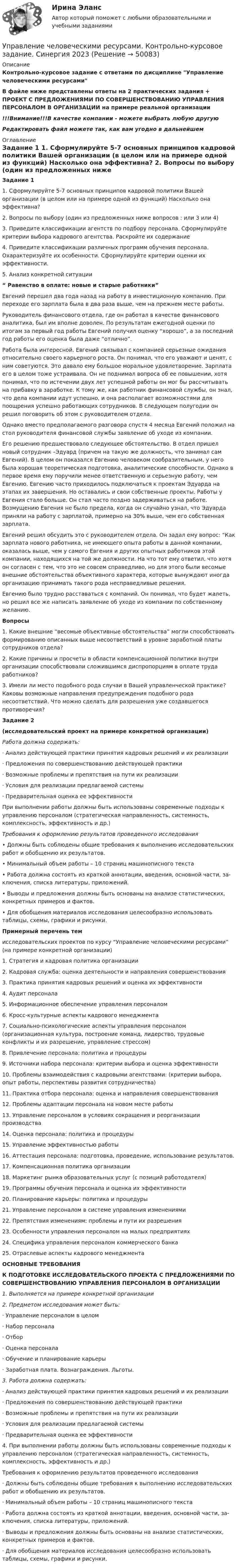      
            Описание
            Контрольно-курсовое задание с ответами по дисциплине Управление человеческими ресурсамиВ файле ниже представлены ответы на 2 практических задания + ПРОЕКТ С ПРЕДЛОЖЕНИЯМИ ПО СОВЕРШЕНСТВОВАНИЮ УПРАВЛЕНИЯ ПЕРСОНАЛОМ В ОРГАНИЗАЦИИ на примере реальной организации!!!Внимание!!!В качестве компании - можете выбрать любую другуюРедактировать файл можете так, как вам угодно в дальнейшем 
            Оглавление
            Задание 1 1.     Сформулируйте 5-7 основных принципов кадровой политики Вашей организации (в целом или на примере одной из функций) Насколько она эффективна? 2.     Вопросы по выбору (один из предложенных ниже вопросов : или 3 или 4)3.     Приведите классификации агентств по подбору персонала. Сформулируйте критерии выбора кадрового агентства. Раскройте их содержание4.     Приведите классификации различных программ обучения персонала. Охарактеризуйте их особенности. Сформулируйте критерии оценки их эффективности.5. Анализ конкретной ситуации “ Равенство в оплате: новые и старые работники” Евгений перешел два года назад на работу в инвестиционную компанию. При переходе его зарплата была в два раза выше, чем на прежнем месте работы.Руководитель финансового отдела, где он работал в качестве финансового аналитика, был им вполне доволен. По результатам ежегодной оценки   по итогам за первый год работы Евгений получил оценку “хорошо”, а за последний год работы его оценка была даже “отлично”. Работа была интересной. Евгений связывал с компанией серьезные ожидания относительно своего карьерного роста. Он понимал, что его уважают и ценят, с ним советуются. Это давало ему большое моральное удовлетворение. Зарплата его в целом тоже устраивала. Он не поднимал вопроса об ее повышении, хотя понимал, что по истечении двух лет успешной работы он мог бы рассчитывать на прибавку в заработке. К тому же, как работник финансовой службы, он знал, что дела компании идут успешно, и она располагает возможностями для поощрения успешно работающих сотрудников. В следующем полугодии он решил поговорить об этом с руководителем отдела.Однако вместо предполагаемого разговора спустя 4 месяца Евгений положил на стол руководителя финансовой службы заявление об уходе из компании.Его решению предшествовало следующее обстоятельство. В отдел пришел новый сотрудник –Эдуард (причем на такую же должность, что занимал сам Евгений). В целом он показался Евгению человеком сообразительным, у него была хорошая теоретическая подготовка, аналитические способности. Однако в первое время ему поручили менее ответственную и серьезную работу, чем Евгению.  Евгению часто приходилось подключаться к проектам Эдуарда на этапах их завершения. Но оставались и свои собственные проекты. Работы у Евгения стало больше. Он стал часто поздно задерживаться на работе. Возмущению Евгения не было предела, когда он случайно узнал, что Эдуарда приняли на работу с зарплатой, примерно на 30% выше, чем его собственная зарплата.Евгений решил обсудить это с руководителем отдела. Он задал ему вопрос: “Как зарплата нового работника, не имеющего опыта работы в данной компании, оказалась выше, чем у самого Евгения и других опытных работников этой компании, находящихся на той же должности. На что тот ему ответил, что хотя он согласен с тем, что это не совсем справедливо, но для этого были весомые внешние обстоятельства объективного характера, которые вынуждают иногда организацию принимать такого рода несправедливые решения. Евгению было трудно расставаться с компаний. Он понимал, что будет жалеть, но решил все же написать заявление об уходе из компании по собственному желанию. Вопросы 1. Какие внешние “весомые объективные обстоятельства” могли способствовать формированию описанных выше несоответствий в уровне заработной платы сотрудников отдела?2. Какие причины и просчеты в области компенсационной политики внутри организации способствовали сложившимся диспропорциям в оплате труда работников?3. Имели ли место подобного рода случаи в Вашей управленческой практике? Каковы возможные направления предупреждения подобного рода несоответствий. Что можно сделать для разрешения уже создавшегося противоречия? Задание 2(исследовательский проект на примере конкретной организации)    Работа должна содержать:    ·        Анализ действующей практики принятия кадровых решений и их реализации·        Предложения по совершенствованию действующей практики·        Возможные проблемы и препятствия на пути их реализации·        Условия для реализации предлагаемой системы·        Предварительная оценка ее эффективности 	При выполнении работы должны быть использованы современные подходы к управлению персоналом (стратегическая направленность, систем­ность, комплексность, эффективность и др.)Требования к  оформлению результатов проведенного исследования•  Должны быть соблюдены общие требования к выполнению исследователь­ских работ и обобщению их результатов.•  Минимальный объем работы – 10 страниц машинописного текста•  Работа должна состоять из краткой аннотации, введения, основной части,  за­ключения, списка литературы, приложений.•  Выводы и предложения должны быть основаны на анализе статистических, конкретных примеров и фактов.•  Для обобщения материалов исследования целесообразно использовать          таблицы, схемы, графики и рисунки.Примерный перечень темисследовательских проектов по курсу “Управление человеческими ресурсами” (на примере конкретной организации) 1.     Стратегия и кадровая политика организации2.     Кадровая служба: оценка деятельности и направления совершенствования3.     Практика принятия кадровых решений и оценка их эффективности4.     Аудит персонала5.     Информационное обеспечение управления персоналом6.     Кросс-культурные аспекты кадрового менеджмента7.     Социально-психологические аспекты управления персоналом (организационная культура, построение команд, лидерство, трудовые конфликты и их разрешение, управление стрессом)8.     Привлечение персонала: политика и процедуры9.     Источники набора персонала: критерии выбора и оценка эффективности10.  Проблемы взаимодействия с кадровыми агентствами: (критерии выбора, опыт работы, перспективы развития сотрудничества) 11.  Практика отбора персонала: оценка и направления совершенствования12.  Проблемы адаптации персонала на новом месте работы13.  Управление персоналом в условиях сокращения и реорганизации производства14.  Оценка персонала: политика и процедуры15.  Управление эффективностью работы16.  Аттестация персонала: подготовка, проведение, использование результатов.17.  Компенсационная политика организации18.  Маркетинг рынка образовательных услуг (с позиций работодателя)19.  Программы обучения персонала и оценка их эффективности20.  Планирование карьеры: политика и процедуры21. Управление персоналом в системе управления изменениями 22.  Препятствия изменениям: проблемы и пути их разрешения 23.  Особенности управления персоналом на малых предприятиях24.  Специфика управления персоналом коммерческого банка25.  Отраслевые аспекты кадрового менеджмента ОСНОВНЫЕ ТРЕБОВАНИЯК ПОДГОТОВКЕ ИССЛЕДОВАТЕЛЬСКОГО ПРОЕКТА С ПРЕДЛОЖЕ­НИЯМИ ПО СОВЕРШЕНСТВОВАНИЮ УПРАВЛЕНИЯ ПЕРСОНАЛОМ В ОРГАНИЗАЦИИ     1.   Выполняется на примере конкретной организации2. Предметом исследования может быть:·        Управление персоналом в целом·     Набор персонала·        Отбор ·        Оценка персонала·        Обучение и планирование карьеры·        Заработная плата. Вознаграждения. Льготы. 3. Работа должна содержать:                                                      · Анализ действующей практики принятия кадровых решений и их реализации· Предложения по совершенствованию действующей практики· Возможные проблемы и препятствия на пути их реализации· Условия для реализации предлагаемой системы· Предварительная оценка ее эффективности4.     При выполнении работы должны быть использованы современные подходы к управлению персоналом (стратегическая направленность, систем­ность, комплексность, эффективность и др.) Требования к  оформлению результатов проведенного исследования·        Должны быть соблюдены общие требования к выполнению исследователь­ских работ и обобщению их результатов.·        Минимальный объем работы – 10 страниц машинописного текста·        Работа должна состоять из краткой аннотации, введения, основной части, за­ключения, списка литературы, приложений.·        Выводы и предложения должны быть основаны на анализе статистических, конкретных примеров и фактов.·        Для обобщения материалов исследования целесообразно использовать          таблицы, схемы, графики и рисунки.  
            
            
            💯 Управление человеческими ресурсами > Компетентностный тест (правильные ответы на тест Синергия / МОИ / МТИ / МосАП)Управление человеческими ресурсами. Контрольно-курсовое задание. Синергия 2023Управление человеческими ресурсами ММУ 2023-2024 г.Управление человеческими ресурсами ММУ 2023г.💯 Управление человеческими ресурсами.ои (все ответы на тест Синергия / МТИ / МосАП, апрель 2023)💯 Управление человеческими ресурсами.ои (ответы на тест Синергия / МОИ / МТИ / МосАП, октябрь 2023)💯 Управление человеческими ресурсами.ои (ответы на тест Синергия / МОИ / МТИ / МосАП, сентябрь 2023)💯 Управление человеческими ресурсами (все ответы на тест Синергия / МТИ / МосАП, сентябрь 2022)Управление человеческими ресурсами гостиничного предприятия Итоговый тест Управление человеческими ресурсами - задание к теме 12Управление человеческими ресурсами - задание к теме 6Управление человеческими ресурсами - задание к теме 7 Управление человеческими ресурсами  ИТОГОВЫЙ Управление человеческими ресурсами Итоговый тест