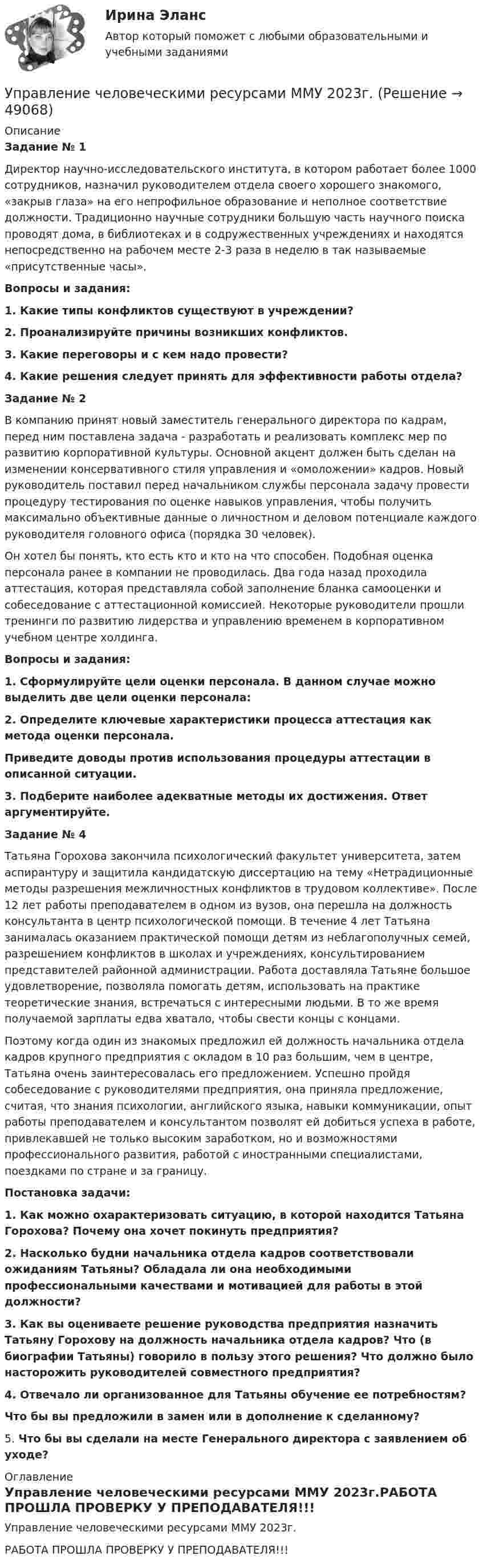     
            Описание
            Задание № 1	Директор научно-исследовательского института, в котором работает более 1000 сотрудников, назначил руководителем отдела своего хорошего знакомого, «закрыв глаза» на его непрофильное образование и неполное соответствие должности. Традиционно научные сотрудники большую часть научного поиска проводят дома, в библиотеках и в содружественных учреждениях и находятся непосредственно на рабочем месте 2-3 раза в неделю в так называемые «присутственные часы».  Вопросы и задания: 1.   Какие типы конфликтов существуют в учреждении? 2.  Проанализируйте причины возникших конфликтов. 3.   Какие переговоры и с кем надо провести?  4. Какие решения следует принять для эффективности работы отдела? Задание № 2	В компанию принят новый заместитель генерального директора по кадрам, перед ним поставлена задача - разработать и реализовать комплекс мер по развитию корпоративной культуры. Основной акцент должен быть сделан на изменении консервативного стиля управления и «омоложении» кадров. Новый руководитель поставил перед начальником службы персонала задачу провести процедуру тестирования по оценке навыков управления, чтобы получить максимально объективные данные о личностном и деловом потенциале каждого руководителя головного офиса (порядка 30 человек). 	Он хотел бы понять, кто есть кто и кто на что способен. Подобная оценка персонала ранее в компании не проводилась. Два года назад проходила аттестация, которая представляла собой заполнение бланка самооценки и собеседование с аттестационной комиссией. Некоторые руководители прошли тренинги по развитию лидерства и управлению временем в корпоративном учебном центре холдинга. Вопросы и задания: 1.  Сформулируйте цели оценки персонала. В данном случае можно выделить две цели оценки персонала: 2. Определите ключевые характеристики процесса аттестация как метода оценки персонала.  Приведите доводы против использования процедуры аттестации в описанной ситуации. 3. Подберите наиболее адекватные методы их достижения. Ответ аргументируйте.Задание № 4	Татьяна Горохова закончила психологический факультет университета, затем аспирантуру и защитила кандидатскую диссертацию на тему «Нетрадиционные методы разрешения межличностных конфликтов в трудовом коллективе». После 12 лет работы преподавателем в одном из вузов, она перешла на должность консультанта в центр психологической помощи. В течение 4 лет Татьяна занималась оказанием практической помощи детям из неблагополучных семей, разрешением конфликтов в школах и учреждениях, консультированием представителей районной администрации. Работа доставляла Татьяне большое удовлетворение, позволяла помогать детям, использовать на практике теоретические знания, встречаться с интересными людьми. В то же время получаемой зарплаты едва хватало, чтобы свести концы с концами.	Поэтому когда один из знакомых предложил ей должность начальника отдела кадров крупного предприятия с окладом в 10 раз большим, чем в центре, Татьяна очень заинтересовалась его предложением. Успешно пройдя собеседование с руководителями предприятия, она приняла предложение, считая, что знания психологии, английского языка, навыки коммуникации, опыт работы преподавателем и консультантом позволят ей добиться успеха в работе, привлекавшей не только высоким заработком, но и возможностями профессионального развития, работой с иностранными специалистами, поездками по стране и за границу.Постановка задачи: 1. Как можно охарактеризовать ситуацию, в которой находится Татьяна Горохова? Почему она хочет покинуть предприятия? 2. Насколько будни начальника отдела кадров соответствовали ожиданиям Татьяны? Обладала ли она необходимыми профессиональными качествами и мотивацией для работы в этой должности? 3. Как вы оцениваете решение руководства предприятия назначить Татьяну Горохову на должность начальника отдела кадров? Что (в биографии Татьяны) говорило в пользу этого решения? Что должно было насторожить руководителей совместного предприятия?  4.  Отвечало ли организованное для Татьяны обучение ее потребностям? Что бы вы предложили в замен или в дополнение к сделанному?	5.   Что бы вы сделали на месте Генерального директора с заявлением об уходе? 
            Оглавление
            Управление человеческими ресурсами ММУ 2023г.РАБОТА ПРОШЛА ПРОВЕРКУ У ПРЕПОДАВАТЕЛЯ!!! 
            
            
            Управление человеческими ресурсами ММУ 2023-2024 г.Управление человеческими ресурсами ММУ 2023г.💯 Управление человеческими ресурсами.ои (все ответы на тест Синергия / МТИ / МосАП, апрель 2023)💯 Управление человеческими ресурсами.ои (ответы на тест Синергия / МОИ / МТИ / МосАП, октябрь 2023)💯 Управление человеческими ресурсами.ои (ответы на тест Синергия / МОИ / МТИ / МосАП, сентябрь 2023)💯 Управление человеческими ресурсами.ои (правильные ответы на тест Синергия / МОИ / МТИ / МосАП)💯 Управление человеческими ресурсами.ои (правильные ответы на тест Синергия / МОИ / МТИ / МосАП, август 2023)Управление человеческими ресурсами - задание к теме 12Управление человеческими ресурсами - задание к теме 6Управление человеческими ресурсами - задание к теме 7 Управление человеческими ресурсами  ИТОГОВЫЙ Управление человеческими ресурсами Итоговый тест💯 Управление человеческими ресурсами > Итоговый тест (правильные ответы на тест Синергия / МОИ / МТИ / МосАП)💯 Управление человеческими ресурсами > Компетентностный тест (правильные ответы на тест Синергия / МОИ / МТИ / МосАП)