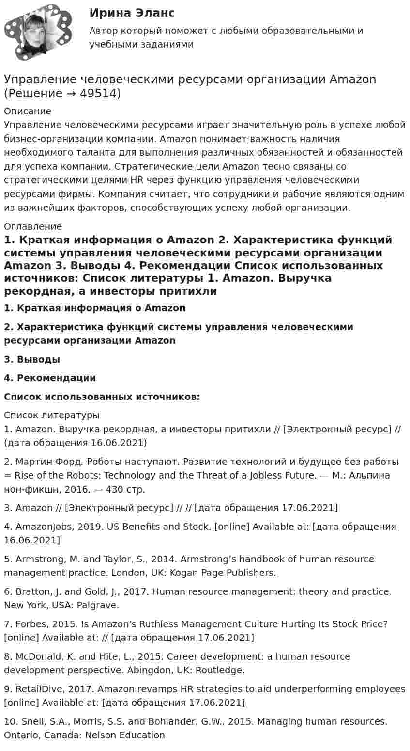      
            Описание
            Управление человеческими ресурсами играет значительную роль в успехе любой бизнес-организации компании. Amazon понимает важность наличия необходимого таланта для выполнения различных обязанностей и обязанностей для успеха компании. Стратегические цели Amazon тесно связаны со стратегическими целями HR через функцию управления человеческими ресурсами фирмы. Компания считает, что сотрудники и рабочие являются одним из важнейших факторов, способствующих успеху любой организации.  
            Оглавление
             1. Краткая информация о Amazon 2. Характеристика функций системы управления человеческими ресурсами организации Amazon 3. Выводы 4. Рекомендации  Список использованных источников: 
            Список литературы
            1.     Amazon. Выручка рекордная, а инвесторы притихли // [Электронный ресурс] //  (дата обращения 16.06.2021)2.     Мартин Форд. Роботы наступают. Развитие технологий и будущее без работы = Rise of the Robots: Technology and the Threat of a Jobless Future. — М.: Альпина нон-фикшн, 2016. — 430 стр.3.     Amazon // [Электронный ресурс] //  // [дата обращения 17.06.2021]4.     AmazonJobs, 2019. US Benefits and Stock. [online] Available at:  [дата обращения 16.06.2021]5.     Armstrong, M. and Taylor, S., 2014. Armstrong’s handbook of human resource management practice. London, UK: Kogan Page Publishers.6.     Bratton, J. and Gold, J., 2017. Human resource management: theory and practice. New York, USA: Palgrave.7.     Forbes, 2015. Is Amazon's Ruthless Management Culture Hurting Its Stock Price? [online] Available at:  // [дата обращения 17.06.2021]8.     McDonald, K. and Hite, L., 2015. Career development: a human resource development perspective. Abingdon, UK: Routledge.9.     RetailDive, 2017. Amazon revamps HR strategies to aid underperforming employees [online] Available at:  [дата обращения 17.06.2021]10. Snell, S.A., Morris, S.S. and Bohlander, G.W., 2015. Managing human resources. Ontario, Canada: Nelson Education
            
            
            💯 Управление человеческими ресурсами.ои (правильные ответы на тест Синергия / МОИ / МТИ / МосАП, август 2023)Управление человеческими ресурсами организации AmazonУправление человеческими ресурсами ( ответы на тест Синергия  МТИ  МосАП)Управление человеческими ресурсами_Ответы на тесты Moscow Business Academy /Московская Бизнес Академия, дисциплина полностью.💯 Управление человеческими ресурсами (правильные ответы на тест Синергия / МОИ / МТИ / МосАП)Управление человеческими ресурсами (практическая работа) ММУУправление человеческими ресурсами. Практическое задание. МУМ.💯 Управление человеческими ресурсами > Компетентностный тест (правильные ответы на тест Синергия / МОИ / МТИ / МосАП)Управление человеческими ресурсами. Контрольно-курсовое задание. Синергия 2023Управление человеческими ресурсами ММУ 2023-2024 г.Управление человеческими ресурсами ММУ 2023г.💯 Управление человеческими ресурсами.ои (все ответы на тест Синергия / МТИ / МосАП, апрель 2023)💯 Управление человеческими ресурсами.ои (ответы на тест Синергия / МОИ / МТИ / МосАП, октябрь 2023)💯 Управление человеческими ресурсами.ои (ответы на тест Синергия / МОИ / МТИ / МосАП, сентябрь 2023)