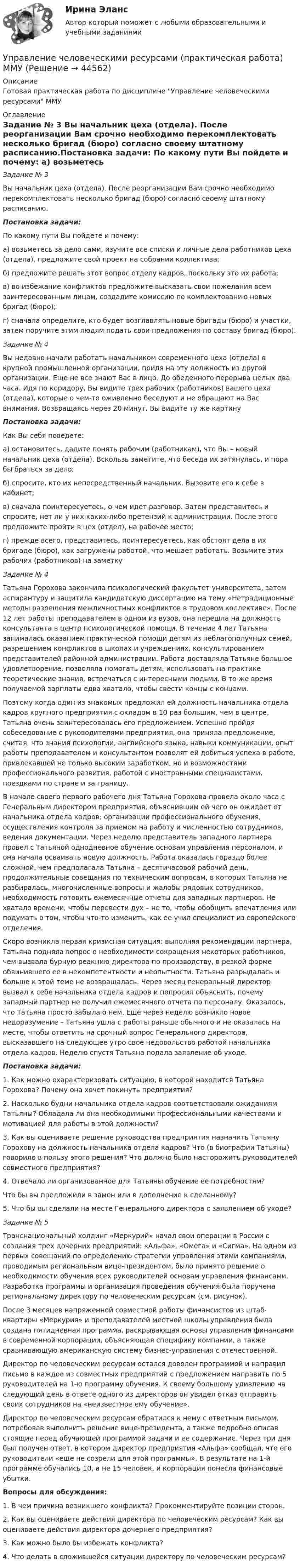     
            Описание
            Готовая практическая работа по дисциплине Управление человеческими ресурсами ММУ 
            Оглавление
            Задание № 3	Вы начальник цеха (отдела). После реорганизации Вам срочно необходимо перекомплектовать несколько бригад (бюро) согласно своему штатному расписанию.Постановка задачи:	По какому пути Вы пойдете и почему:	а) возьметесь за дело сами, изучите все списки и личные дела работников цеха (отдела), предложите свой проект на собрании коллектива;	б) предложите решать этот вопрос отделу кадров, поскольку это их работа;	в) во избежание конфликтов предложите высказать свои пожелания всем заинтересованным лицам, создадите комиссию по комплектованию новых бригад (бюро);	г) сначала определите, кто будет возглавлять новые бригады (бюро) и участки, затем поручите этим людям подать свои предложения по составу бригад (бюро).Задание № 4	Вы недавно начали работать начальником современного цеха (отдела) в крупной промышленной организации, придя на эту должность из другой организации. Еще не все знают Вас в лицо. До обеденного перерыва целых два часа. Идя по коридору, Вы видите трех рабочих (работников) вашего цеха (отдела), которые о чем-то оживленно беседуют и не обращают на Вас внимания. Возвращаясь через 20 минут. Вы видите ту же картинуПостановка задачи:	Как Вы себя поведете:	а) остановитесь, дадите понять рабочим (работникам), что Вы – новый начальник цеха (отдела). Вскользь заметите, что беседа их затянулась, и пора бы браться за дело;	б) спросите, кто их непосредственный начальник. Вызовите его к себе в кабинет;	в) сначала поинтересуетесь, о чем идет разговор. Затем представитесь и спросите, нет ли у них каких-либо претензий к администрации. После этого предложите пройти в цех (отдел), на рабочее место;	г) прежде всего, представитесь, поинтересуетесь, как обстоят дела в их бригаде (бюро), как загружены работой, что мешает работать. Возьмите этих рабочих (работников) на заметку Задание № 4	Татьяна Горохова закончила психологический факультет университета, затем аспирантуру и защитила кандидатскую диссертацию на тему «Нетрадиционные методы разрешения межличностных конфликтов в трудовом коллективе». После 12 лет работы преподавателем в одном из вузов, она перешла на должность консультанта в центр психологической помощи. В течение 4 лет Татьяна занималась оказанием практической помощи детям из неблагополучных семей, разрешением конфликтов в школах и учреждениях, консультированием представителей районной администрации. Работа доставляла Татьяне большое удовлетворение, позволяла помогать детям, использовать на практике теоретические знания, встречаться с интересными людьми. В то же время получаемой зарплаты едва хватало, чтобы свести концы с концами.	Поэтому когда один из знакомых предложил ей должность начальника отдела кадров крупного предприятия с окладом в 10 раз большим, чем в центре, Татьяна очень заинтересовалась его предложением. Успешно пройдя собеседование с руководителями предприятия, она приняла предложение, считая, что знания психологии, английского языка, навыки коммуникации, опыт работы преподавателем и консультантом позволят ей добиться успеха в работе, привлекавшей не только высоким заработком, но и возможностями профессионального развития, работой с иностранными специалистами, поездками по стране и за границу.	В начале своего первого рабочего дня Татьяна Горохова провела около часа с Генеральным директором предприятия, объяснившим ей чего он ожидает от начальника отдела кадров: организации профессионального обучения, осуществления контроля за приемом на работу и численностью сотрудников, ведения документации. Через неделю представитель западного партнера провел с Татьяной однодневное обучение основам управления персоналом, и она начала осваивать новую должность. Работа оказалась гораздо более сложной, чем предполагала Татьяна – десятичасовой рабочий день, продолжительные совещания по техническим вопросам, в которых Татьяна не разбиралась, многочисленные вопросы и жалобы рядовых сотрудников, необходимость готовить ежемесячные отчеты для западных партнеров. Не хватало времени, чтобы перевести дух – не то, чтобы обобщить впечатления или подумать о том, чтобы что-то изменить, как ее учил специалист из европейского отделения.	Скоро возникла первая кризисная ситуация: выполняя рекомендации партнера, Татьяна подняла вопрос о необходимости сокращения некоторых работников, чем вызвала бурную реакцию директора по производству, в резкой форме обвинившего ее в некомпетентности и неопытности. Татьяна разрыдалась и больше к этой теме не возвращалась. Через месяц генеральный директор вызвал к себе начальника отдела кадров и попросил объяснить, почему западный партнер не получил ежемесячного отчета по персоналу. Оказалось, что Татьяна просто забыла о нем. Еще через неделю возникло новое недоразумение – Татьяна ушла с работы раньше обычного и не оказалась на месте, чтобы ответить на срочный вопрос Генерального директора, высказавшего на следующее утро свое недовольство работой начальника отдела кадров. Неделю спустя Татьяна подала заявление об уходе.Постановка задачи:	1.   Как можно охарактеризовать ситуацию, в которой находится Татьяна Горохова? Почему она хочет покинуть предприятия?	2.   Насколько будни начальника отдела кадров соответствовали ожиданиям Татьяны? Обладала ли она необходимыми профессиональными качествами и мотивацией для работы в этой должности?	3.   Как вы оцениваете решение руководства предприятия назначить Татьяну Горохову на должность начальника отдела кадров? Что (в биографии Татьяны) говорило в пользу этого решения? Что должно было насторожить руководителей совместного предприятия? 	4.    Отвечало ли организованное для Татьяны обучение ее потребностям?	Что бы вы предложили в замен или в дополнение к сделанному?	5.    Что бы вы сделали на месте Генерального директора с заявлением об уходе?Задание № 5	Транснациональный холдинг «Меркурий» начал свои операции в России с создания трех дочерних предприятий: «Альфа», «Омега» и «Сигма». На одном из первых совещаний по определению стратегии управления этими компаниями, проводимым региональным вице-президентом, было принято решение о необходимости обучения всех руководителей основам управления финансами. Разработка программы и организация проведения обучения была поручена региональному директору по человеческим ресурсам (см. рисунок).	После 3 месяцев напряженной совместной работы финансистов из штаб-квартиры «Меркурия» и преподавателей местной школы управления была создана пятидневная программа, раскрывающая основы управления финансами в современной корпорации, объясняющая специфику компании, а также сравнивающую американскую систему бизнес-управления с отечественной.	Директор по человеческим ресурсам остался доволен программой и направил письмо в каждое из совместных предприятий с предложением направить по 5 руководителей на 1-ю программу обучения. К своему большому удивлению на следующий день в ответе одного из директоров он увидел отказ отправить своих сотрудников на «неизвестное ему обучение».	Директор по человеческим ресурсам обратился к нему с ответным письмом, потребовав выполнить решение вице-президента, а также подробно описав стоящие перед обучающей программой задачи и ее содержание. Через три дня был получен ответ, в котором директор предприятия «Альфа» сообщал, что его руководители «еще не созрели для этой программы». В результате на 1-й программе обучались 10, а не 15 человек, и корпорация понесла финансовые убытки. Вопросы для обсуждения:	1.   В чем причина возникшего конфликта? Прокомментируйте позиции сторон.	2.   Как вы оцениваете действия директора по человеческим ресурсам? Как вы оцениваете действия директора дочернего предприятия?3.   Как можно было бы избежать конфликта?4.  Что делать в сложившейся ситуации директору по человеческим ресурсам? 
            
            
            💯 Управление человеческими ресурсами (правильные ответы на тест Синергия / МОИ / МТИ / МосАП)Управление человеческими ресурсами (практическая работа) ММУУправление человеческими ресурсами. Практическое задание. МУМ.Управление человеческими ресурсами рр 1Управление человеческими ресурсами синергия Управление человеческими ресурсами СинергияУправление человеческими ресурсами Синергия💯 Управление человеческими ресурсами.ои (все ответы на тест Синергия / МТИ / МосАП, апрель 2023)💯 Управление человеческими ресурсами.ои (ответы на тест Синергия / МОИ / МТИ / МосАП, октябрь 2023)💯 Управление человеческими ресурсами.ои (ответы на тест Синергия / МОИ / МТИ / МосАП, сентябрь 2023)💯 Управление человеческими ресурсами.ои (правильные ответы на тест Синергия / МОИ / МТИ / МосАП)💯 Управление человеческими ресурсами.ои (правильные ответы на тест Синергия / МОИ / МТИ / МосАП, август 2023)Управление человеческими ресурсами организации AmazonУправление человеческими ресурсами ( ответы на тест Синергия  МТИ  МосАП)