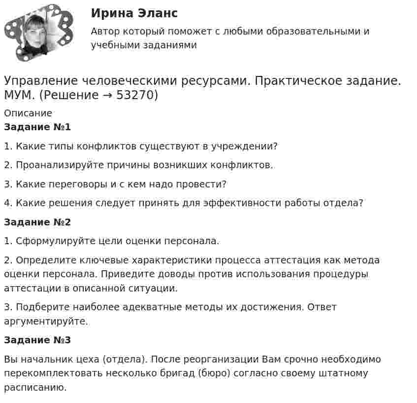      
            Описание
            Задание №11. Какие типы конфликтов существуют в учреждении?2. Проанализируйте причины возникших конфликтов.3. Какие переговоры и с кем надо провести?4. Какие решения следует принять для эффективности работы отдела?Задание №21. Сформулируйте цели оценки персонала.2. Определите ключевые характеристики процесса аттестация как метода оценки персонала. Приведите доводы против использования процедуры аттестации в описанной ситуации.3. Подберите наиболее адекватные методы их достижения. Ответ аргументируйте.Задание №3Вы начальник цеха (отдела). После реорганизации Вам срочно необходимо перекомплектовать несколько бригад (бюро) согласно своему штатному расписанию.  
            
            
            Управление человеческими ресурсами (практическая работа) ММУУправление человеческими ресурсами. Практическое задание. МУМ.Управление человеческими ресурсами рр 1Управление человеческими ресурсами синергия Управление человеческими ресурсами СинергияУправление человеческими ресурсами СинергияУправление человеческими ресурсами Синергия 💯 Управление человеческими ресурсами.ои (ответы на тест Синергия / МОИ / МТИ / МосАП, октябрь 2023)💯 Управление человеческими ресурсами.ои (ответы на тест Синергия / МОИ / МТИ / МосАП, сентябрь 2023)💯 Управление человеческими ресурсами.ои (правильные ответы на тест Синергия / МОИ / МТИ / МосАП)💯 Управление человеческими ресурсами.ои (правильные ответы на тест Синергия / МОИ / МТИ / МосАП, август 2023)Управление человеческими ресурсами организации AmazonУправление человеческими ресурсами ( ответы на тест Синергия  МТИ  МосАП)Управление человеческими ресурсами_Ответы на тесты Moscow Business Academy /Московская Бизнес Академия, дисциплина полностью.