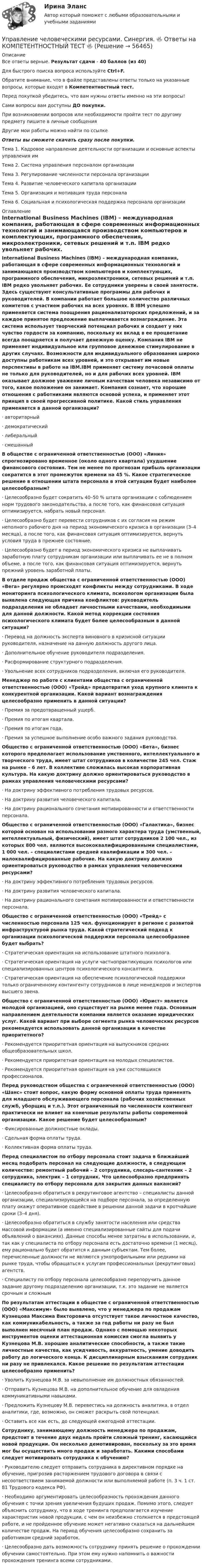      
            Описание
            Все ответы верные. Результат сдачи - 40 баллов (из 40)Для быстрого поиска вопроса используйте Ctrl+F.Обратите внимание, что в файле представлены ответы только на указанные вопросы, которые входят в Компетентностный тест.Перед покупкой убедитесь, что вам нужны ответы именно на эти вопросы!Сами вопросы вам доступны ДО покупки.При возникновении вопросов или необходимости пройти тест по другому предмету пишите в личные сообщения Другие мои работы можно найти по ссылке Ответы вы сможете скачать сразу после покупки. Тема 1. Кадровое направление деятельности организации и основные аспекты управления имТема 2. Система управления персоналом организацииТема 3. Регулирование численности персонала организацииТема 4. Развитие человеческого капитала организацииТема 5. Организация и мотивация труда персоналаТема 6. Социальная и психологическая поддержка персонала организации 
            Оглавление
            International Business Machines (IBM) – международная компания, работающая в сфере современных информационных технологий и занимающаяся производством компьютеров и комплектующих, программного обеспечения, микроэлектроники, сетевых решений и т.п. IBM редко увольняет рабочих. Ее сотрудники уверены в своей занятости. Здесь существуют консультативные программы для рабочих и руководителей. В компании работает большое количество различных комитетов с участием рабочих на всех уровнях. В IBM успешно применяется система поощрения рационализаторских предложений, и за каждое принятое предложение выплачивается вознаграждение. Эта система использует творческий потенциал рабочих и создает у них чувство гордости за компанию, поскольку их вклад в ее процветание всегда поощряется и получает денежную оценку. Компания IВМ не применяет индивидуальное или групповое денежное стимулирование в других случаях. Возможности для индивидуального образования широко доступны работникам всех уровней, и это открывает им новые перспективы в работе на IВМ.IВМ применяет систему почасовой оплаты не только для руководителей, но и для рабочих всех уровней. IBM оказывает должное уважение личным качествам человека независимо от того, какое положение он занимает. Компания сознает, что хорошие отношения с работниками являются основой успеха, и применяет этот принцип в своей прогрессивной политике. Какой стиль управления применяется в данной организации?·      авторитарный·      демократический·      либеральный·      смешанный В обществе с ограниченной ответственностью (ООО) «Линия» спрогнозировано временное (около одного квартала) ухудшение финансового состояния. Тем не менее по прогнозам прибыль организации сократится в этот промежуток времени на 45 %. Какое стратегическое решение в отношении штата персонала в этой ситуации будет наиболее целесообразным?·      Целесообразно будет сократить 40–50 % штата организации с соблюдением норм трудового законодательства, а после того, как финансовая ситуация оптимизируется, набрать новый персонал.·      Целесообразно будет перевести сотрудников с их согласия на режим неполного рабочего дня на период экономического кризиса в организации (3–4 месяца), а после того, как финансовая ситуация оптимизируется, вернуть условия труда в прежнее состояние.·      Целесообразно будет в период экономического кризиса не выплачивать заработную плату сотрудникам организации или выплачивать ее не в полном объеме, а после того, как финансовая ситуация оптимизируется, вернуть прежний уровень заработной платы. В отделе продаж общества с ограниченной ответственностью (ООО) «Вега» регулярно происходят конфликты между сотрудниками. В ходе мониторинга психологического климата, психологом организации была выявлена следующая причина конфликтов: руководитель подразделения не обладает личностными качествами, необходимыми для данной должности. Какой метод коррекции состояния психологического климата будет более целесообразным в данной ситуации?·      Перевод на должность эксперта виновного в кризисной ситуации руководителя, назначение на данную должность другого лица.·      Дополнительное обучение руководителя подразделения.·      Расформирование структурного подразделения.·      Увольнение всех сотрудников подразделения, включая его руководителя. Менеджер по работе с клиентами общества с ограниченной ответственностью (ООО) «Трейд» предотвратил уход крупного клиента к конкурентной организации. Какой вариант вознаграждения целесообразно применить в данной ситуации?·      Премия за предотвращенный ущерб.·      Премия по итогам квартала.·      Премия по итогам года.·      Премия за успешное выполнение особо важного задания руководства. Общество с ограниченной ответственностью (ООО) «Бета», бизнес которого предполагает использование умственного, интеллектуального и творческого труда, имеет штат сотрудников в количестве 245 чел. Стаж на рынке – 6 лет. В коллективе сложилась высокая корпоративная культура. На какую доктрину должно ориентироваться руководство в рамках управления человеческими ресурсами?·      На доктрину эффективного потребления трудовых ресурсов.·      На доктрину развития человеческого капитала.·      На доктрину рационального сочетания мотивированности и ответственности персонала. Общество с ограниченной ответственностью (ООО) «Галактика», бизнес которой основан на использовании разного характера труда (умственный, интеллектуальный, физический), имеет штат сотрудников 2 100 чел., из которых 800 чел. являются высококвалифицированными специалистами, 1 000 чел. – специалистами средней квалификации и 300 чел. – малоквалифицированные рабочие. На какую доктрину должно ориентироваться руководство в рамках управления человеческими ресурсами?·      На доктрину эффективного потребления трудовых ресурсов.·      На доктрину развития человеческого капитала.·      На доктрину рационального сочетания мотивированности и ответственности персонала. Общество с ограниченной ответственностью (ООО) «Трейд» с численностью персонала 125 чел. функционирует в регионе с развитой инфраструктурой рынка труда. Какой стратегический подход к организации психологической поддержки персонала целесообразнее будет выбрать?·      Стратегическая ориентация на использование штатного психолога.·      Стратегическая ориентация на услуги частнопрактикующих психологов или специализированных центров психологического консалтинга.·      Стратегическая ориентация на обеспечение психологической поддержки только ограниченному контингенту сотрудников в лице менеджеров и экспертов высшего звена. Общество с ограниченной ответственностью (ООО) «Юрист» является молодой организацией, оно существует на рынке менее года. Основным направлением деятельности компании является оказание юридических услуг. Какой вариант при выборе сегмента рынка человеческих ресурсов рекомендуется использовать данной организации в качестве приоритетного?·      Рекомендуется приоритетная ориентация на выпускников средних общеобразовательных школ.·      Рекомендуется приоритетная ориентация на молодых специалистов.·      Рекомендуется приоритетная ориентация на уже состоявшихся профессионалов. Перед руководством общества с ограниченной ответственностью (ООО) «Шанс» стоит вопрос, какую форму основной оплаты труда применять для младшего обслуживающего персонала (рабочих хозяйственных служб, уборщиц и т.п.). Этот ограниченный по численности контингент практически не влияет на конечные результаты работы современной организации. Какое решение будет целесообразным?·      Фиксированные должностные оклады.·      Сдельная форма оплаты труда.·      Коллективная форма оплаты труда. Перед специалистом по отбору персонала стоит задача в ближайший месяц подобрать персонал на следующие должности, в следующем количестве: ремонтный рабочий – 2 сотрудника, слесарь-сантехник – 2 сотрудника, электрик – 1 сотрудник. Что целесообразно предпринять специалисту по отбору персонала для закрытия данных вакансий?·      Целесообразно обратиться в рекрутинговое агентство – специалисты данной организации, специализирующейся на подборе персонала, за определенную плату окажут оперативное содействие в решении данной задачи в кротчайшие сроки (3–4 дня).·      Целесообразно обратиться в службу занятости населения или средства массовой информации (а именно специализированные сайты для подачи объявлений о вакансиях). Данные способы менее затратны в использовании, и, так как у специалиста по отбору персонала есть достаточно времени (1 месяц), ему рационально будет обратится к данным субъектам. Тем более, перечисленные должности не являются узкопрофильными или редкими на рынке труда, чтобы обращаться к услугам профессиональных (рекрутинговых) агентств.·      Специалисту по отбору персонала целесообразно перепоручить данное задание другому подразделению организации, т.к. это задание не является срочным и сложнымПо результатам аттестации в обществе с ограниченной ответственностью (ООО) «Максимум» было выявлено, что у менеджера по продажам Кузнецова Максима Викторовича отсутствует такое личностное качество, как коммуникабельность, а также за год работы ни разу не был выполнен месячный план продаж. Однако с помощью некоторых инструментов оценки аттестационная комиссия смогла выявить у Кузнецова М.В. хорошие аналитические способности, а также такие личностные качества, как усидчивость, аккуратность, умение доводить работу до логического конца. К дисциплинарным взысканиям сотрудник ни разу не привлекался. Какое решение по результатам аттестации целесообразно применить?·      Уволить Кузнецова М.В. за невыполнение им должностных обязанностей.·      Отправить Кузнецова М.В. на дополнительное обучение для овладения коммуникативными навыками.·      Предложить Кузнецову М.В. перевестись на должность аналитика, в отдел аналитики, где, возможно, он сможет раскрыть свой потенциал.·      Оставить все как есть, до следующей ежегодной аттестации. Сотруднику, занимающему должность менеджера по продажам, предстоит в течение двух недель пройти сложный тренинг, касающийся новой продукции. Он несколько демотивирован, поскольку за это время мог бы осуществить много продаж и заработать. Какими способами следует мотивировать сотрудника к обучению?·      Руководителю следует отправить сотрудника в директивном порядке на обучение, пригрозив расторжением трудового договора в связи с несоответствием занимаемой должности или выполняемой работе (п. 3 ч. 1 ст. 81 Трудового кодекса РФ).·      Необходимо аргументировать целесообразность прохождения данного обучения с точки зрения увеличения будущих продаж. Помимо этого, следует объяснить сотруднику, что в ходе тренинга предполагается изучение характеристик новой продукции, с чем он неизбежно столкнется в предстоящей работе, и не пройденное обучение может негативно сказаться на дальнейшем количестве продаж. На период обучения целесообразно сохранить за работником средний заработок.·      Целесообразно дать возможность сотруднику принять решение о прохождении обучении самостоятельно. При этом ему нужно напомнить о важности прохождения тренинга всеми сотрудниками.  
            
            
            Управление человеческими ресурсами. Синергия 🔥 Ответы на итоговый + компетентностный тесты 🔥 На отлично!Управление человеческими ресурсами. Синергия. 🔥 Ответы на КОМПЕТЕНТНОСТНЫЙ ТЕСТ 🔥💯 Управление человеческими ресурсами [Тема 1-6] (ответы на тесты Синергия / МОИ / МТИ / МосАП, декабрь 2023)💯 Управление человеческими ресурсами [Тема 1-6] (ответы на тесты Синергия / МОИ / МТИ / МосАП, ноябрь 2023)💯 Управление человеческими ресурсами [Тема 1-6] (ответы на тесты Синергия / МОИ / МТИ / МосАП, октябрь 2023)💯 Управление человеческими ресурсами [Тема 1-6] (ответы на тесты Синергия / МОИ / МТИ / МосАП, сентябрь 2023)💯 Управление человеческими ресурсами > Тема 1. Кадровое направление деятельности организации и основные аспекты управления им (правильные ответы на тест Синергия / МОИ / МТИ / МосАП)💯 Управление человеческими ресурсами (правильные ответы на тест Синергия / МОИ / МТИ / МосАП)Управление человеческими ресурсами (практическая работа) ММУУправление человеческими ресурсами. Практическое задание. МУМ.Управление человеческими ресурсами рр 1Управление человеческими ресурсами синергия Управление человеческими ресурсами СинергияУправление человеческими ресурсами Синергия