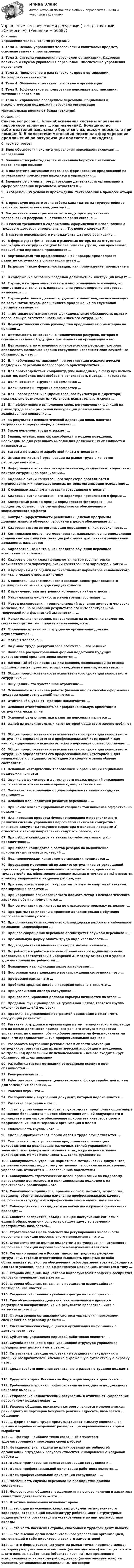      
            Описание
            Управление человеческими ресурсами1. Тема 1. Основы управления человеческим капиталом: предмет, основные задачи и противоречия2. Тема 2. Система управления персоналом организации. Кадровая политика и служба управления персоналом. Обеспечение управления персоналом3. Тема 3. Привлечение и расстановка кадров в организации. Регулирование занятости4. Тема 4. Обучение и развитие персонала в организации5. Тема 5. Эффективное использование персонала в организации. Мотивация персонала6. Тема 6. Управление поведением персонала. Социальная и психологическая поддержка персонала организации Максимальная оценка 93 балла (отлично). 
            Оглавление
            Список вопросов:1.   Блок обеспечения системы управления персоналом включает … направлений2.   Большинство работодателей изначально борются с излишком персонала при помощи 3.    В подсистеме мотивации персонала формирование предложений по актуализации подсистемы находится в управлении …4.   Внешние регламенты, регулирующие деятельность организации в сфере управления персоналом, относятся к …5.   В современных условиях прохождение тестирования в процессе отбора … 6.   В процедуре первого этапа отбора кандидатов на трудоустройство (заочного знакомства с кандидатом) …7.   Возрастание роли стратегического подхода к управлению человеческим ресурсом в настоящее время связано …8.   В России требования к содержанию, оформлению и использованию трудового договора определены в … Трудового кодекса РФ9.   В системе персонального менеджмента штатное расписание …10.                В форме угроз финансовых и рыночных потерь из-за отсутствия необходимых сотрудников (как более опасная угроза) или временного переизбытка персонала проявляются …11.                Вертикальный тип профессиональной карьеры предполагает развитие сотрудника в организации путем …12.                Выделяют такие формы мотивации, как принуждение, поощрение и … 13.                В содержание основных разделов должностной инструкции входят …14.                Группа, в которой выстраиваются эмоциональные отношения, но совместная деятельность направлена на удовлетворение интересов, называется ... 15.                Группа работников данного трудового коллектива, заслуживающих по результатам труда, дальнейшего продвижения по служебной лестнице называется16.                … детально регламентирует функциональные обязанности, права и персональную ответственность нанимаемого сотрудника17.                Демократический стиль руководства предполагает ориентацию на принцип …18.                Деятельность относительно человеческих ресурсов, которая в основном связана с будущими потребностями организации – это … 19.                Деятельность по отношению к человеческим ресурсам, которая определяет, насколько хорошо сотрудники исполняют свои служебные обязанности, – это … 20.                Для небольших организаций при организации психологической поддержки персонала целесообразно ориентироваться …21.                Для противодействия конфликту, уже вошедшему в фазу кризисного развития, наиболее целесообразно использовать методы … характера22.                Должностная инструкция оформляется …23.                Должностная инструкция оформляется …24.                Для нового работника (кроме главного бухгалтера и директора) максимально возможная длительность испытательного срока … 25.                Для эффективного выполнения своих регулирующих функций на рынке труда закон рыночной конкуренции должен влиять на хозяйственное поведение ... 26.                За результаты психологической адаптации вновь нанятого сотрудника в первую очередь отвечает …27.                Закон перемены труда отражает …28.                Знания, умения, навыки, способности и модели поведения, необходимые для успешного выполнения должностных обязанностей называются …29.                Затраты по выплате заработной платы относятся к …30.                Имидж конкретной организации на рынке труда в качестве работодателя – это …31.                Информация о конкретном содержании индивидуальных социальных пакетов сотрудников организации…32.                Кадровые риски качественного характера проявляются в имущественных и неимущественных потерях организации вследствие …33.                К основным задачам аттестации сотрудников относится …34.                Кадровые риски качественного характера проявляются в форме …35.                Конкретный размер премии определяется фиксированным процентом, обычно … от суммы фактически обеспеченного экономического эффекта36.                Контроль эффективности реализации целевой программы дополнительного обучения персонала в целом обеспечивается …37.                Кадровая стратегия организации определяется как совокупность … 38.                Комплексное оценочное мероприятие, направленное на определение степени соответствия компетенций работника требованиям занимаемой должности, называется 39.                Корпоративные центры, как средство обучения персонала используются в рамках ... 40.                Кадровые риски классифицируются на три группы: риски количественного характера, риски качественного характера и риски …41.                К критериям для оценки количественных параметров человеческого капитала можно отнести динамику 42.                К специальным экономическим законам децентрализованного регулирования рынка труда следует отнести 43.                К преимуществам внутренних источников найма относят …44.                Максимальная численность малой группы составляет ... 45.                Метод исследования, предполагающий изучение личности человека косвенно, т.е. на основании результатов его интеллектуальной, творческой или физической активности, - ...46.                Мыслительная операция, направленная на выделение элементов, составляющих целый предмет или явление, - это ..47.                Моральная мотивация сотрудников организации должна осуществляться … 48.                Мотивы человека …49.                На рынке труда рекрутинговое агентство … посредника50.                Наиболее распространенной формой подготовки будущих руководителей среднего звена является … 51.                Наглядный образ предмета или явления, возникающий на основе прошлого опыта путем его воспроизведения в память, называется ...52.                Общая продолжительность испытательного срока для конкретного сотрудника …53.                Ощущения – это чувственное отражение …54.                Основанием для начала работы (независимо от способа оформления трудовых взаимоотношений) являются … 55.                Отличие «бонуса» от «премии» заключается … 56.                Основная ответственность за профессиональную ориентацию сотрудника ложится на57.                Основной целью политики развития персонала является …58.                Одной из дополнительных льгот которой чаще всего злоупотребляют …59.                Общая продолжительность испытательного срока для конкретного сотрудника определяется его профессиональной категорией и для квалифицированного исполнительского персонала обычно составляет …60.                Общая продолжительность испытательного срока для конкретного сотрудника определяется его профессиональной категорией и для менеджеров и специалистов младшего и среднего звена обычно составляет …61.                Основным методическим требованием к организации социальной поддержки является62.                Оценка эффективности деятельности подразделений управления персоналом — это системный процесс, направленный на …63.                Окончательное решение о целесообразности найма кандидата принимает …64.                Основная цель политики развития персонала – …65.                При найме квалифицированных специалистов наименее эффективный подход – … 66.                Планирование процесса функционирования и перспективного развития системы управления персоналом (включая конкретные плановые документы текущего характера и целевые программы) относится к такому направлению кадровой работы, как 67.                При отборе кандидатов на вакансию работодатель отдаст предпочтение … 68.                При отборе кандидатов в состав резерва на выдвижение приоритетным является критерий … 69.                Под человеческим капиталом организации понимается …70.                Проведение мероприятий по защите сотрудников от сокращений (организация их профессиональной переподготовки, временного трудоустройства, оформление дополнительных отпусков и т.п.) относится к такому направлению кадровой работы, как 71.                При выплате премии по результатам работы за квартал объектами премирования являются …72.                При коррекции психологического климата методы психологического характера обычно применяются …73.                При сегментации рынка труда по отраслевому признаку выделяют …74.                Программы стажировки в процессе дополнительного обучения персонала используются …75.                При организации психологической поддержки персонала небольшим компаниям целесообразно ... 76.                Процесс сокращения персонала организуется службой персонала и …77.                Премиальную форму оплаты труда надо использовать … 78.                Под воздействием внешних факторов мотивы человека … 79.                Потребность в работе в составе объединенного едиными целями коллектива в соответствии с иерархией А. Маслоу относится к уровню удовлетворения потребностей …80.                Повышение квалификации является условием …81.                Постоянная часть денежного вознаграждения сотрудника – это … 82.                Профессиограмма – это … 83.                Проблема средних постов в иерархии связана с тем, что ... 84.                При увеличении оклада сотрудника …85.                Процесс планирования деловой карьеры начинается на этапе …86.                Пределом функционирования группы как целого является группа численностью … +/-2 человека87.                Правильное управление программой ориентации может иметь следующий результат …88.                Развитие сотрудника в организации путем периодического перевода его на новые должности примерного равного статуса в иерархии управления, но с иными, обычно более значимыми функциональными задачами предполагает … тип профессиональной карьеры89.                Разработка внутренних регламентов в области мотивации сотрудников, организация их практической апробации и внедрения, контроль над правильным их использованием – все это входит в круг обязанностей … организации90.                Разработка систем мотивации сотрудников входит в круг обязанностей …91.                Речь развивается ... 92.                Работодатели, ставящие целью экономию фонда заработной платы для замещения вакансии, … 93.                Ролевая игра – это …94.                Распоряжение – внутренний документ, который подписывается … 95.                Развитие персонала – это …96.                … стиль управления — это стиль руководства, предполагающий опору на мнение большинства в целях обеспечения личной популярности в коллективе и негласное обеспечение приоритета интересов своего подразделения над интересами организации в целом97.                Сплоченность группы - это ... 98.                Сдельно-прогрессивная форма оплаты труда осуществляется …99.                Смешанный стиль управления предполагает ориентацию руководителя на реализацию различных стилей управления в зависимости от конкретной ситуации – так, в кризисной ситуации руководитель может использовать … стиль руководства100.           Совокупность внутренних нормативно-методических документов, регламентирующих подсистему мотивации персонала на всех уровнях управления, относится к … обеспечению подсистемы101.           Совокупность стратегических целей организации по кадровому направлению деятельности и принципиальных подходов к их практической реализации – это …102.           Совокупность принципов, правовых основ, методов, технологий, процедур, обеспечивающих изменение профессиональных качеств персонала и структуры его профессионального опыта, называется …103.           Собеседование с кандидатом на вакансию в крупной организации проводит …104.           Свойство восприятия, объединяющее поступившие сигналы в единый образ, если они сопутствуют друг другу во времени и пространстве, называется...105.           Стратегическая цель подсистемы регулирования численности персонала с позиции персонального менеджмента – это … 106.           Стратегическими целями подсистемы регулирования численности персонала с позиции персонального менеджмента являются... 107.           Согласно принятой в России типологии трудовых ресурсов сотрудники, готовые ответственно выполнять принятые на себя обязательства только при обеспечении работодателем всех необходимых для этого условий, включая эффективную мотивацию, относятся к типу …108.           Сторона общения, под которой подразумевают процессы восприятия человека человеком, называется ... 109.           Сторона общения, связанная с процессами взаимодействия партнеров, называется ... 110.           Создание собственного учебного центра целесообразно …111.           Способ выполнения действий, закрепившийся в процессе регулярного воспроизведения и в результате превратившийся в автоматизм, - это ... 112.           С точки зрения организации системы управления персоналом специалист по персоналу должен … 113.           Систематический сбор, оценка и организация информации о деятельности – это 114.           Субъектом управления карьерой работников является …115.           Служба персонала в организационной структуре управления предприятием должна иметь статус … 116.           Ситуативные реакции человека на воздействия внутренних и внешних раздражителей, имеющие выраженную субъективную окраску, - это ...117.           Среди свойств внимания воспитанию и развитию труднее поддается ...118.           Трудовой кодекс Российской Федерации введен в действие в …119.           Требования к уровню профессионализма кандидата на должность наиболее высоки … 120.            «Управление человеческими ресурсами» в отличии от «управления персоналом» подразумевает …121.           Уровень общения, признаком которого является монологическая речь одного из партнеров без учета реакции адресата, называется ... общением122.           … форма оплаты труда предусматривает выплату специальная премия в заранее оговоренных размерах при перевыполнении нормы выработки123.           … – фактор, наиболее тесно связанный с чувством удовлетворенности персонала своей работой 124.           Функциональная задача по планированию потребностей организации в трудовых ресурсах относится к направлению кадровой работы … 125.           Целью премирования является мотивация сотрудника к …126.           Целью профессиональной ориентации работника является … 127.           Цель профессиональной ориентации сотрудника – …128.           Численность службы персонала на предприятии должна составлять… 129.           Человеческая общность, выделяемая на основе наличия и характера совместной деятельности — это …130.           Штатные полномочия включают право … 131.           … это один из основных кадровых документов директивного характера, отражающий номенклатуру рабочих мест в структурных подразделениях организации и установленные по ним должностные оклады132.           … это часть населения страны, способная к трудовой деятельности133.           … это высший орган исполнительного управления организацией, включающий в себя директора и всех его заместителей134.           … – это форма сервисных услуг на рынке труда, предполагающая передачу рекрутинговым агентством (лизингодателем) числящихся в его штате наемных работников (объектов лизинга) для временного использования конкретному работодателю (лизингополучателю) на условиях, установленных специальным договором 
            
            
            Управление человеческими ресурсами (Темы 1-6) тест с ответами Синергия/МОИ/ МТИ /МОСАПУправление человеческими ресурсами (тест с ответами «Синергия»).Управление человеческими ресурсами (тест с ответами Синергия)Управление человеческими ресурсами (тест с ответами Синергия/МОИ/МТИ/МосАП)Управление человеческими ресурсами (тест с ответами «Синергия»/МТИ).Управление экономическими рискамиУправление экономическими рисками Практическая работа💯 Управление человеческими ресурсами [Тема 1-6] (ответы на тесты Синергия / МОИ / МТИ / МосАП, октябрь 2023)💯 Управление человеческими ресурсами [Тема 1-6] (ответы на тесты Синергия / МОИ / МТИ / МосАП, сентябрь 2023)💯 Управление человеческими ресурсами > Тема 1. Кадровое направление деятельности организации и основные аспекты управления им (правильные ответы на тест Синергия / МОИ / МТИ / МосАП)💯 Управление человеческими ресурсами > Тема 2. Система управления персоналом организации (правильные ответы на тест Синергия / МОИ / МТИ / МосАП)💯 Управление человеческими ресурсами > Тема 3. Регулирование численности персонала организации (правильные ответы на тест Синергия / МОИ / МТИ / МосАП)💯 Управление человеческими ресурсами > Тема 4. Развитие человеческого капитала организации (правильные ответы на тест Синергия / МОИ / МТИ / МосАП)💯 Управление человеческими ресурсами > Тема 5. Организация и мотивация труда персонала (правильные ответы на тест Синергия / МОИ / МТИ / МосАП)