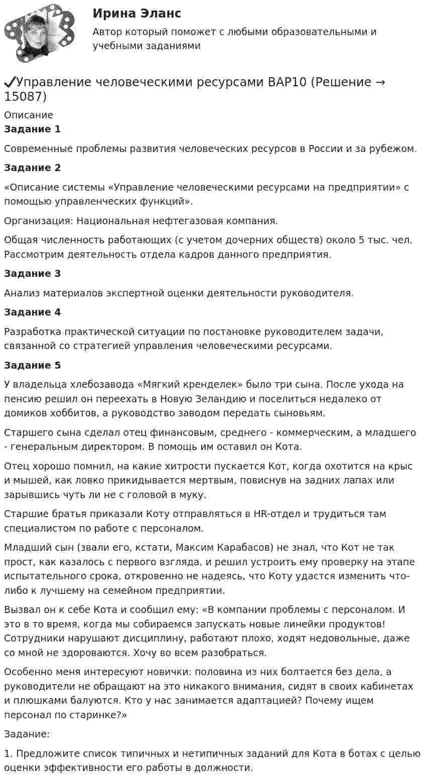      
          Описание
          Задание 1 Современные проблемы развития человеческих ресурсов в России и за рубежом.Задание 2	«Описание системы «Управление человеческими ресурсами на предприятии» с помощью управленческих функций».	Организация: Национальная нефтегазовая компания.	Общая численность работающих (с учетом дочерних обществ) около 5 тыс. чел.  Рассмотрим деятельность отдела кадров данного предприятия.Задание 3	Анализ материалов экспертной оценки деятельности руководителя.Задание 4	Разработка практической ситуации по постановке руководителем задачи, связанной со стратегией управления человеческими ресурсами.Задание 5	У владельца хлебозавода «Мягкий кренделек» было три сына. После ухода на пенсию решил он переехать в Новую Зеландию и поселиться недалеко от домиков хоббитов, а руководство заводом передать сыновьям. 	Старшего сына сделал отец финансовым, среднего - коммерческим, а младшего - генеральным директором. В помощь им оставил он Кота. 	Отец хорошо помнил, на какие хитрости пускается Кот, когда охотится на крыс и мышей, как ловко прикидывается мертвым, повиснув на задних лапах или зарывшись чуть ли не с головой в муку.	Старшие братья приказали Коту отправляться в HR-отдел и трудиться там специалистом по работе с персоналом. 	Младший сын (звали его, кстати, Максим Карабасов) не знал, что Кот не так прост, как казалось с первого взгляда, и решил устроить ему проверку на этапе испытательного срока, откровенно не надеясь, что Коту удастся изменить что-либо к лучшему на семейном предприятии. 	Вызвал он к себе Кота и сообщил ему: «В компании проблемы с персоналом. И это в то время, когда мы собираемся запускать новые линейки продуктов! Сотрудники нарушают дисциплину, работают плохо, ходят недовольные, даже со мной не здороваются. Хочу во всем разобраться. 	Особенно меня интересуют новички: половина из них болтается без дела, а руководители не обращают на это никакого внимания, сидят в своих кабинетах и плюшками балуются. Кто у нас занимается адаптацией? Почему ищем персонал по старинке?»	Задание:1.   Предложите список типичных и нетипичных заданий для Кота в ботах с целью оценки эффективности его работы в должности.   
            
            
            Управление человеческими ресурсами.dor_БАК (тест с ответами Синергия/МОИ/ МТИ /МОСАП)✔️Управление человеческими ресурсами ВАР10Управление человеческими ресурсами в государственном и муниципальном управлении. Синергия. Итоговый, компетентностный, промежуточные тесты. На отлично!Управление человеческими ресурсами в государственном и муниципальном управлении. Синергия. На отлично!Управление человеческими ресурсами в государственном и муниципальном управлении (тест с ответами магистратура Синергия)💯 Управление человеческими ресурсами (все ответы на тест Синергия / МТИ / МосАП, август 2022)💯 Управление человеческими ресурсами (все ответы на тест Синергия / МТИ / МосАП, июль 2022)УПРАВЛЕНИЕ ЧЕЛОВЕЧЕСКИМИ РЕСУРСАМИуправление человеческими ресурсами 1 курс 1 семестр готовые ответы 2022 синергияуправление человеческими ресурсами 1 курс 2 семестр готовые ответы 2022 синергияУправление человеческими ресурсами 49 баллов из 49 бал✅ Управление человеческими ресурсами 49 вопросов СИНЕРГИЯ МТИ 2022✅ Управление человеческими ресурсами 59 вопросов СИНЕРГИЯ МТИ 2022Управление человеческими ресурсами 97 балллов