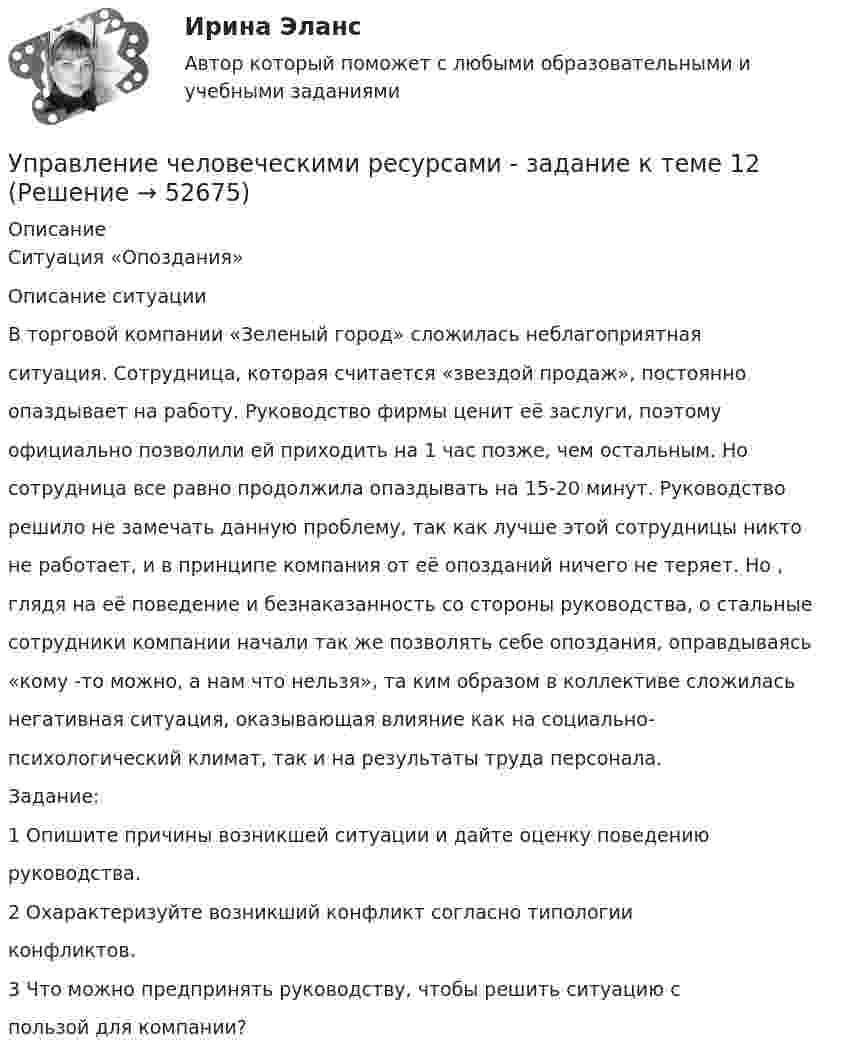      
            Описание
            Ситуация «Опоздания»Описание ситуацииВ торговой компании «Зеленый город» сложилась неблагоприятнаяситуация. Сотрудница, которая считается «звездой продаж», постоянноопаздывает на работу. Руководство фирмы ценит её заслуги, поэтомуофициально позволили ей приходить на 1 час позже, чем остальным. Носотрудница все равно продолжила опаздывать на 15-20 минут. Руководстворешило не замечать данную проблему, так как лучше этой сотрудницы никтоне работает, и в принципе компания от её опозданий ничего не теряет. Но ,глядя на её поведение и безнаказанность со стороны руководства, о стальныесотрудники компании начали так же позволять себе опоздания, оправдываясь«кому -то можно, а нам что нельзя», та ким образом в коллективе сложиласьнегативная ситуация, оказывающая влияние как на социально-психологический климат, так и на результаты труда персонала.Задание:1 Опишите причины возникшей ситуации и дайте оценку поведениюруководства.2 Охарактеризуйте возникший конфликт согласно типологииконфликтов.3 Что можно предпринять руководству, чтобы решить ситуацию спользой для компании?  
            
            
            Управление человеческими ресурсами гостиничного предприятия Итоговый тест Управление человеческими ресурсами - задание к теме 12Управление человеческими ресурсами - задание к теме 6Управление человеческими ресурсами - задание к теме 7 Управление человеческими ресурсами  ИТОГОВЫЙ Управление человеческими ресурсами Итоговый тест💯 Управление человеческими ресурсами > Итоговый тест (правильные ответы на тест Синергия / МОИ / МТИ / МосАП)Управление человеческими ресурсами в государственном и муниципальном управлении. Синергия. На отлично!Управление человеческими ресурсами в государственном и муниципальном управлении (тест с ответами магистратура Синергия)💯 Управление человеческими ресурсами (все ответы на тест Синергия / МТИ / МосАП, август 2022)💯 Управление человеческими ресурсами (все ответы на тест Синергия / МТИ / МосАП, июль 2022)💯 Управление человеческими ресурсами (все ответы на тест Синергия / МТИ / МосАП, июнь 2022)💯 Управление человеческими ресурсами (все ответы на тест Синергия / МТИ / МосАП, март 2023)💯 Управление человеческими ресурсами (все ответы на тест Синергия / МТИ / МосАП, ноябрь 2022)