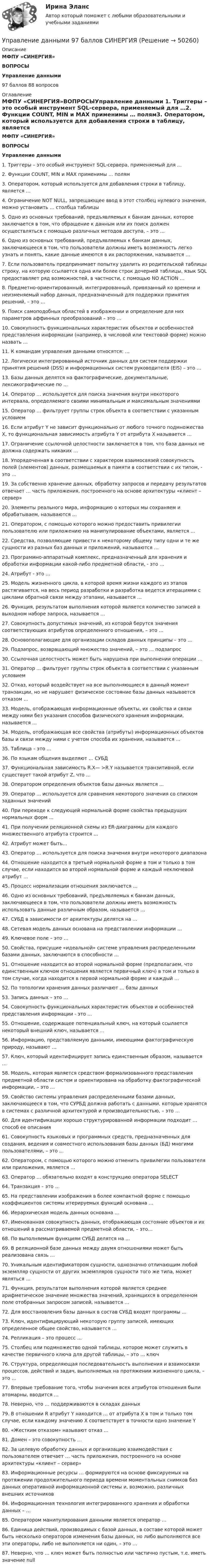      
            Описание
            МФПУ «СИНЕРГИЯ»ВОПРОСЫУправление данными97 баллов 88 вопросов 
            Оглавление
            МФПУ «СИНЕРГИЯ»ВОПРОСЫУправление данными 1.    Триггеры – это особый инструмент SQL-сервера, применяемый для …2.    Функции COUNT, MIN и MAX применимы … полям3.    Оператором, который используется для добавления строки в таблицу, является …4.    Ограничение NOT NULL, запрещающее ввод в этот столбец нулевого значения, можно установить … столбца таблицы5.    Одно из основных требований, предъявляемых к банкам данных, которое заключается в том, что обращение к данным или их поиск должен осуществляться с помощью различных методов доступа, – это …6.    Одно из основных требований, предъявляемых к банкам данных, заключающееся в том, что пользователи должны иметь возможность легко узнать и понять, какие данные имеются в их распоряжении, называется …7.    Если пользователь предпринимает попытку удалить из родительской таблицы строку, на которую ссылается одна или более строк дочерней таблицы, язык SQL предоставляет ряд возможностей, в частности, с помощью NO ACTION …8.    Предметно-ориентированный, интегрированный, привязанный ко времени и неизменяемый набор данных, предназначенный для поддержки принятия решений, – это …9.    Поиск самоподобных областей в изображении и определение для них параметров аффинных преобразований – это …10. Совокупность функциональных характеристик объектов и особенностей представления информации (например, в числовой или текстовой форме) можно назвать …11. К командам управления данными относятся: …12. Логически интегрированный источник данных для систем поддержки принятия решений (DSS) и информационных систем руководителя (EIS) – это …13. Базы данных делятся на фактографические, документальные, лексикографические по …14. Оператор … используется для поиска значения внутри некоторого интервала, определяемого своими минимальным и максимальным значениями15. Оператор … фильтрует группы строк объекта в соответствии с указанным условием16. Если атрибут Y не зависит функционально от любого точного подмножества X, то функциональная зависимость атрибута Y от атрибута X называется …17. Ограничение ссылочной целостности заключается в том, что база данных не должна содержать никаких …18. Упорядоченная в соответствии с характером взаимосвязей совокупность полей (элементов) данных, размещаемых в памяти в соответствии с их типом, - это …19. За собственно хранение данных, обработку запросов и передачу результатов отвечает … часть приложения, построенного на основе архитектуры «клиент – сервер»20. Элементы реального мира, информацию о которых мы сохраняем и обрабатываем, называются …21. Оператором, с помощью которого можно предоставить привилегии пользователю или приложению на манипулирование объектами, является …22. Средства, позволяющие привести к некоторому общему типу одни и те же сущности из разных баз данных и приложений, называются …23. Программно-аппаратный комплекс, предназначенный для хранения и обработки информации какой-либо предметной области, - это …24. Атрибут - это …25. Модель жизненного цикла, в которой время жизни каждого из этапов растягивается, на весь период разработки и разработка ведется итерациями с циклами обратной связи между этапами, называется …26. Функция, результатом выполнения которой является количество записей в выходном наборе запроса, называется …27. Совокупность допустимых значений, из которой берутся значения соответствующих атрибутов определенного отношения, – это …28. Основополагающие для организации складов данных принципы – это …29. Подзапрос, возвращающий множество значений, – это … подзапрос30. Ссылочная целостность может быть нарушена при выполнении операции ...31. Оператор ... фильтрует группы строк объекта в соответствии с указанным условием32. Отказ, который воздействует на все выполняющиеся в данный момент транзакции, но не нарушает физическое состояние базы данных называется отказом ...33. Модель, отображающая информационные объекты, их свойства и связи между ними без указания способов физического хранения информации, называется ...34. Модель, отображающая все свойства (атрибуты) информационных объектов базы и связи между ними с учетом способа их хранения, называется ...35. Таблица – это …36. По языкам общения выделяют … СУБД37. Функциональная зависимость R.X— >R.Y называется транзитивной, если существует такой атрибут Z, что ...38. Оператором определения объектов базы данных является ...39. Оператор ... используется для сравнения некоторого значения со списком заданных значений40. При переходе к следующей нормальной форме свойства предыдущих нормальных форм ...41. При получении реляционной схемы из ER-диаграммы для каждого множественного атрибута строится ...42. Атрибут может быть...43. Оператор … используется для поиска значения внутри некоторого диапазона44. Отношение находится в третьей нормальной форме в том и только в том случае, если находится во второй нормальной форме и каждый неключевой атрибут …45. Процесс нормализации отношения заключается ...46. Одно из основных требований, предъявляемых к банкам данных, заключающееся в том, что пользователи должны иметь возможность использовать данные различным образом, называется …47. СУБД в зависимости от архитектуры делятся на …48. Сетевая модель данных основана на представлении информации …49. Ключевое поле – это …50. Свойства, присущие «идеальной» системе управления распределенными базами данных, заключаются в способности …51. Отношение находится во второй нормальной форме (предполагаем, что единственным ключом отношения является первичный ключ) в том и только в том случае, когда находится в первой нормальной форме и каждый …52. По топологии хранения данных различают … базы данных53. Запись данных – это …54. Совокупность функциональных характеристик объектов и особенностей представления информации - это ...55. Отношение, содержащее потенциальный ключ, на который ссылается некоторый внешний ключ, называется ...56. Информацию, представляемую данными, имеющими фактографическую природу, называют …57. Ключ, который идентифицирует запись единственным образом, называется …58. Модель, которая является средством формализованного представления предметной области систем и ориентирована на обработку фактографической информации, – это …59. Свойство системы управления распределенными базами данных, заключающееся в том, что СУРБД должна работать с данными, которые хранятся в системах с различной архитектурой и производительностью, – это …60. Для идентификации хорошо структурированной информации подходит … способ ее описания61. Совокупность языковых и программных средств, предназначенных для создания, ведения и совместного использования базы данных (БД) многими пользователями, – это …62. Оператором, с помощью которого можно отменить привилегии пользователя или приложения, является …63. Оператор … обязательно входят в конструкцию оператора SELECT64. Транзакция – это …65. На представлении изображения в более компактной форме с помощью коэффициентов системы итерируемых функций основана …66. Иерархическая модель данных основана …67. Именованная совокупность данных, отображающая состояние объектов и их отношений в рассматриваемой предметной области, – это… 68. По выполняемым функциям СУБД делятся на …69. В реляционной базе данных между двумя отношениями может быть реализована связь …70. Уникальным идентификатором сущности, однозначно отличающим любой экземпляр сущности от других экземпляров сущности того же типа, может являться …71. Функция, результатом выполнения которой является среднее арифметическое значение множества значений, хранящихся в определенном поле отобранных запросом записей, называется …72. Для восстановления базы данных в состав СУБД входят программы …73. Ключ, идентифицирующий некоторую группу записей, имеющих определенное общее свойство, называется …74. Репликация – это процесс …75. Столбец или подмножество одной таблицы, которое может служить в качестве первичного ключа для другой таблицы, – это … ключ76. Структура, определяющая последовательность выполнения и взаимосвязи процессов, действий и задач, выполняемых на протяжении жизненного цикла, – это …77. Впервые требование того, чтобы значения всех атрибутов отношения были атомарны, вводится …78. Неверно, что … поддерживаются в складах данных79. В отношении R атрибут Y находится … от атрибута X в том и только том случае, если каждому значению X соответствует в точности одно значение Y80. «Жестким отказом» называют отказ …81. Домен – это совокупность …82. За целевую обработку данных и организацию взаимодействия с пользователем отвечает … часть приложения, построенного на основе архитектуры «клиент – сервер» 83. Информационные ресурсы … формируются на основе фиксируемых на протяжении продолжительного периода времени моментальных снимков баз данных оперативной информационной системы и, возможно, различных внешних источников84. Информационная технология интегрированного хранения и обработки данных – …85. Оператором манипулирования данными является оператор …86. Единица действий, производимых с базой данных, в составе которой может быть несколько операторов изменения базы данных, но либо выполняются все эти операторы, либо не выполняется ни один, – это …87. Неверно, что … ключ может быть полностью или частично пустым, т.е. иметь значение null 
            
            
            Управление данными 85 баллУправление данными 97 баллов СИНЕРГИЯУправление данными (Базы данных) - (Ответы на тест Синергия/МОИ/ МТИ)Управление данными (базы данных) экзамен МФПУ Синергия 5 семестрУправление данными в корпоративных информационных системах виттеУправление данными ДГТУ⭐ Управление данными (ответы на тест Синергия / МТИ / МосАП, май 2023)Управление государственным и муниципальным заказом. Практическое задание. ММУ.Управление государственным и муниципальным имуществомУправление государственным и муниципальным имуществом. ПКЗ. СИУ РАНХИГС.Управление государственными проектами. Синергия. Итоговый + промежуточные тестыУправление государственными проектами (тест с ответами магистратура Синергия)Управление даннымиУправление данными 3 семестр Синергия