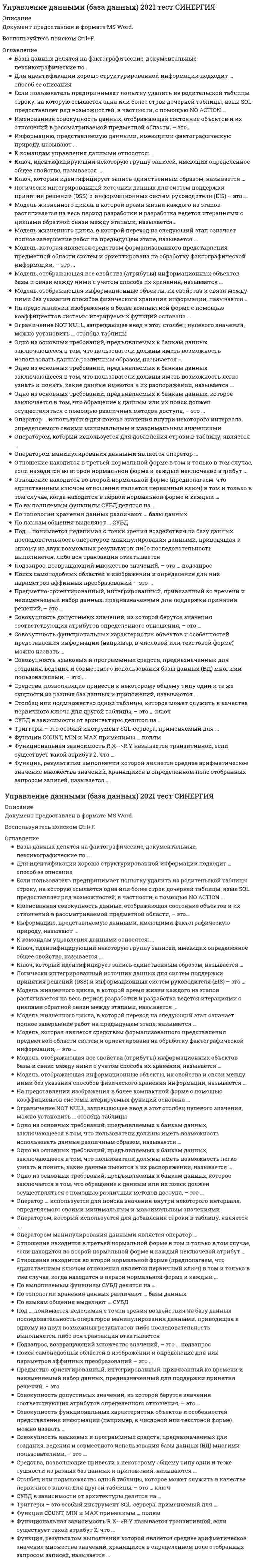     
          Описание
          Синергия. Управление данными. Базы данныхБаза вопросов собрана при неоднократном прохождении, представлены ответы практически на все вопросы (105 вопросов в файле).Вопросы, ответы на которые представлены, можно увидеть в оглавлении либо в демоверсии.В основном файле правильный ответ выделен путем подчеркивания, возможен поиск по документу.Результат за 2 попытки прохождения на основе данной базы - 93 из 100 баллов, что соответствует оценке Отлично (скрин результата приложен). 
          Оглавление
          1.     Модель жизненного цикла, в которой переход на следующий этап означает полное завершение работ на предыдущем этапе, называется … Тип ответа: Одиночный выбор каскадной поэтапной стандартной2.     Совокупность функциональных характеристик объектов и особенностей представления информации (например, в числовой или текстовой форме) можно назвать … Тип ответа: Одиночный выбор внешней схемой внутренней схемой моделью3.     Оператор … используется для поиска значения внутри некоторого интервала, определяемого своими минимальным и максимальным значениями Тип ответа: Одиночный выбор LIKE BETWEEN IN IS4.     Для идентификации хорошо структурированной информации подходит … способ ее описания Тип ответа: Одиночный выбор объектный атрибутивный опосредованный5.     По выполняемым функциям СУБД делятся на … Тип ответа: Одиночный выбор информационные и операционные открытые и закрытые одноуровневые и многоуровневые логические и физические6.     Отношение находится во второй нормальной форме (предполагаем, что единственным ключом отношения является первичный ключ) в том и только в том случае, когда находится в первой нормальной форме и каждый … Тип ответа: Одиночный выбор из атрибутов отношения атомарен неключевой атрибут полностью зависит от первичного ключа неключевой атрибут нетранзитивно зависит от первичного ключа атрибут нетранзитивно зависит от первичного ключа7.     На представлении изображения в более компактной форме с помощью коэффициентов системы итерируемых функций основана … Тип ответа: Одиночный выбор фрактальная архивация витрина данных распределенная база данных СУБД8.     Функциональная зависимость R.X->R.Y называется транзитивной, если существует такой атрибут Z, что … Тип ответа: Множественный выбор имеются функциональные зависимости R.X->R.Z и R.Z->R.Y имеются функциональные зависимости R.X->R.Z и R.Y ->R.Z отсутствует функциональная зависимость R.Z->R.X отсутствует функциональная зависимость R.Z->R.Y9.     Поиск самоподобных областей в изображении и определение для них параметров аффинных преобразований – это … Тип ответа: Одиночный выбор фрактальная геометрия фрактальная компрессия аффинное преобразование итерируемое преобразование10. Средства, позволяющие привести к некоторому общему типу одни и те же сущности из разных баз данных и приложений, называются … Тип ответа: Одиночный выбор верификацией средствами интеграции модификацией хронологизмом данных11. Модель, отображающая информационные объекты, их свойства и связи между ними без указания способов физического хранения информации, называется … Тип ответа: Одиночный выборконцептуальной физической внутренней внешней12. Триггеры – это особый инструмент SQL-сервера, применяемый для … Тип ответа: Одиночный выбор поддержания целостности данных в базе данных связывания каждой из строк дочерней таблицы выполнения задания по умолчанию значения13. Совокупность языковых и программных средств, предназначенных для создания, ведения и совместного использования базы данных (БД) многими пользователями, – это … Тип ответа: Одиночный выбор база данных система управления базами данных (СУБД) информационная база14. Отношение находится в третьей нормальной форме в том и только в том случае, если находится во второй нормальной форме и каждый неключевой атрибут … Тип ответа: Одиночный выбор полностью зависит от первичного ключа нетранзитивно зависит от первичного ключа не является транзитивно зависимым от первичного ключа полностью зависит от части первичного ключа15. Под … понимается неделимая с точки зрения воздействия на базу данных последовательность операторов манипулирования данными, приводящая к одному из двух возможных результатов: либо последовательность выполняется, либо вся транзакция откатывается Тип ответа: Одиночный выбор транзакцией транслитерацией коммуникацией синхронизацией16. Логически интегрированный источник данных для систем поддержки принятия решений (DSS) и информационных систем руководителя (EIS) – это … Тип ответа: Одиночный выбор база данных склад данных СУБД17. Ограничение NOT NULL, запрещающее ввод в этот столбец нулевого значения, можно установить … столбца таблицы Тип ответа: Одиночный выбор для каждого только для первого для первого и последнего18. Подзапрос, возвращающий множество значений, – это … подзапрос Тип ответа: Одиночный выбор скалярный табличный арифметический логический множественный19. Модель жизненного цикла, в которой время жизни каждого из этапов растягивается на весь период разработки и разработка ведется итерациями с циклами обратной связи между этапами, называется … Тип ответа: Одиночный выбор каскадной поэтапной спиральной стандартной20. Предметно-ориентированный, интегрированный, привязанный ко времени и неизменяемый набор данных, предназначенный для поддержки принятия решений, – это … Тип ответа: Одиночный выбор архив хранилище данных база данных СУРБД21. Совокупность допустимых значений, из которой берутся значения соответствующих атрибутов определенного отношения, – это … Тип ответа: Одиночный выбор кортеж домен кардинальность поле22. Ключ, идентифицирующий некоторую группу записей, имеющих определенное общее свойство, называется … Тип ответа: Одиночный выбор первичным главным вторичным составным23. Базы данных делятся на фактографические, документальные, лексикографические по … Тип ответа: Одиночный выбор типу хранимой информации типу используемой модели данных топологии хранения данных уровню представления информации24. Оператором, который используется для добавления строки в таблицу, является … Тип ответа: Одиночный выбор CREATE INSERT UPDATESELECT GRANT REVOKE25. СУБД в зависимости от архитектуры делятся на … Тип ответа: Одиночный выбор открытые и закрытые  локальные и распределенные открытые и изолированные логические и физические26. Одно из основных требований, предъявляемых к банкам данных, заключающееся в том, что пользователи должны иметь возможность использовать данные различным образом, называется … Тип ответа: Одиночный выбор многократным использованием данныхпростотой легкостью использования гибкостью использования27. К командам управления данными относятся: … Тип ответа: Одиночный выбор GRANT, REVOKE COMMIT, ROLLBACK SELECT, TRANSACTION SAVEPOINT, SET28. Одно из основных требований, предъявляемых к банкам данных, которое заключается в том, что обращение к данным или их поиск должен осуществляться с помощью различных методов доступа, – это … Тип ответа: Одиночный выбор многократное использование данных простота легкость использования гибкость использования29. Модель, отображающая все свойства (атрибуты) информационных объектов базы и связи между ними с учетом способа их хранения, называется … Тип ответа: Одиночный выбор называется концептуальной физической внутренней внешней30. Столбец или подмножество одной таблицы, которое может служить в качестве первичного ключа для другой таблицы, – это … ключ Тип ответа: Одиночный выбор вторичный альтернативный внешний составной31. Одно из основных требований, предъявляемых к банкам данных, заключающееся в том, что пользователи должны иметь возможность легко узнать и понять, какие данные имеются в их распоряжении, называется … Тип ответа: Одиночный выбор многократным использованием данных простотой легкостью использования гибкостью использования32. Единица действий, производимых с базой данных, в составе которой может быть несколько операторов изменения базы данных, но либо выполняются все эти операторы, либо не выполняется ни один, – это …транзакциятранслитерациякоммуникациясинхронизациякортеж33. Транзакция – это … совокупность операций редактирования, добавления и удаления записей в БД процесс создания и синхронизации копий БД, сохраняемых в разных местах совокупность операций в БД, выполнение которых не может быть прервано процесс обновления и синхронизации данных и связей между ними34. Функции COUNT, MIN и MAX применимы ... полям Тип ответа: Одиночный выбортолько к нечисловымтолько к числовымкак к числовым, так и к нечисловым35. … содержит непротиворечивые консолидированные исторические данные и предоставляет инструментальные средства для их анализа с целью поддержки принятия стратегических решений Тип ответа: Одиночный выборБаза знанийБанк данныхХранилище данныхБаза данных36. Модель, которая является средством формализованного представления предметной области систем и ориентирована на обработку фактографической информации, – это …внешняя модельмодель «сущность – связь»даталогическая модельфизическая модель37. По языкам общения выделяют … СУБДоткрытые замкнутыеодноуровневыемногоуровневыесмешанные38. Основополагающие для организации складов данных принципы – это …средства интеграциипредметная ориентациямодификации данныххронологизм данныхпостоянство данных39. Атрибут - это … Тип ответа: Одиночный выбор регулярная структура, состоящая из конечного набора объектов информационное отображение свойств объекта совокупность элементов, обладающих одинаковым набором свойств элемент информационной системы, данные о котором сохраняются40. Ключ, который идентифицирует запись единственным образом, называется … Тип ответа: Одиночный выбор первичным альтернативным внешним составным41. Неверно, что … ключ может быть полностью или частично пустым, т.е. иметь значение nullальтернативныйпервичныйсоставнойвнешний42. Иерархическая модель данных основана … на использовании отношений и таблиц для представления данных о предметной области на представлении информации в виде ориентированного графа, в котором в каждую вершину может входить только одна дуга на представлении информации в виде ориентированного графа, в котором в каждую вершину может входить произвольное число дуг43.  Именованная совокупность данных, отображающая состояние объектов и их отношений в рассматриваемой предметной области, называется … информационной базой СУБД банком данных базой данных44. Ссылочная целостность может быть нарушена при выполнении операции ...обновления кортежа в родительском отношенииудаления кортежа в дочернем отношенииобновления кортежа в дочернем отношениивставки кортежа в дочернее отношениеудаления кортежа в родительском отношении45. В реляционной базе данных между двумя отношениями может быть реализована связь … Тип ответа: Одиночный выбор«многие ко многим»«один ко многим»«один к одному»«многие к одному»46. Оператором манипулирования данными является оператор ...CREATE SCHEMAGRANTSELECTUPDATE47. Информацию, представляемую данными, имеющими фактографическую природу, называют …формальной документальнойхорошо структурированнойслабо структурированной48. Оператор ... фильтрует группы строк объекта в соответствии с указанным условиемGROUP BYORDER BYWHERESELECTHAVINGFROM49. Атрибут может быть ... Тип ответа: Множественный выбор определенным или неопределенным простым или составным обязательным или условным сильным или слабым множественным или единичным обязательным и необязательным50. Функция, результатом выполнения которой является среднее арифметическое значение множества значений, хранящихся в определенном поле отобранных запросом записей, называется … Тип ответа: Одиночный выбор COUNT MAX MIN SUM AVG51. Если пользователь предпринимает попытку удалить из родительской таблицы строку, на которую ссылается одна или более строк дочерней таблицы, язык SQL предоставляет ряд возможностей, в частности, с помощью NO ACTION … Тип ответа: Одиночный выбор выполняется удаление строки из родительской таблицы, сопровождающееся автоматическим удалением всех ссылающихся на нее строк дочерней таблицы выполняется удаление строки из родительской таблицы, а во внешние ключи всех ссылающихся на нее строк дочерней таблицы заносится значение, принимаемое по умолчанию операция удаления строки из родительской таблицы отменяется52. По топологии хранения данных различают … базы данных Тип ответа: Одиночный выбор открытые и закрытые локальные и распределенные открытые и изолированные логические и физические53. Оператором манипулирования данными является оператор … Тип ответа: Одиночный выборCREATE SCHEMA DROP TABLE UPDATE SELECT GRANT REVOKE54. Реляционная модель данных…есть графовая модель, в которой изначально четко определено, что означают вершины и дуги и как они используютсяоснована на представлении информации в виде ориентированного графа, в котором в каждую вершину может входить произвольное число дугосновывается на использовании отношений и таблиц для представления данных о предметной области55. При переходе к следующей нормальной форме свойства предыдущих нормальных форм …не сохраняютсясохраняютсяпреобразуютсятрансформируются56. При получении реляционной схемы из ER-диаграммы для каждого множественного атрибута строится …отдельное отношениесоответствующий столбец с тем же именемсоответствующая запись с тем же именемнесколько записей с разными именами57. Процесс нормализации отношения заключается …в исключении функциональной зависимости между всеми атрибутамив декомпозиции отношения в два или более отношенийв исключении необязательных атрибутовв комбинировании двух или более отношений58.  Совокупность функциональных характеристик объектов и особенностей представления информации – это …модель данныхвнешняя схемавнутренняя схемаинформационная модель59. Примером сущностей является … деталь отдел работника работник поставка отдел оркестр поставляемое количество тип концерта поставщик концерт  60. Запись данных – это … набор значений элементов одного типа несколько полей, определяющих каждую запись в таблице поля, характеризующие вид хранящихся данных совокупность значений связанных элементов данных 61. Впервые требование того, чтобы значения всех атрибутов отношения были атомарны, вводится …во второй в первой в третьей в четвертой 62.  Оператором, с помощью которого можно отменить привилегии пользователя или приложения, является …REVOKEGRANTUPDATESELECTCOMMITROLLBACK63.  База данных - это ...набор данных, собранных на одной дискетеданные, предназначенные для работы программысовокупность взаимосвязанных данных, организованных по определенным правилам, предусматривающим общие принципы описания, хранения и обработки данныхданные, пересылаемые по коммуникационным сетям64.  Для того чтобы решить проблему возникновения в реляционной БД отношения типа «многие ко многим», необходимо … Тип ответа: Одиночный выборпостроить третью таблицу, связывающую две данныеразделить одну из таблиц на две, три или более таблицот одной из таблиц отказаться 65.  За собственно хранение данных, обработку запросов и передачу результатов отвечает ... часть приложения, построенного на основе архитектуры «клиент - сервер» Тип ответа: Одиночный выборСервернаяклиентскаясетеваятехническая66.  Оператор … фильтрует строки объекта в соответствии с указанным условиемFROMGROUP BYWHEREORDERBY HAVINGCREATEINSERT67.  Оператор … может быть использован в конструкции оператора SELECTORDER BYHAVINGWHEREGROUP BYFROM68.  Оператором, с помощью которого можно предоставить привилегии пользователю или приложению на манипулирование объектами, является …GRANTDROPTABLEUPDATESELECTREVOKECREATESCHEMAROLLBACKCOMMIT69.  Оператором который используется для изменения данных в строке таблицы являетсяТип ответа: Одиночный выборUPDATENSERTREVOKECREATESELECTGRANT70.  Программно-аппаратный комплекс, предназначенный для хранения и обработки информации какой-либо предметной области, - это …Тип ответа: Одиночный выборинформационная системафайловое хранилищебаза данныхбанк данных71.  Упорядоченная в соответствии с характером взаимосвязей совокупность полей (элементов) данных, размещаемых в памяти в соответствии с их типом, - это …Тип ответа: Одиночный выборполяобъектызаписьатрибуты72.  Отказ, который воздействует на все выполняющиеся в данный момент транзакции, но не нарушает физическое состояние базы данных называется отказом ...носителясистемысети73.  Таблица – это …совокупность объектов, обладающих одинаковым набором свойствинформационное отображение свойств объектарегулярная структура, состоящая из конечного набора однотипных записейэлемент информационной системы, данные о котором сохраняются74.  Оператором определения объектов базы данных является ...CREATE SCHEMAGRANTSELECTUPDATEALTER TABLEDROP TABLE75.  Оператор ... используется для сравнения некоторого значения со списком заданных значенийLIKEBETWEENINIS76.  Сетевая модель данных основана на представлении информации …в виде ориентированного графа, в каждую вершину которого (кроме первой) может входить только одна дуга, а выходить может произвольное число дуг (кроме конечных вершин)в виде графовой модели, в которой вершины являются представлениями простых однозначных атрибутов, а дуги – бинарных связей между атрибутамив виде ориентированного графа, в котором в каждую вершину может входить произвольное число дуг77.  Ключевое поле – это …поле, характеризующее вид хранящихся данныхсовокупность значений связанных элементов данныхнабор значений элементов, отвечающий поставленным условиямодно или несколько полей, комбинация значений которых однозначно определяет каждую запись в таблице78.  Свойства, присущие «идеальной» системе управления распределенными базами данных, заключаются в способности …одинаково работать в условиях разнородных сетейработать с данными, которые хранятся в системах с различной архитектурой и производительностьюобеспечивать защиту всей распределенной БД от несанкционированного доступаработать автономно без участия администратора79.  Отношение, содержащее потенциальный ключ, на который ссылается некоторый внешний ключ, называется ...подчиненнымдочернимглавнымродительским80.  Свойство системы управления распределенными базами данных, заключающееся в том, что СУРБД должна работать с данными, которые хранятся в системах с различной архитектурой и производительностью, – это …поддержка распределенных транзакцийуниверсальность доступагетерогенность системыпрозрачность относительно расположения данныхподдержка распределенных изменений81.  Оператор … обязательно входят в конструкцию оператора SELECTFROMGROUP BYWHEREORDERBY HAVINGCREATEINSERT82.  Уникальным идентификатором сущности, однозначно отличающим любой экземпляр сущности от других экземпляров сущности того же типа, может являться …комбинация атрибутовкомбинация связей и атрибутовкомбинация сущностейсама сущностькомбинация связейатрибут83.  Для восстановления базы данных в состав СУБД входят программы …сериализациитранзакцийархивацииведения системного журналавосстановления записиконтрольных точекотката84.  Репликация – это процесс …создания и синхронизации копий БД, сохраняемых в разных местахвыполнения операций в БД, который не может быть прерванреорганизации данных и связей между нимиредактирования, добавления и удаления записей в БД85.  Структура, определяющая последовательность выполнения и взаимосвязи процессов, действий и задач, выполняемых на протяжении жизненного цикла, – это …модель базы данныхмодель данныхинформационная системамодель жизненного цикла86.  Неверно, что … поддерживаются в складах данныхоперативные вставки строкоперации массовых загрузокоперативные изменения значений столбцовоперации модификации данных87.  В отношении R атрибут Y находится … от атрибута X в том и только том случае, если каждому значению X соответствует в точности одно значение Yв функциональной зависимостив транзитивной функциональной зависимостив полной функциональной зависимостив транзитивной функциональной независимости88.  «Жестким отказом» называют отказ …системыБДсетиносителя89.  Домен – это совокупность …элементов разного типа в таблицезначений элементов одного типа, отвечающих поставленным условиямсвязанных элементов данных, отвечающих поставленным условияматрибутов хранящихся данных90.  За целевую обработку данных и организацию взаимодействия с пользователем отвечает … часть приложения, построенного на основе архитектуры «клиент – сервер» сервернаятехническаяинтерфейснаяклиентская91.  Информационные ресурсы … формируются на основе фиксируемых на протяжении продолжительного периода времени моментальных снимков баз данных оперативной информационной системы и, возможно, различных внешних источниковбанка данныхбазы данныхбазы знанийхранилища данных92.  Информационная технология интегрированного хранения и обработки данных – …табличные редакторыархивыбазы данныхтекстовые редакторы93.  Если разделить процесс выполнения запроса на «клиентскую» и «серверную» компоненты, можно …обеспечивать последовательную обработку запроса в случае распределенных БДповышать эффективность управления данными за счет использования специализированных ЭВМ (например, сервера БД)обеспечить параллельную обработку запросов в случае распределенных БД централизовать функции управления (например, обеспечить целостности данных)94.  Если атрибут Y не зависит функционально от любого точного подмножества X, то функциональная зависимость атрибута Y от атрибута X называется …транзитивнойполнойчастичнойвзаимной95.  Оператор … позволяет выполнять сравнение выражения с заданным шаблоном, в котором допускается использование символов-заменителейINBETWEENISLIKE96.  В реляционных базах данных используется … логикаоднозначнаятрехзначнаямногозначнаядвузначная97.  Элементы реального мира, информацию о которых мы сохраняем и обрабатываем, называются …классамиданнымиатрибутамиобъектами98.  Ограничение ссылочной целостности заключается в том, что база данных не должна содержать никаких …несогласованных значений первичных ключейнесогласованных значений внешних ключейзначений внешних ключей99.  Функция, результатом выполнения которой является количество записей в выходном наборе запроса, называется …MAXMINAVGCOUNTSUM100.                  В теории реляционных баз данных выделяют … нормальных форм3 (1НФ, 2НФ, 3НФ)4 (1НФ, 2НФ, 3НФ, НФБК)1 (1НФ)5 (1НФ, 2НФ, 3НФ, НФБК, 4НФ)9 (1НФ, 2НФ, 3НФ, НФБК, 4НФ, 5НФ, 6НФ, 7НФ, 8НФ)6 (1НФ, 2НФ, 3НФ, НФБК, 4НФ, 5НФ)101.                  Отношение, содержащее внешний ключ, называется …родительскимдочернимглавнымподчиненным102.                  Пример иерархической модели: …система представления документальной информациигеографические системыфайловые системысистемы классификации в науке103.                  Принцип, гласящий, что время есть ключевой компонент склада данных, – это …хронологизм данныхсредства интеграциипостоянство данныхпредметная ориентация104.                  Тип данных – это …поле, характеризующее вид хранящихся данныхполе, определяющее свойства записи в таблицесвязанные между собой элементы данныхнабор элементов, отвечающих поставленному условию105.                  Итоговые (агрегатные) функции можно использовать в операторе …WHEREORDER BYFROMSELECTHAVING  
            
            
            Управление данными. Базы данных (ответы Синергия)Управление данными. Базы данных. (тест с ответами «Синергия»).управление данными. Базы Данных (Экзамен. тест с ответами Синергия)Управление данными (ответы на 74 тестовых вопроса)Управление данными - СинергияУправление данными СинергияУправление данными. СинергияУправление активами организации Тест Синергия. ОТВЕТЫ 77/100Управление бизнес-процессами.Росдистант ТГУУправление в социальной сфере (тест с ответами Синергия) Управление государственной и муниципальной собственностью Синергия ответы тест📝2021Управление государственной и муниципальной собственностью.Тест Синергия 2021гУправление государственной и муниципальной собственностью (тест с ответами Синергия)Управление данными