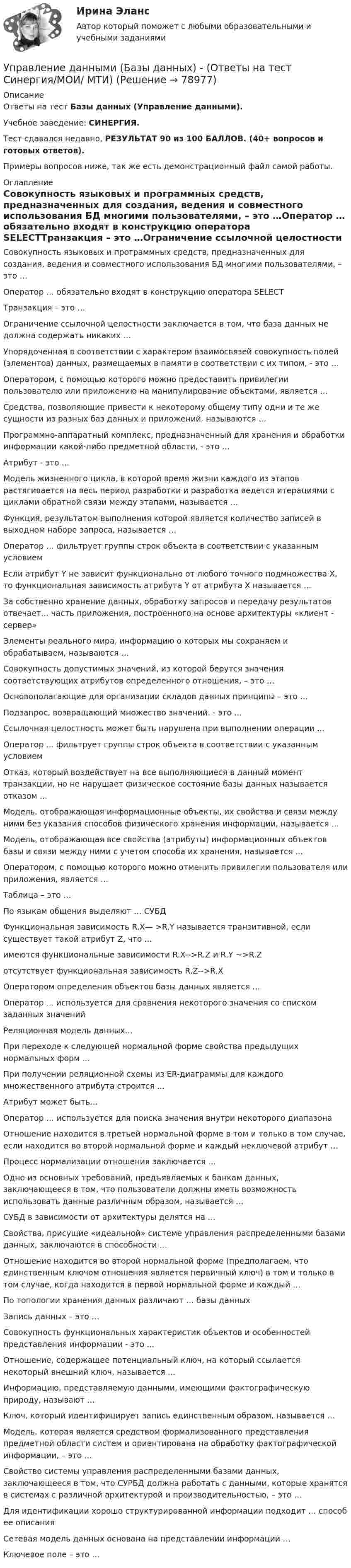     
            Описание
            Ответы на тест Базы данных (Управление данными).Учебное заведение: СИНЕРГИЯ.Тест сдавался недавно, РЕЗУЛЬТАТ 90 из 100 БАЛЛОВ. (40+ вопросов и готовых ответов).Примеры вопросов ниже, так же есть демонстрационный файл самой работы. 
            Оглавление
            Совокупность языковых и программных средств, предназначенных для создания, ведения и совместного использования БД многими пользователями, – это …Оператор … обязательно входят в конструкцию оператора SELECTТранзакция – это …Ограничение ссылочной целостности заключается в том, что база данных не должна содержать никаких …Упорядоченная в соответствии с характером взаимосвязей совокупность полей (элементов) данных, размещаемых в памяти в соответствии с их типом, - это …Оператором, с помощью которого можно предоставить привилегии пользователю или приложению на манипулирование объектами, является …Средства, позволяющие привести к некоторому общему типу одни и те же сущности из разных баз данных и приложений, называются …Программно-аппаратный комплекс, предназначенный для хранения и обработки информации какой-либо предметной области, - это …Атрибут - это …Модель жизненного цикла, в которой время жизни каждого из этапов растягивается на весь период разработки и разработка ведется итерациями с циклами обратной связи между этапами, называется …Функция, результатом выполнения которой является количество записей в выходном наборе запроса, называется …Оператор … фильтрует группы строк объекта в соответствии с указанным условиемЕсли атрибут Y не зависит функционально от любого точного подмножества X, то функциональная зависимость атрибута Y от атрибута X называется …За собственно хранение данных, обработку запросов и передачу результатов отвечает... часть приложения, построенного на основе архитектуры «клиент - сервер»Элементы реального мира, информацию о которых мы сохраняем и обрабатываем, называются … Совокупность допустимых значений, из которой берутся значения соответствующих атрибутов определенного отношения, – это …Основополагающие для организации складов данных принципы – это …Подзапрос, возвращающий множество значений. - это ...Ссылочная целостность может быть нарушена при выполнении операции ...Оператор ... фильтрует группы строк объекта в соответствии с указанным условиемОтказ, который воздействует на все выполняющиеся в данный момент транзакции, но не нарушает физическое состояние базы данных называется отказом ...Модель, отображающая информационные объекты, их свойства и связи между ними без указания способов физического хранения информации, называется ...Модель, отображающая все свойства (атрибуты) информационных объектов базы и связи между ними с учетом способа их хранения, называется ...Оператором, с помощью которого можно отменить привилегии пользователя или приложения, является …Таблица – это …По языкам общения выделяют … СУБДФункциональная зависимость R.X— >R.Y называется транзитивной, если существует такой атрибут Z, что ...имеются функциональные зависимости R.X-->R.Z и R.Y ~>R.Zотсутствует функциональная зависимость R.Z-->R.XОператором определения объектов базы данных является ...Оператор ... используется для сравнения некоторого значения со списком заданных значенийРеляционная модель данных...При переходе к следующей нормальной форме свойства предыдущих нормальных форм ...При получении реляционной схемы из ER-диаграммы для каждого множественного атрибута строится ...Атрибут может быть...Оператор … используется для поиска значения внутри некоторого диапазонаОтношение находится в третьей нормальной форме в том и только в том случае, если находится во второй нормальной форме и каждый неключевой атрибут …Процесс нормализации отношения заключается ...Одно из основных требований, предъявляемых к банкам данных, заключающееся в том, что пользователи должны иметь возможность использовать данные различным образом, называется …СУБД в зависимости от архитектуры делятся на …Свойства, присущие «идеальной» системе управления распределенными базами данных, заключаются в способности …Отношение находится во второй нормальной форме (предполагаем, что единственным ключом отношения является первичный ключ) в том и только в том случае, когда находится в первой нормальной форме и каждый …По топологии хранения данных различают … базы данных Запись данных – это …Совокупность функциональных характеристик объектов и особенностей представления информации - это ...Отношение, содержащее потенциальный ключ, на который ссылается некоторый внешний ключ, называется ...Информацию, представляемую данными, имеющими фактографическую природу, называют …Ключ, который идентифицирует запись единственным образом, называется …Модель, которая является средством формализованного представления предметной области систем и ориентирована на обработку фактографической информации, – это …Свойство системы управления распределенными базами данных, заключающееся в том, что СУРБД должна работать с данными, которые хранятся в системах с различной архитектурой и производительностью, – это …Для идентификации хорошо структурированной информации подходит … способ ее описанияСетевая модель данных основана на представлении информации …Ключевое поле – это …  
            
            
            Управление данными 97 баллов СИНЕРГИЯУправление данными (Базы данных) - (Ответы на тест Синергия/МОИ/ МТИ)Управление данными (базы данных) экзамен МФПУ Синергия 5 семестрУправление данными в корпоративных информационных системах виттеУправление данными ДГТУ⭐ Управление данными (ответы на тест Синергия / МТИ / МосАП, май 2023)Управление данными - Синергия - тест с ответами - 2021Управление государственным и муниципальным имуществомУправление государственным и муниципальным имуществом. ПКЗ. СИУ РАНХИГС.Управление государственными проектами. Синергия. Итоговый + промежуточные тестыУправление государственными проектами (тест с ответами магистратура Синергия)Управление даннымиУправление данными 3 семестр Синергия✅ Управление данными 74 вопроса СИНЕРГИЯ МТИ 2022