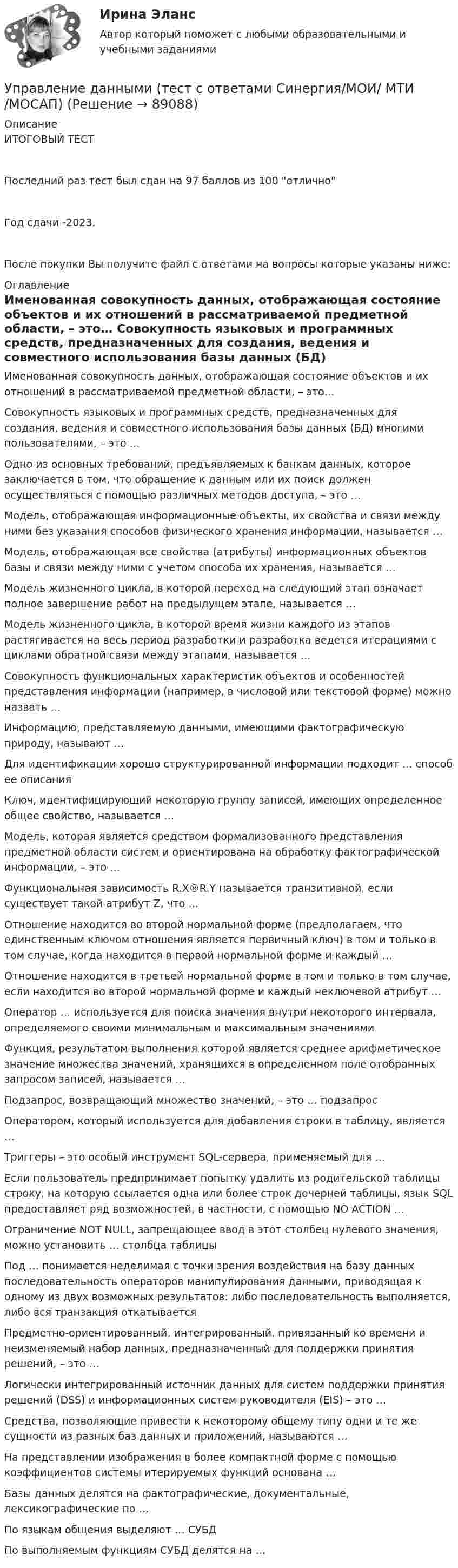     
            Описание
            ИТОГОВЫЙ ТЕСТПоследний раз тест был сдан на 97 баллов из 100 отличноГод сдачи -2023.После покупки Вы получите файл с ответами на вопросы которые указаны ниже: 
            Оглавление
              Именованная совокупность данных, отображающая состояние объектов и их отношений в рассматриваемой предметной области, – это…   Совокупность языковых и программных средств, предназначенных для создания, ведения и совместного использования базы данных (БД) многими пользователями, – это …   Одно из основных требований, предъявляемых к банкам данных, которое заключается в том, что обращение к данным или их поиск должен осуществляться с помощью различных методов доступа, – это …   Модель, отображающая информационные объекты, их свойства и связи между ними без указания способов физического хранения информации, называется …   Модель, отображающая все свойства (атрибуты) информационных объектов базы и связи между ними с учетом способа их хранения, называется …   Модель жизненного цикла, в которой переход на следующий этап означает полное завершение работ на предыдущем этапе, называется …   Модель жизненного цикла, в которой время жизни каждого из этапов растягивается на весь период разработки и разработка ведется итерациями с циклами обратной связи между этапами, называется …   Совокупность функциональных характеристик объектов и особенностей представления информации (например, в числовой или текстовой форме) можно назвать …   Информацию, представляемую данными, имеющими фактографическую природу, называют …   Для идентификации хорошо структурированной информации подходит … способ ее описания   Ключ, идентифицирующий некоторую группу записей, имеющих определенное общее свойство, называется …   Модель, которая является средством формализованного представления предметной области систем и ориентирована на обработку фактографической информации, – это …   Функциональная зависимость R.X®R.Y называется транзитивной, если существует такой атрибут Z, что …   Отношение находится во второй нормальной форме (предполагаем, что единственным ключом отношения является первичный ключ) в том и только в том случае, когда находится в первой нормальной форме и каждый …   Отношение находится в третьей нормальной форме в том и только в том случае, если находится во второй нормальной форме и каждый неключевой атрибут …   Оператор … используется для поиска значения внутри некоторого интервала, определяемого своими минимальным и максимальным значениями   Функция, результатом выполнения которой является среднее арифметическое значение множества значений, хранящихся в определенном поле отобранных запросом записей, называется …   Подзапрос, возвращающий множество значений, – это … подзапрос   Оператором, который используется для добавления строки в таблицу, является …   Триггеры – это особый инструмент SQL-сервера, применяемый для …   Если пользователь предпринимает попытку удалить из родительской таблицы строку, на которую ссылается одна или более строк дочерней таблицы, язык SQL предоставляет ряд возможностей, в частности, с помощью NO ACTION …   Ограничение NOT NULL, запрещающее ввод в этот столбец нулевого значения, можно установить … столбца таблицы   Под … понимается неделимая с точки зрения воздействия на базу данных последовательность операторов манипулирования данными, приводящая к одному из двух возможных результатов: либо последовательность выполняется, либо вся транзакция откатывается   Предметно-ориентированный, интегрированный, привязанный ко времени и неизменяемый набор данных, предназначенный для поддержки принятия решений, – это …   Логически интегрированный источник данных для систем поддержки принятия решений (DSS) и информационных систем руководителя (EIS) – это …   Средства, позволяющие привести к некоторому общему типу одни и те же сущности из разных баз данных и приложений, называются …   На представлении изображения в более компактной форме с помощью коэффициентов системы итерируемых функций основана …   Базы данных делятся на фактографические, документальные, лексикографические по …   По языкам общения выделяют … СУБД   По выполняемым функциям СУБД делятся на …   
            
            
            Управление данными тест ответы на вопросы СинергияУправление данными (тест с ответами Синергия/МОИ/ МТИ /МОСАП)Управление дебиторской задолженностью    Управление деловой карьерой являетсяуправление денежными потокамиУправление денежными средствами. ТУСУРУправление деятельностью структурных подр. при выполнении строит.-монтаж. раб, в т.ч. отдел. раб. эксплуатации, ремонте и реконстр. зданий и сооружений. Синергия. Ответы на ИТОГОВЫЙ ТЕСТ. На отлично!Управление данными 97 баллов СИНЕРГИЯУправление данными (Базы данных) - (Ответы на тест Синергия/МОИ/ МТИ)Управление данными (базы данных) экзамен МФПУ Синергия 5 семестрУправление данными в корпоративных информационных системах виттеУправление данными ДГТУ⭐ Управление данными (ответы на тест Синергия / МТИ / МосАП, май 2023)Управление данными - Синергия - тест с ответами - 2021
