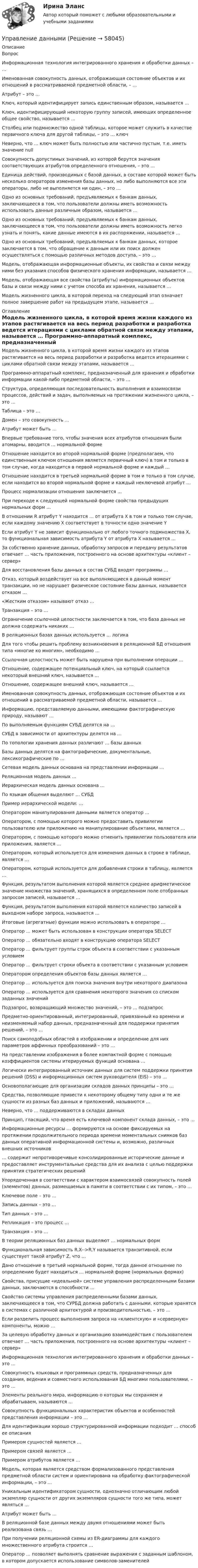      
            Описание
            Вопрос Информационная технология интегрированного хранения и обработки данных – … Именованная совокупность данных, отображающая состояние объектов и их отношений в рассматриваемой предметной области, – … Атрибут – это … Ключ, который идентифицирует запись единственным образом, называется … Ключ, идентифицирующий некоторую группу записей, имеющих определенное общее свойство, называется … Столбец или подмножество одной таблицы, которое может служить в качестве первичного ключа для другой таблицы, – это … ключ Неверно, что … ключ может быть полностью или частично пустым, т.е. иметь значение null Совокупность допустимых значений, из которой берутся значения соответствующих атрибутов определенного отношения, – это … Единица действий, производимых с базой данных, в составе которой может быть несколько операторов изменения базы данных, но либо выполняются все эти операторы, либо не выполняется ни один, – это … Одно из основных требований, предъявляемых к банкам данных, заключающееся в том, что пользователи должны иметь возможность использовать данные различным образом, называется … Одно из основных требований, предъявляемых к банкам данных, заключающееся в том, что пользователи должны иметь возможность легко узнать и понять, какие данные имеются в их распоряжении, называется … Одно из основных требований, предъявляемых к банкам данных, которое заключается в том, что обращение к данным или их поиск должен осуществляться с помощью различных методов доступа, – это … Модель, отображающая информационные объекты, их свойства и связи между ними без указания способов физического хранения информации, называется … Модель, отображающая все свойства (атрибуты) информационных объектов базы и связи между ними с учетом способа их хранения, называется … Модель жизненного цикла, в которой переход на следующий этап означает полное завершение работ на предыдущем этапе, называется … 
            Оглавление
             Модель жизненного цикла, в которой время жизни каждого из этапов растягивается на весь период разработки и разработка ведется итерациями с циклами обратной связи между этапами, называется … Программно-аппаратный комплекс, предназначенный для хранения и обработки информации какой-либо предметной области, – это … Структура, определяющая последовательность выполнения и взаимосвязи процессов, действий и задач, выполняемых на протяжении жизненного цикла, – это … Таблица – это … Домен – это совокупность … Атрибут может быть … Впервые требование того, чтобы значения всех атрибутов отношения были атомарны, вводится … нормальной форме Отношение находится во второй нормальной форме (предполагаем, что единственным ключом отношения является первичный ключ) в том и только в том случае, когда находится в первой нормальной форме и каждый … Отношение находится в третьей нормальной форме в том и только в том случае, если находится во второй нормальной форме и каждый неключевой атрибут … Процесс нормализации отношения заключается … При переходе к следующей нормальной форме свойства предыдущих нормальных форм … В отношении R атрибут Y находится … от атрибута X в том и только том случае, если каждому значению X соответствует в точности одно значение Y Если атрибут Y не зависит функционально от любого точного подмножества X, то функциональная зависимость атрибута Y от атрибута X называется … За собственно хранение данных, обработку запросов и передачу результатов отвечает … часть приложения, построенного на основе архитектуры «клиент – сервер» Для восстановления базы данных в состав СУБД входят программы … Отказ, который воздействует на все выполняющиеся в данный момент транзакции, но не нарушает физическое состояние базы данных, называется отказом … «Жестким отказом» называют отказ … Транзакция – это … Ограничение ссылочной целостности заключается в том, что база данных не должна содержать никаких … В реляционных базах данных используется … логика Для того чтобы решить проблему возникновения в реляционной БД отношения типа «многие ко многим», необходимо … Ссылочная целостность может быть нарушена при выполнении операции … Отношение, содержащее потенциальный ключ, на который ссылается некоторый внешний ключ, называется … Отношение, содержащее внешний ключ, называется … Именованная совокупность данных, отображающая состояние объектов и их отношений в рассматриваемой предметной области, называется … Информацию, представляемую данными, имеющими фактографическую природу, называют … По выполняемым функциям СУБД делятся на … СУБД в зависимости от архитектуры делятся на … По топологии хранения данных различают … базы данных Базы данных делятся на фактографические, документальные, лексикографические по … Сетевая модель данных основана на представлении информации … Реляционная модель данных … Иерархическая модель данных основана … По языкам общения выделяют … СУБД Пример иерархической модели: … Оператором манипулирования данными является оператор … Оператором, с помощью которого можно предоставить привилегии пользователю или приложению на манипулирование объектами, является … Оператором, с помощью которого можно отменить привилегии пользователя или приложения, является … Оператором, который используется для изменения данных в строке в таблице, является … Оператором, который используется для добавления строки в таблицу, является … Функция, результатом выполнения которой является среднее арифметическое значение множества значений, хранящихся в определенном поле отобранных запросом записей, называется … Функция, результатом выполнения которой является количество записей в выходном наборе запроса, называется … Итоговые (агрегатные) функции можно использовать в операторе … Оператор … может быть использован в конструкции оператора SELECT Оператор … обязательно входят в конструкцию оператора SELECT Оператор … фильтрует группы строк объекта в соответствии с указанным условием Оператор … фильтрует строки объекта в соответствии с указанным условием Оператором определения объектов базы данных является … Оператор … используется для поиска значения внутри некоторого диапазона Оператор … используется для сравнения некоторого значения со списком заданных значений Подзапрос, возвращающий множество значений, – это … подзапрос Предметно-ориентированный, интегрированный, привязанный ко времени и неизменяемый набор данных, предназначенный для поддержки принятия решений, – это … Поиск самоподобных областей в изображении и определение для них параметров аффинных преобразований – это … На представлении изображения в более компактной форме с помощью коэффициентов системы итерируемых функций основана … Логически интегрированный источник данных для систем поддержки принятия решений (DSS) и информационных систем руководителя (EIS) – это … Основополагающие для организации складов данных принципы – это … Средства, позволяющие привести к некоторому общему типу одни и те же сущности из разных баз данных и приложений, называются … Неверно, что … поддерживаются в складах данных Принцип, гласящий, что время есть ключевой компонент склада данных, – это … Информационные ресурсы … формируются на основе фиксируемых на протяжении продолжительного периода времени моментальных снимков баз данных оперативной информационной системы и, возможно, различных внешних источников … содержит непротиворечивые консолидированные исторические данные и предоставляет инструментальные средства для их анализа с целью поддержки принятия стратегических решений Упорядоченная в соответствии с характером взаимосвязей совокупность полей (элементов) данных, размещаемых в памяти в соответствии с их типом, – это … Ключевое поле – это … Запись данных – это … Тип данных – это … Репликация – это процесс … Транзакция – это … В теории реляционных баз данных выделяют … нормальных форм Функциональная зависимость R.X-->R.Y называется транзитивной, если существует такой атрибут Z, что … Дано отношение в третьей нормальной форме, тогда данное отношение по определению будет находиться … нормальной форме (нормальных формах) Свойства, присущие «идеальной» системе управления распределенными базами данных, заключаются в способности … Свойство системы управления распределенными базами данных, заключающееся в том, что СУРБД должна работать с данными, которые хранятся в системах с различной архитектурой и производительностью, – это … Если разделить процесс выполнения запроса на «клиентскую» и «серверную» компоненты, можно … За целевую обработку данных и организацию взаимодействия с пользователем отвечает … часть приложения, построенного на основе архитектуры «клиент – сервер» Информационная технология интегрированного хранения и обработки данных – это … Совокупность языковых и программных средств, предназначенных для создания, ведения и совместного использования БД многими пользователями, – это … Элементы реального мира, информацию о которых мы сохраняем и обрабатываем, называются … Совокупность функциональных характеристик объектов и особенностей представления информации – это … Для идентификации хорошо структурированной информации подходит … способ ее описания Примером сущностей является … Примером связей является … Примером атрибутов является … Модель, которая является средством формализованного представления предметной области систем и ориентирована на обработку фактографической информации, – это … Уникальным идентификатором сущности, однозначно отличающим любой экземпляр сущности от других экземпляров сущности того же типа, может являться … Атрибут может быть … В реляционной базе данных между двумя отношениями может быть реализована связь … При получении реляционной схемы из ER-диаграммы для каждого множественного атрибута строится … Оператор … позволяет выполнять сравнение выражения с заданным шаблоном, в котором допускается использование символов-заменителей  
            
            
            Управление государственными проектами (тест с ответами магистратура Синергия)Управление даннымиУправление данными 3 семестр Синергия✅ Управление данными 74 вопроса СИНЕРГИЯ МТИ 2022Управление данными 85 баллУправление данными 97 баллов СИНЕРГИЯУправление данными (Базы данных) - (Ответы на тест Синергия/МОИ/ МТИ)Управление государственными и муниципальными финансами (итоговый тест) 38 вопросов 86,45%Управление государственным и муниципальным заказомУправление государственным и муниципальным заказом ММУ 2023г.Управление государственным и муниципальным заказом. Практические задания. ММУ.Управление государственным и муниципальным заказом. Практическое задание. ММУ.Управление государственным и муниципальным имуществомУправление государственным и муниципальным имуществом. ПКЗ. СИУ РАНХИГС.