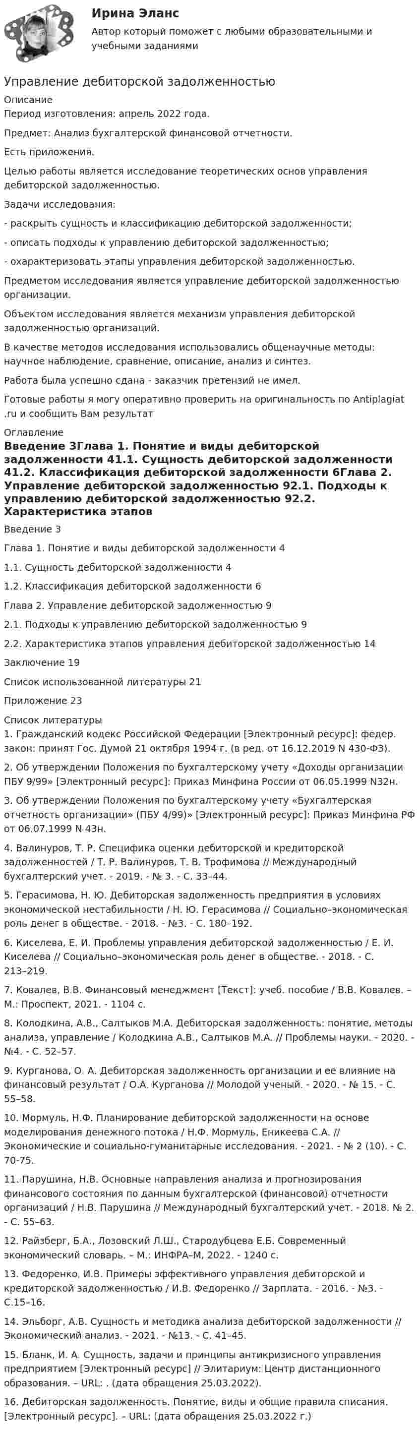      
          Описание
          Период изготовления: апрель 2022 года.Предмет: Анализ бухгалтерской финансовой отчетности.Есть приложения.	Целью работы является исследование теоретических основ управления дебиторской задолженностью.	Задачи исследования: 	-         раскрыть сущность и классификацию дебиторской задолженности;	-         описать подходы к управлению дебиторской задолженностью;	-         охарактеризовать этапы управления дебиторской задолженностью.	Предметом исследования является управление дебиторской задолженностью организации. 	Объектом исследования является механизм управления дебиторской задолженностью организаций. 	В качестве методов исследования использовались общенаучные методы: научное наблюдение, сравнение, описание, анализ и синтез. Работа была успешно сдана - заказчик претензий не имел.Готовые работы я могу оперативно проверить на оригинальность по Antiplagiat .ru и сообщить Вам результат 
          Оглавление
          Введение 3Глава 1. Понятие и виды дебиторской задолженности 41.1. Сущность дебиторской задолженности 41.2. Классификация дебиторской задолженности 6Глава 2. Управление дебиторской задолженностью 92.1. Подходы к управлению дебиторской задолженностью 92.2. Характеристика этапов управления дебиторской задолженностью 14Заключение 19Список использованной литературы 21Приложение 23 
          Список литературы
          1. Гражданский кодекс Российской Федерации [Электронный ресурс]: федер. закон: принят Гос. Думой 21 октября 1994 г. (в ред. от 16.12.2019 N 430-ФЗ). 2. Об утверждении Положения по бухгалтерскому учету «Доходы организации ПБУ 9/99» [Электронный ресурс]: Приказ Минфина России от 06.05.1999 N32н. 3. Об утверждении Положения по бухгалтерскому учету «Бухгалтерская отчетность организации» (ПБУ 4/99)» [Электронный ресурс]: Приказ Минфина РФ от 06.07.1999 N 43н. 4. Валинуров, Т. Р. Специфика оценки дебиторской и кредиторской задолженностей / Т. Р. Валинуров, Т. В. Трофимова // Международный бухгалтерский учет. - 2019. - № 3. - С. 33–44. 5. Герасимова, Н. Ю. Дебиторская задолженность предприятия в условиях экономической нестабильности / Н. Ю. Герасимова // Социально–экономическая роль денег в обществе. - 2018. - №3. - С. 180–192. 6. Киселева, Е. И. Проблемы управления дебиторской задолженностью / Е. И. Киселева // Социально–экономическая роль денег в обществе. - 2018. - С. 213–219. 7. Ковалев, В.В. Финансовый менеджмент [Текст]: учеб. пособие / В.В. Ковалев. – М.: Проспект, 2021. - 1104 с. 8. Колодкина, А.В., Салтыков М.А. Дебиторская задолженность: понятие, методы анализа, управление / Колодкина А.В., Салтыков М.А. // Проблемы науки. - 2020. - №4. - С. 52–57. 9. Курганова, О. А. Дебиторская задолженность организации и ее влияние на финансовый результат / О.А. Курганова // Молодой ученый. - 2020. - № 15. - С. 55–58. 10. Мормуль, Н.Ф. Планирование дебиторской задолженности на основе моделирования денежного потока / Н.Ф. Мормуль, Еникеева С.А. // Экономические и социально-гуманитарные исследования. - 2021. - № 2 (10). - С. 70-75. 11. Парушина, Н.В. Основные направления анализа и прогнозирования финансового состояния по данным бухгалтерской (финансовой) отчетности организаций / Н.В. Парушина // Международный бухгалтерский учет. - 2018. № 2. - С. 55–63.12. Райзберг, Б.А., Лозовский Л.Ш., Стародубцева Е.Б. Современный экономический словарь. – М.: ИНФРА–М, 2022. - 1240 с. 13. Федоренко, И.В. Примеры эффективного управления дебиторской и кредиторской задолженностью / И.В. Федоренко // Зарплата. - 2016. - №3. - С.15–16.14. Эльборг, А.В. Сущность и методика анализа дебиторской задолженности // Экономический анализ. - 2021. - №13. - С. 41–45.15. Бланк, И. А. Сущность, задачи и принципы антикризисного управления предприятием [Электронный ресурс] // Элитариум: Центр дистанционного образования. – URL: . (дата обращения 25.03.2022).16. Дебиторская задолженность. Понятие, виды и общие правила списания. [Электронный ресурс]. – URL:  (дата обращения 25.03.2022 г.)
            
            
            Управление данными (тест с ответами Синергия/МОИ/ МТИ /МОСАП)Управление дебиторской задолженностью    Управление деловой карьерой являетсяуправление денежными потокамиУправление денежными средствами. ТУСУРУправление деятельностью структурных подр. при выполнении строит.-монтаж. раб, в т.ч. отдел. раб. эксплуатации, ремонте и реконстр. зданий и сооружений. Синергия. Ответы на ИТОГОВЫЙ ТЕСТ. На отлично!💯 Управление деятельностью структурных подр. при выполнении строит.-монтаж. раб, в т.ч. отдел. раб. эксплуатации, ремонте и реконстр. зданий и сооруж.ти ЭБС (ответы на тест Синергия / МОИ / МТИ / МосАП, сентябрь 2023)Управление данными (Базы данных) - (Ответы на тест Синергия/МОИ/ МТИ)Управление данными (базы данных) экзамен МФПУ Синергия 5 семестрУправление данными в корпоративных информационных системах виттеУправление данными ДГТУ⭐ Управление данными (ответы на тест Синергия / МТИ / МосАП, май 2023)Управление данными - Синергия - тест с ответами - 2021Управление данными (Темы 1-7) тест с ответами Синергия/МОИ/ МТИ /МОСАП