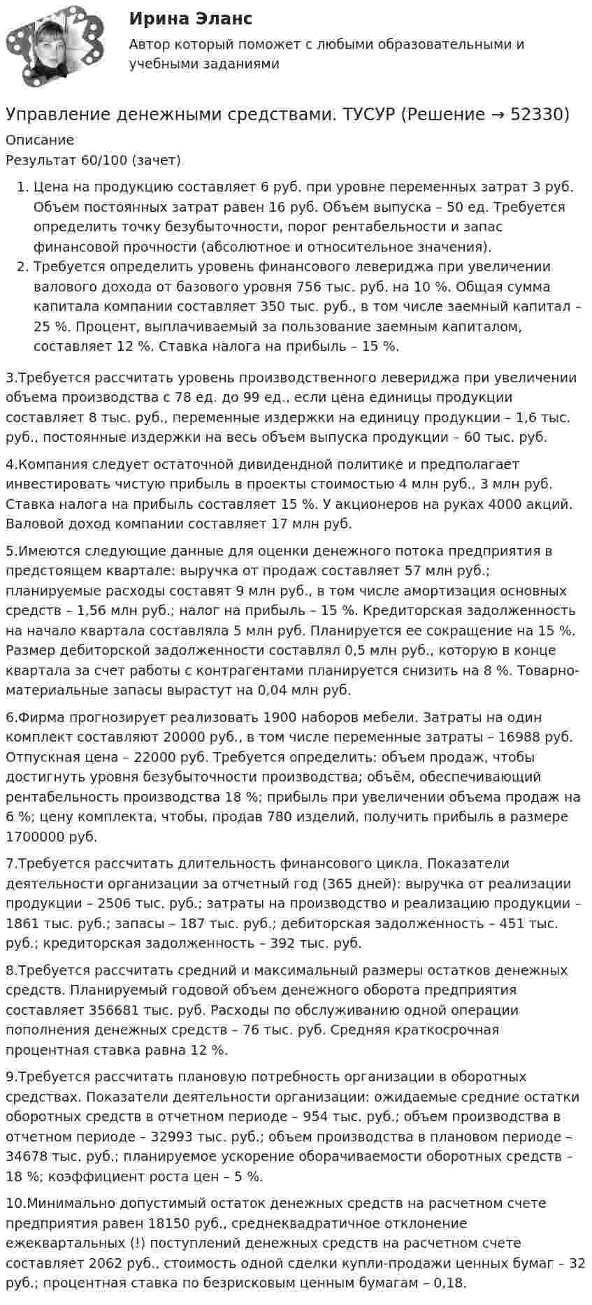      
            Описание
            Результат 60/100 (зачет)Цена на продукцию составляет 6 руб. при уровне переменных затрат 3 руб. Объем постоянных затрат равен 16 руб. Объем выпуска – 50 ед. Требуется определить точку безубыточности, порог рентабельности и запас финансовой прочности (абсолютное и относительное значения). Требуется определить уровень финансового левериджа при увеличении валового дохода от базового уровня 756 тыс. руб. на 10 %. Общая сумма капитала компании составляет 350 тыс. руб., в том числе заемный капитал – 25 %. Процент, выплачиваемый за пользование заемным капиталом, составляет 12 %. Ставка налога на прибыль – 15 %.3.Требуется рассчитать уровень производственного левериджа при увеличении объема производства с 78 ед. до 99 ед., если цена единицы продукции составляет 8 тыс. руб., переменные издержки на единицу продукции – 1,6 тыс. руб., постоянные издержки на весь объем выпуска продукции – 60 тыс. руб. 4.Компания следует остаточной дивидендной политике и предполагает инвестировать чистую прибыль в проекты стоимостью 4 млн руб., 3 млн руб. Ставка налога на прибыль составляет 15 %. У акционеров на руках 4000 акций. Валовой доход компании составляет 17 млн руб.5.Имеются следующие данные для оценки денежного потока предприятия в предстоящем квартале: выручка от продаж составляет 57 млн руб.; планируемые расходы составят 9 млн руб., в том числе амортизация основных средств – 1,56 млн руб.; налог на прибыль – 15 %. Кредиторская задолженность на начало квартала составляла 5 млн руб. Планируется ее сокращение на 15 %. Размер дебиторской задолженности составлял 0,5 млн руб., которую в конце квартала за счет работы с контрагентами планируется снизить на 8 %. Товарно-материальные запасы вырастут на 0,04 млн руб.6.Фирма прогнозирует реализовать 1900 наборов мебели. Затраты на один комплект составляют 20000 руб., в том числе переменные затраты – 16988 руб. Отпускная цена – 22000 руб. Требуется определить: объем продаж, чтобы достигнуть уровня безубыточности производства; объём, обеспечивающий рентабельность производства 18 %; прибыль при увеличении объема продаж на 6 %; цену комплекта, чтобы, продав 780 изделий, получить прибыль в размере 1700000 руб. 7.Требуется рассчитать длительность финансового цикла. Показатели деятельности организации за отчетный год (365 дней): выручка от реализации продукции – 2506 тыс. руб.; затраты на производство и реализацию продукции – 1861 тыс. руб.; запасы – 187 тыс. руб.; дебиторская задолженность – 451 тыс. руб.; кредиторская задолженность – 392 тыс. руб.8.Требуется рассчитать средний и максимальный размеры остатков денежных средств. Планируемый годовой объем денежного оборота предприятия составляет 356681 тыс. руб. Расходы по обслуживанию одной операции пополнения денежных средств – 76 тыс. руб. Средняя краткосрочная процентная ставка равна 12 %.9.Требуется рассчитать плановую потребность организации в оборотных средствах. Показатели деятельности организации: ожидаемые средние остатки оборотных средств в отчетном периоде – 954 тыс. руб.; объем производства в отчетном периоде – 32993 тыс. руб.; объем производства в плановом периоде – 34678 тыс. руб.; планируемое ускорение оборачиваемости оборотных средств – 18 %; коэффициент роста цен – 5 %. 10.Минимально допустимый остаток денежных средств на расчетном счете предприятия равен 18150 руб., среднеквадратичное отклонение ежеквартальных (!) поступлений денежных средств на расчетном счете составляет 2062 руб., стоимость одной сделки купли-продажи ценных бумаг – 32 руб.; процентная ставка по безрисковым ценным бумагам – 0,18.  
            
            
            управление денежными потокамиУправление денежными средствами. ТУСУРУправление деятельностью структурных подр. при выполнении строит.-монтаж. раб, в т.ч. отдел. раб. эксплуатации, ремонте и реконстр. зданий и сооружений. Синергия. Ответы на ИТОГОВЫЙ ТЕСТ. На отлично!💯 Управление деятельностью структурных подр. при выполнении строит.-монтаж. раб, в т.ч. отдел. раб. эксплуатации, ремонте и реконстр. зданий и сооруж.ти ЭБС (ответы на тест Синергия / МОИ / МТИ / МосАП, сентябрь 2023)Управление жизненным циклом информационных систем (тест с ответами Юрайт /Синергия )Управление жизненным циклом ИС Вариант 2Управление жилым фондомУправление данными ДГТУ⭐ Управление данными (ответы на тест Синергия / МТИ / МосАП, май 2023)Управление данными - Синергия - тест с ответами - 2021Управление данными (Темы 1-7) тест с ответами Синергия/МОИ/ МТИ /МОСАПУправление данными тест ответы на вопросы СинергияУправление данными (тест с ответами Синергия/МОИ/ МТИ /МОСАП)Управление дебиторской задолженностью    