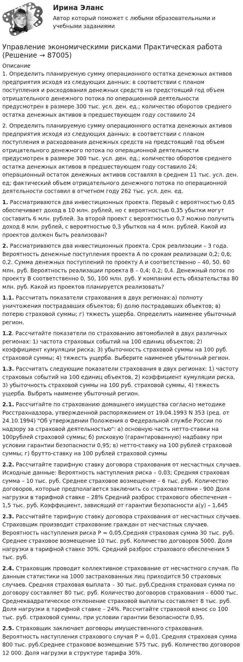     
            Описание
            1. Определить планируемую сумму операционного остатка денежных активов предприятия исходя из следующих данных: в соответствии с планом поступления и расходования денежных средств на предстоящий год объем отрицательного денежного потока по операционной деятельности предусмотрен в размере 300 тыс. усл. ден. ед.; количество оборотов среднего остатка денежных активов в предшествующем году составило 242. Определить планируемую сумму операционного остатка денежных активов предприятия исходя из следующих данных: в соответствии с планом поступления и расходования денежных средств на предстоящий год объем отрицательного денежного потока по операционной деятельности предусмотрен в размере 300 тыс. усл. ден. ед.; количество оборотов среднего остатка денежных активов в предшествующем году составило 24; операционный остаток денежных активов составлял в среднем 11 тыс. усл. ден. ед; фактический объем отрицательного денежного потока по операционной деятельности составил в отчетном году 262 тыс. усл. ден. ед.  1. Рассматриваются два инвестиционных проекта. Первый с вероятностью 0,65 обеспечивает доход в 10 млн. рублей, но с вероятностью 0,35 убытки могут составить 6 млн. рублей. За второй проект с вероятностью 0,7 можно получить доход 8 млн. рублей, с вероятностью 0,3 убытков на 4 млн. рублей. Какой из проектов должен быть реализован?2. Рассматриваются два инвестиционных проекта. Срок реализации – 3 года. Вероятность денежные поступления проекта А по срокам реализации 0,2; 0,6; 0,2. Сумма денежных поступлений по проекту А и соответственно – 40, 50, 60 млн. руб. Вероятность реализации проекта В – 0,4; 0,2; 0,4. Денежный поток по проекту В соответственно 0, 50, 100 млн. руб. У компании есть обязательства 80 млн. руб. Какой из проектов планируется реализовать?1.1. Рассчитать показатели страхования в двух регионах:а) полноту уничтожения пострадавших объектов; б) долю пострадавших объектов; в) потерю страховой суммы; г) тяжесть ущерба. Определить наименее убыточный регион. 1.2. Рассчитайте показатели по страхованию автомобилей в двух различных регионах: 1) частота страховых событий на 100 единиц объектов; 2) коэффициент кумуляции риска; 3) убыточность страховой суммы на 100 руб. страховой суммы; 4) тяжесть ущерба. Выберите наименее убыточный регион.1.3. Рассчитать следующие показатели страхования в двух регионах: 1)   частоту страховых событий на 100 единиц объектов, 2)   коэффициент кумуляции риска, 3)   убыточность страховой суммы на 100 руб. страховой суммы, 4)   тяжесть ущерба. Выбрать наименее убыточный регион. 2.1. Рассчитайте по страхованию домашнего имущества согласно методике Росстрахнадзора, утвержденной распоряжением от 19.04.1993 N 353 (ред. от 24.10.1994) Об утверждении Положения о Федеральной службе России по надзору за страховой деятельностью: а) основную часть нетто-ставки на 100рублей страховой суммы; б) рисковую (гарантированную) надбавку при условии гарантии безопасности 0,95; в) нетто-ставку на 100 рублей страховой суммы; г) брутто-ставку на 100 рублей страховой суммы2.2. Рассчитайте тарифную ставку договора страхования от несчастных случаев. Исходные данные: Вероятность наступления риска – 0,03; Средняя страховая сумма – 10 тыс. руб. Среднее страховое возмещение – 6 тыс. руб. Количество договоров, которые предполагается заключить со страхователями - 900 Доля нагрузки в тарифной ставке – 28% Средний разброс страхового обеспечения – 1,5 тыс. руб. Коэффициент, зависящий от гарантии безопасности а(у) – 1,645 2.3. Рассчитайте тарифную ставку договора страхования от несчастных случаев. Страховщик производит страхование граждан от несчастных случаев. Вероятность наступления риска Р = 0,05.Средняя страховая сумма 30 тыс. руб. Среднее страховое возмещение 10 тыс. руб. Количество договоров 5000. Доля нагрузки в тарифной ставке 30%. Средний разброс страхового обеспечения 5 тыс. руб.  2.4. Страховщик проводит коллективное страхование от несчастного случая. По данным статистики на 1000 застрахованных лиц приходится 50 страховых случаев. Средняя страховая выплата – 30 тыс. руб.Средняя страховая сумма по договору составляет 80 тыс. руб. Количество договоров страхования – 6000 тыс. Среднеквадратическое отклонение страховой выплаты составляет 8 тыс. руб. Доля нагрузки в тарифной ставке – 24%. Рассчитайте страховой взнос со 100 тыс. руб. страховой суммы, при условии гарантии безопасности 0,95.2.5. Страховщик заключает договоры имущественного страхования. Вероятность наступления страхового случая Р = 0,01. Средняя страховая сумма 800 тыс. руб.Среднее страховое возмещение 575 тыс. руб. Количество договоров 12 000. Доля нагрузки в структуре тарифа 30%.    
            
            
            Управление экономическими рискамиУправление экономическими рисками Практическая работауправление энергетическими ресурсами-тест с ответами СинергияУправление энергетическими ресурсами (тест с ответами Синергия)Управление Эффективностью бизнеса - ВШЭУправление эффективностью деятельности предприятия - контрольнаяУПРАВЛЕНИЕ ЭФФЕКТИВНОСТЬЮ ЛОГИСТИЧЕСКИХ СИСТЕМ РОСДИСТАНТ💯 Управление человеческими ресурсами > Тема 4. Развитие человеческого капитала организации (правильные ответы на тест Синергия / МОИ / МТИ / МосАП)💯 Управление человеческими ресурсами > Тема 5. Организация и мотивация труда персонала (правильные ответы на тест Синергия / МОИ / МТИ / МосАП)💯 Управление человеческими ресурсами > Тема 6. Социальная и психологическая поддержка персонала организации (правильные ответы на тест Синергия / МОИ / МТИ / МосАП)Управление человеческими ресурсами (Темы 1-6) тест с ответами Синергия/МОИ/ МТИ /МОСАПУправление человеческими ресурсами (тест с ответами «Синергия»).Управление человеческими ресурсами (тест с ответами Синергия)Управление человеческими ресурсами (тест с ответами Синергия/МОИ/МТИ/МосАП)