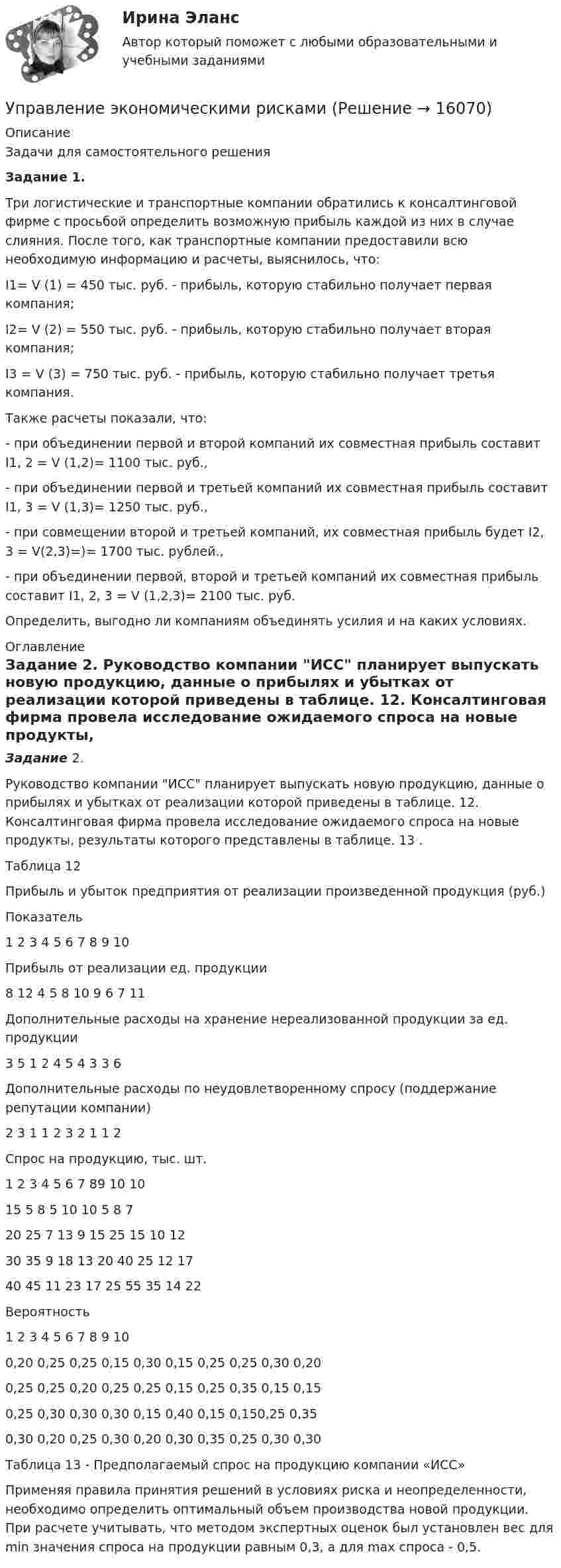      
          Описание
          	Задачи для самостоятельного решения Задание 1. 	Три логистические и транспортные компании обратились к консалтинговой фирме с просьбой определить возможную прибыль каждой из них в случае слияния. После того, как транспортные компании предоставили всю необходимую информацию и расчеты, выяснилось, что:	I1= V (1) = 450 тыс. руб. - прибыль, которую стабильно получает первая компания;	I2= V (2) = 550 тыс. руб. - прибыль, которую стабильно получает вторая компания;	I3 = V (3) = 750 тыс. руб. - прибыль, которую стабильно получает третья компания.	Также расчеты показали, что:	- при объединении первой и второй компаний их совместная прибыль составит I1, 2 = V (1,2)= 1100 тыс. руб.,	- при объединении первой и третьей компаний их совместная прибыль составит I1, 3 = V (1,3)= 1250 тыс. руб.,	- при совмещении второй и третьей компаний, их совместная прибыль будет I2, 3 = V(2,3)=)= 1700 тыс. рублей.,	-  при объединении первой, второй и третьей компаний их совместная прибыль составит I1, 2, 3 = V (1,2,3)= 2100 тыс. руб.	Определить, выгодно ли компаниям объединять усилия и на каких условиях. 
          Оглавление
          Задание 2.  Руководство компании ИСС планирует выпускать новую продукцию, данные о прибылях и убытках от реализации которой приведены в таблице. 12.  Консалтинговая фирма провела исследование ожидаемого спроса на новые продукты, результаты которого представлены в таблице. 13 .	 	Таблица 12	Прибыль и убыток предприятия от реализации произведенной продукция (руб.)   Показатель 1 2 3 4 5 6 7 8 9 10   Прибыль от реализации ед. продукции 8 12 4 5 8 10 9 6 7 11   Дополнительные расходы на хранение нереали­зованной продукции за ед. продукции 3 5 1 2 4 5 4 3 3 6   Дополнительные расходы по неудовлетворенному спросу (поддержание репутации компании) 2 3 1 1 2 3 2 1 1 2    Спрос на продукцию, тыс. шт.   1  2 3 4 5 6 7 89 10   10 15 5 8 5 10 10 5 8 7   20 25 7 13 9 15 25 15 10 12   30 35 9 18 13 20 40 25 12 17   40 45 11 23 17 25 55 35 14 22   Вероятность   1 2 3 4 5 6 7 8 9 10   0,20 0,25 0,25 0,15 0,30 0,15 0,25 0,25 0,30 0,20   0,25 0,25 0,20 0,25 0,25 0,15 0,25 0,35 0,15 0,15   0,25 0,30 0,30 0,30 0,15 0,40 0,15 0,150,25 0,35   0,30 0,20 0,25 0,30 0,20 0,30 0,35 0,25 0,30 0,30  	Таблица 13 - Предполагаемый спрос на продукцию компании «ИСС»	Применяя правила принятия решений в условиях риска и неопределенности, необходимо определить оптимальный объем производства новой продукции. При расчете учитывать, что методом экспертных оценок был установлен вес для min значения спроса на продукции равным 0,3, а для max спроса - 0,5. 
            
            
            Управление человеческими ресурсами (тест с ответами «Синергия»/МТИ).Управление экономическими рискамиУправление экономическими рисками Практическая работауправление энергетическими ресурсами-тест с ответами СинергияУправление энергетическими ресурсами (тест с ответами Синергия)Управление Эффективностью бизнеса - ВШЭУправление эффективностью деятельности предприятия - контрольная💯 Управление человеческими ресурсами > Тема 3. Регулирование численности персонала организации (правильные ответы на тест Синергия / МОИ / МТИ / МосАП)💯 Управление человеческими ресурсами > Тема 4. Развитие человеческого капитала организации (правильные ответы на тест Синергия / МОИ / МТИ / МосАП)💯 Управление человеческими ресурсами > Тема 5. Организация и мотивация труда персонала (правильные ответы на тест Синергия / МОИ / МТИ / МосАП)💯 Управление человеческими ресурсами > Тема 6. Социальная и психологическая поддержка персонала организации (правильные ответы на тест Синергия / МОИ / МТИ / МосАП)Управление человеческими ресурсами (Темы 1-6) тест с ответами Синергия/МОИ/ МТИ /МОСАПУправление человеческими ресурсами (тест с ответами «Синергия»).Управление человеческими ресурсами (тест с ответами Синергия)