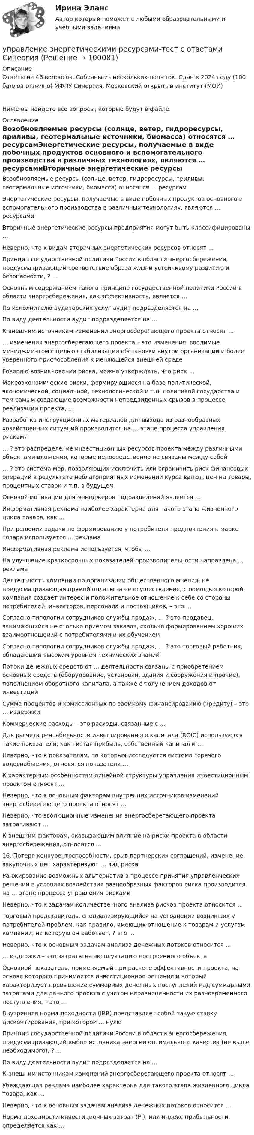     
            Описание
            Ответы на 46 вопросов. Собраны из нескольких попыток. Сдан в 2024 году (100 баллов-отлично) МФПУ Синергия, Московский открытый институт (МОИ)Ниже вы найдете все вопросы, которые будут в файле. 
            Оглавление
            Возобновляемые ресурсы (солнце, ветер, гидроресурсы, приливы, геотермальные источники, биомасса) относятся … ресурсамЭнергетические ресурсы, получаемые в виде побочных продуктов основного и вспомогательного производства в различных технологиях, являются … ресурсамиВторичные энергетические ресурсы предприятия могут быть классифицированы …Неверно, что к видам вторичных энергетических ресурсов относят …Принцип государственной политики России в области энергосбережения, предусматривающий соответствие образа жизни устойчивому развитию и безопасности, ? …Основным содержанием такого принципа государственной политики России в области энергосбережения, как эффективность, является …По исполнителю аудиторских услуг аудит подразделяется на …По виду деятельности аудит подразделяется на …К внешним источникам изменений энергосберегающего проекта относят …… изменения энергосберегающего проекта – это изменения, вводимые менеджментом с целью стабилизации обстановки внутри организации и более уверенного приспособления к меняющейся внешней средеГоворя о возникновении риска, можно утверждать, что риск …Макроэкономические риски, формирующиеся на базе политической, экономической, социальной, технологической и т.п. политикой государства и тем самым создающие возможности непредвиденных срывов в процессе реализации проекта, …Разработка инструкционных материалов для выхода из разнообразных хозяйственных ситуаций производится на … этапе процесса управления рисками… ? это распределение инвестиционных ресурсов проекта между различными объектами вложения, которые непосредственно не связаны между собой… ? это система мер, позволяющих исключить или ограничить риск финансовых операций в результате неблагоприятных изменений курса валют, цен на товары, процентных ставок и т.п. в будущемОсновой мотивации для менеджеров подразделений является …Информативная реклама наиболее характерна для такого этапа жизненного цикла товара, как …При решении задачи по формированию у потребителя предпочтения к марке товара используется … рекламаИнформативная реклама используется, чтобы …На улучшение краткосрочных показателей производительности направлена … рекламаДеятельность компании по организации общественного мнения, не предусматривающая прямой оплаты за ее осуществление, с помощью которой компания создает интерес и положительное отношение к себе со стороны потребителей, инвесторов, персонала и поставщиков, – это …Согласно типологии сотрудников службы продаж, … ? это продавец, занимающийся не столько приемом заказов, сколько формированием хороших взаимоотношений с потребителями и их обучениемСогласно типологии сотрудников службы продаж, … ? это торговый работник, обладающий высоким уровнем технических знанийПотоки денежных средств от … деятельности связаны с приобретением основных средств (оборудование, установки, здания и сооружения и прочие), пополнением оборотного капитала, а также с получением доходов от инвестицийСумма процентов и комиссионных по заемному финансированию (кредиту) – это … издержкиКоммерческие расходы – это расходы, связанные с …Для расчета рентабельности инвестированного капитала (ROIC) используются такие показатели, как чистая прибыль, собственный капитал и …Неверно, что к показателям, по которым исследуется система горячего водоснабжения, относятся показатели …К характерным особенностям линейной структуры управления инвестиционным проектом относят …Неверно, что к основным факторам внутренних источников изменений энергосберегающего проекта относят …Неверно, что эволюционные изменения энергосберегающего проекта затрагивают …К внешним факторам, оказывающим влияние на риски проекта в области энергосбережения, относится …16. Потеря конкурентоспособности, срыв партнерских соглашений, изменение закупочных цен характеризуют … вид рискаРанжирование возможных альтернатив в процессе принятия управленческих решений в условиях воздействия разнообразных факторов риска производится на … этапе процесса управления рискамиНеверно, что к задачам количественного анализа рисков проекта относится …Торговый представитель, специализирующийся на устранении возникших у потребителей проблем, как правило, имеющих отношение к товарам и услугам компании, на которую он работает, ? это …Неверно, что к основным задачам анализа денежных потоков относится …… издержки – это затраты на эксплуатацию построенного объектаОсновной показатель, применяемый при расчете эффективности проекта, на основе которого принимается инвестиционное решение и который характеризует превышение суммарных денежных поступлений над суммарными затратами для данного проекта с учетом неравноценности их разновременного поступления, – это …Внутренняя норма доходности (IRR) представляет собой такую ставку дисконтирования, при которой … нулюПринцип государственной политики России в области энергосбережения, предусматривающий выбор источника энергии оптимального качества (не выше необходимого), ? …По виду деятельности аудит подразделяется на …К внешним источникам изменений энергосберегающего проекта относят …Убеждающая реклама наиболее характерна для такого этапа жизненного цикла товара, как …Неверно, что к основным задачам анализа денежных потоков относится …Норма доходности инвестиционных затрат (PI), или индекс прибыльности, определяется как …  
            
            
            Управление экономическими рисками Практическая работауправление энергетическими ресурсами-тест с ответами СинергияУправление энергетическими ресурсами (тест с ответами Синергия)Управление Эффективностью бизнеса - ВШЭУправление эффективностью деятельности предприятия - контрольнаяУПРАВЛЕНИЕ ЭФФЕКТИВНОСТЬЮ ЛОГИСТИЧЕСКИХ СИСТЕМ РОСДИСТАНТУправление юстиции, рассмотрев представленный для регистрации устав о местном самоуправлении Кругловского района, отказало в его регистрации на том основании💯 Управление человеческими ресурсами > Тема 5. Организация и мотивация труда персонала (правильные ответы на тест Синергия / МОИ / МТИ / МосАП)💯 Управление человеческими ресурсами > Тема 6. Социальная и психологическая поддержка персонала организации (правильные ответы на тест Синергия / МОИ / МТИ / МосАП)Управление человеческими ресурсами (Темы 1-6) тест с ответами Синергия/МОИ/ МТИ /МОСАПУправление человеческими ресурсами (тест с ответами «Синергия»).Управление человеческими ресурсами (тест с ответами Синергия)Управление человеческими ресурсами (тест с ответами Синергия/МОИ/МТИ/МосАП)Управление человеческими ресурсами (тест с ответами «Синергия»/МТИ).