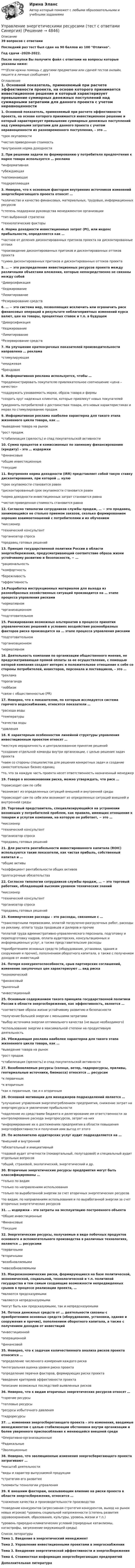     
          Описание
          39 вопросов с ответамиПоследний раз тест был сдан на 90 баллов из 100 Отлично.Год сдачи -2020-2022.После покупки Вы получите файл с ответами на вопросы которые указаны ниже:***(Если нужна помощь с другими предметами или сдачей тестов онлайн, пишите в личные сообщения  ) 
          Оглавление
          1. Основной показатель, применяемый при расчете эффективности проекта, на основе которого принимается инвестиционное решение и который характеризует превышение суммарных денежных поступлений над суммарными затратами для данного проекта с учетом неравноценности их разновременного поступления, – это … *срок окупаемости *чистая приведенная стоимость *внутренняя норма доходности2. При решении задачи по формированию у потребителя предпочтения к марке товара используется … реклама *информативная *убеждающая *напоминающая *подкрепляющая3. Неверно, что к основным факторам внутренних источников изменений энергосберегающего проекта относят … *количество и качество финансовых, материальных, трудовых, информационных ресурсов *степень поддержки руководства менеджментом организации *тип выбранной стратегии *технологические факторы4. Норма доходности инвестиционных затрат (PI), или индекс прибыльности, определяется как … *частное от деления дисконтированных притоков проекта на дисконтированные оттоки *произведение дисконтированных притоков и дисконтированных оттоков проекта *сумма дисконтированных притоков и дисконтированных оттоков проекта5. … − это распределение инвестиционных ресурсов проекта между различными объектами вложения, которые непосредственно не связаны между собой *Диверсификация *Хеджирование *Лимитирование *Резервирование средств6. … − это система мер, позволяющих исключить или ограничить риск финансовых операций в результате неблагоприятных изменений курса валют, цен на товары, процентных ставок и т.п. в будущем *Диверсификация *Хеджирование *Лимитирование *Резервирование средств7. На улучшение краткосрочных показателей производительности направлена … реклама *стимулирующая *имиджевая *брендовая8. Информативная реклама используется, чтобы … *продемонстрировать покупателю привлекательное соотношение «цена – качество» *поддержать узнаваемость марки, образа товара и фирмы *создать круг надежных клиентов, которые привлекут новых покупателей *уведомить потребителей о достоинствах товара, его новых характеристиках и мерах по стимулированию продаж9. Информативная реклама наиболее характерна для такого этапа жизненного цикла товара, как … *выведение товара на рынок *рост продаж *стабилизация (зрелость) и спад покупательской активности10. Сумма процентов и комиссионных по заемному финансированию (кредиту) – это … издержки *финансовые *общие инвестиционные *текущие11. Внутренняя норма доходности (IRR) представляет собой такую ставку дисконтирования, при которой … нулю *срок окупаемости становится равен *дисконтированный срок окупаемости становится равен *норма доходности инвестиционных затрат становится равна *чистая приведенная стоимость становится равна12. Согласно типологии сотрудников службы продаж, … − это продавец, занимающийся не столько приемом заказов, сколько формированием хороших взаимоотношений с потребителями и их обучением *миссионер *технический консультант *организатор спроса *продавец готовых решений13. Принцип государственной политики России в области энергосбережения, предусматривающий соответствие образа жизни устойчивому развитию и безопасности, − … *рациональность *комфортность *бережливость *эффективность14.Разработка инструкционных материалов для выхода из разнообразных хозяйственных ситуаций производится на … этапе процесса управления рисками *нормативном *организационном *подготовительном15. Ранжирование возможных альтернатив в процессе принятия управленческих решений в условиях воздействия разнообразных факторов риска производится на … этапе процесса управления рисками *подготовительном *организационном *нормативном16. Деятельность компании по организации общественного мнения, не предусматривающая прямой оплаты за ее осуществление, с помощью которой компания создает интерес и положительное отношение к себе со стороны потребителей, инвесторов, персонала и поставщиков, – это … *реклама *пропаганда*лоббизм *связи с общественностью (PR)17. Неверно, что к показателям, по которым исследуется система горячего водоснабжения, относятся показатели … *расхода воды *температуры *качества воды *давления18. К характерным особенностям линейной структуры управления инвестиционным проектом относят … *жесткую иерархичность и централизованное принятие решений *создание отдельной команды внутри организации, с целью решения задач проекта *наем со стороны специалистов для решения конкретных задач и создание самостоятельных бизнес-единиц *то, что за каждую часть проекта несет ответственность назначенный менеджер19. Говоря о возникновении риска, можно утверждать, что риск …*происходит сам по себе *возникает из определенных ситуаций внешней и внутренней среды *происходит сам по себе или возникает из определенных ситуаций внешней и внутренней среды20. Торговый представитель, специализирующийся на устранении возникших у потребителей проблем, как правило, имеющих отношение к товарам и услугам компании, на которую он работает, − это … *миссионер *технический консультант *организатор спроса *продавец готовых решений21. Для расчета рентабельности инвестированного капитала (ROIC) используются такие показатели, как чистая прибыль, собственный капитал и … *общие активы *коэффициент рентабельности общих активов *долгосрочные обязательства22. Согласно типологии сотрудников службы продаж, … − это торговый работник, обладающий высоким уровнем технических знаний *миссионер *технический консультант *организатор спроса *продавец готовых решений23. Коммерческие расходы – это расходы, связанные с … *транспортными перевозками, оплатой погрузочно-разгрузочных работ, расходы на рекламу, оплата труда продавцов и дилеров и прочие *оплатой труда административно-управленческого персонала, подготовку и переподготовку кадров, оплата аудиторских, консультационных и информационных услуг, а также представительские расходы *приобретением основных средств (оборудование, установки, здания и сооружения и прочие), пополнением оборотного капитала, а также с получением доходов от инвестиций24. Потеря конкурентоспособности, срыв партнерских соглашений, изменение закупочных цен характеризуют … вид риска *экономический *финансовый*рыночный *инвестиционный25. Основным содержанием такого принципа государственной политики России в области энергосбережения, как эффективность, является … *соответствие образа жизни устойчивому развитию и безопасности *получение большей энергии с меньшими затратами *выбор источника энергии оптимального качества (не выше необходимого) *использование энергии в максимальной степени на продуктивную деятельность26. Убеждающая реклама наиболее характерна для такого этапа жизненного цикла товара, как … *выведение товара на рынок *рост продаж *стабилизация (зрелость) и спад покупательской активности27. Возобновляемые ресурсы (солнце, ветер, гидроресурсы, приливы, геотермальные источники, биомасса) относятся … ресурсам *к первичным *к вторичным *как к первичным, так и к вторичным28. Основной мотивации для менеджеров подразделений является …*улучшение управления энергопотреблением предприятия, снижение затрат на энергоресурсы и увеличение прибыльности *наделение их средствами бюджета и делегирование им ответственности за контролирование расхода энергоресурсов, затрат на них *информирование их о достижениях предприятия в области повышения энергоэффективности и получения ими выгод от этого29. По исполнителю аудиторских услуг аудит подразделяется на … *внешний и внутренний *обязательный и инициативный *годовой аудит отчетности (поквартальный, полугодовой) и специальный аудит отдельных вопросов *общий, страховой, экологический, энергетический и др.30. Вторичные энергетические ресурсы предприятия могут быть классифицированы … *только по видам *только по направлениям использования *только по выработанной энергии за счет вторичных энергетических ресурсов *по видам, по направлениям использования и по выработанной энергии за счет вторичных энергетических ресурсов31. … издержки – это затраты на эксплуатацию построенного объекта *Общие инвестиционные *Финансовые *Текущие32. Энергетические ресурсы, получаемые в виде побочных продуктов основного и вспомогательного производства в различных технологиях, являются … ресурсами *первичными *вторичными*возобновляемыми *невозобновляемыми33. Макроэкономические риски, формирующиеся на базе политической, экономической, социальной, технологической и т.п. политикой государства и тем самым создающие возможности непредвиденных срывов в процессе реализации проекта, … *являются предсказуемыми *являются непредсказуемыми *могут быть как предсказуемыми, так и непредсказуемыми34. Потоки денежных средств от … деятельности связаны с приобретением основных средств (оборудование, установки, здания и сооружения и прочие), пополнением оборотного капитала, а также с получением доходов от инвестиций *инвестиционной *операционной *финансовой35. Неверно, что к задачам количественного анализа рисков проекта относится … *определение численного измерения каждого риска *интегральная оценка уровня риска проекта *определение перечня факторов, формирующих риски проекта *введение критериев эффективности проекта *описание возможных последствий выявленных рисков36. Неверно, что к видам вторичных энергетических ресурсов относят … *горючие ресурсы *тепловые ресурсы*ресурсы избыточного давления *гидроресурсы37. … изменения энергосберегающего проекта – это изменения, вводимые менеджментом с целью стабилизации обстановки внутри организации и более уверенного приспособления к меняющейся внешней среде *Оперативно-организационные *Радикальные *Эволюционные38. Неверно, что эволюционные изменения энергосберегающего проекта затрагивают … *масштаб деятельности *виды и характер выпускаемой продукции*стратегию его развития *элементы технологии управления39. К внешним факторам, оказывающим влияние на риски проекта в области энергосбережения, относится … *снижение качества и производительности производства *поведение конкурентов (агрессивная стратегия конкурентов, выход на рынок новых игроков) *уровень социальной напряженности (степень развития здравоохранения, образования, культуры, уровень жизни и т.п.) *уровень природно-климатических условий (природные катаклизмы, катастрофы, загрязнение окружающей среды) 
          Список литературы
           Тема 1. Введение в энергетический менеджментТема 2. Управление инвестиционными проектами в энергоснабженииТема 3. Внедрение энергетической эффективности и энергосбереженияТема 4. Стоимостная информация энергосберегающих предприятийДополнительная литература
            
            
            управление энергетическими ресурсами-тест с ответами СинергияУправление энергетическими ресурсами (тест с ответами Синергия)Управление Эффективностью бизнеса - ВШЭУправление эффективностью деятельности предприятия - контрольнаяУПРАВЛЕНИЕ ЭФФЕКТИВНОСТЬЮ ЛОГИСТИЧЕСКИХ СИСТЕМ РОСДИСТАНТУправление юстиции, рассмотрев представленный для регистрации устав о местном самоуправлении Кругловского района, отказало в его регистрации на том основанииУправленик проектами💯 Управление человеческими ресурсами > Тема 6. Социальная и психологическая поддержка персонала организации (правильные ответы на тест Синергия / МОИ / МТИ / МосАП)Управление человеческими ресурсами (Темы 1-6) тест с ответами Синергия/МОИ/ МТИ /МОСАПУправление человеческими ресурсами (тест с ответами «Синергия»).Управление человеческими ресурсами (тест с ответами Синергия)Управление человеческими ресурсами (тест с ответами Синергия/МОИ/МТИ/МосАП)Управление человеческими ресурсами (тест с ответами «Синергия»/МТИ).Управление экономическими рисками