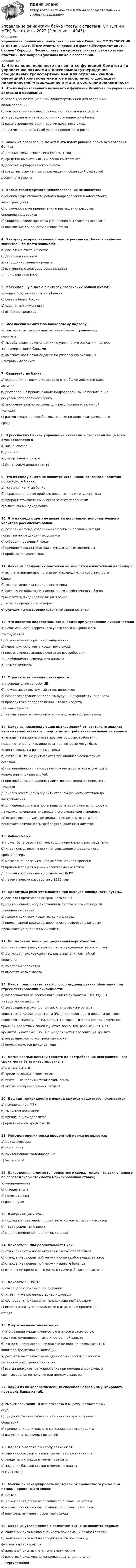     
          Описание
          Управление финансами банка тест с ответами Синергии МФПУСБОРНИК ОТВЕТОВ 2022 г. 📗 Все ответы выделены в файле.📗Результат 88 /100 баллов Хорошо. После оплаты вы сможете скачать файл со всеми ответами. Все вопросы указаны ниже в оглавлении. 
          Оглавление
          1. Что из перечисленного не является функцией Комитета по управлению активами и пассивами:а) утверждение специальных трансфертных цен для отдельныхвидов операцийб) контроль лимитов накопленного дефицита ликвидностив) утверждение отчета о состоянии ликвидности в банкег) рассмотрение методики оценки валютного рискад) рассмотрение отчета об уровне процентного риска2. Какой из пассивов не может быть изъят раньше срока без согласия банка:а) депозит физического лица сроком 1 годб) средства на счете «ЛОРО» банка-контрагентав) депозит корпоративного клиентаг) средства, вырученные от размещения облигаций с офертойдосрочного выкупа3. Целью трансфертного ценообразования не является:а) оценка эффективности работы подразделений и адекватноговознагражденияб) стимулирование привлечения и размещения ресурсовопределенных сроковв) упорядочивание процесса управления активами и пассивамиг) повышение доходности активов банка4. В структуре привлеченных средств российских банков наиболее значительное место занимают…а) расчетные счета клиентовб) депозиты клиентовв) субординированные кредитыг) выпущенные долговые обязательствад) привлеченные МБК5. Максимальную долю в активах российских банков имеют…а) корреспондентские счета в банкахб) счета в банке Россиив) ссудная задолженностьг) основные средства6. Базельский комитет по банковскому надзору…а) контролирует работу центральных банков стран-членовкомитетаб) вырабатывает рекомендации по управлению рисками и надзоруза коммерческими банкамив) вырабатывает рекомендации по управлению рисками вцентральных банках7. Казначейство банка…а) осуществляет вложение средств в наиболее доходные видыактивовб) дает задания привлекающим подразделениям на привлечениересурсов определенного срокав) заключает валютные свопы для регулирования валютнойпозицииг) рассчитывает целесообразные ставки по депозитам различногосрока8. В российских банках управление активами и пассивами чаще всего осуществляется ва) казначействеб) дилингев) департаменте рисковг) финансовом департаменте9. Что из следующего не является источником основного капитала российского банка:а) уставный капитал банкаб) нераспределенная прибыль прошлых лет и текущего годав) прирост стоимости имущества за счет переоценкиг) эмиссионный доход банка10. Что из следующего не является источником дополнительного капитала российского банка:а) резервный фонд, созданный из прибыли прошлых лет дляпокрытия непредвиденных убытковб) субординированный кредитв) привилегированные акции с кумулятивным элементомг) прибыль текущего года11. Какие из следующих платежей не заносятся в платежный календарь:а) выплата дивидендов по акциям, находящимся в собственностибанкаб) возврат депозита юридического лицав) погашение облигаций, находящихся в собственности банкаг) выплата дивидендов по акциям банкад) возврат кредита акционероме) будущее использование кредитной линии клиентом12. Что является недостатком гэп анализа при управлении ликвидностью:а) невозможность корректного учета сложных финансовыхинструментовб) ограниченный горизонт планированияв) невозможность учета кредитного рискаг) невозможность анализа счетов до востребованияд) необходимость сценарного анализае) низкая точность13. Стресс-тестирование ликвидности…а) проводится по запросу ЦБб) не учитывает возможный отток депозитовв) позволяет заранее определить будущий дефицит ликвидностиг) проводится в предположении, что все кредитыпролонгируютсяд) не учитывает возможный отток средств до востребования14. Какое из нижеследующих высказываний относительно анализа неснижаемых остатков средств до востребования не является верным:а) анализ неснижаемых остатков счетов до востребованияпозволяет определить доли остатков, которые могут бытьинвестированы на различные срокиб) счета НОСТРО не учитываются при анализе неснижаемыхостатковв) при определении лимитов неснижаемых остатков может бытьиспользован показатель VaRг) при пробое установленных лимитов производится пересмотрлимитовд) анализ имеет целью оценить стабильную часть остатков довостребованияе) для оценки волатильности ряда остатков можно использоватьметод экспоненциально взвешенного скользящего среднегож) использование VaR при анализе неснижаемых остатковисключает возможность пробоя установленных лимитов15. Value-at-Risk…а) может быть рассчитан только для нормального распределенияб) имеет смысл вероятности непревышения определенногоуровня потерьв) может быть рассчитан для любого периода времениг) применяется для оценки неснижаемых остатковд) описан в нормативных документах ЦБ РФе) математически разработан в 1995 году16. Кредитный риск учитывается при анализе ликвидности путем…а) расчета нормативов центрального банкаб) имитационного моделирования дефолтов в рамках моделилинейной эволюциив) пролонгации всех кредитов до конца годаг) пролонгацией кредитов, вероятность дефолта по которымпревышает установленный уровень17. Нормальный закон распределения вероятностей…а) имеет симметричную плотность распределения вероятностейб) допускает только положительные значения случайнойвеличиныв) имеет три параметраг) имеет тяжелые хвосты18. Каков предпочтительный способ моделирования облигаций при стресс-тестировании ликвидности:а) возвращаются по срокам погашения с дисконтом 1-PD, где PD– вероятность дефолтаб) возвращаются или пролонгируются в зависимости отвероятности дефолта эмитента (PD). При вероятности дефолта не вышепорогового значения (PDn), кредиты возвращаются по срокам окончаниятраншей кредитных линий с учетом дисконтов, равных 1-PD. Длякредитов, у которых PD> PDn, моделируется пролонгация кредитав) возвращаются по контрактным срокамг) пролонгируются до конца года19. Неснижаемые остатки средств до востребования неограниченного срока могут быть инвестированы ва) ценные бумагиб) кредиты юридическим лицамв) ипотечные кредиты физическим лицамг) любые из перечисленных активов20. Дефицит ликвидности в период кризиса чаще всего покрываетсяа) привлечением МБКб) выпуском облигацийв) привлечением депозитовг) привлечением кредитов ЦБ21. Методом оценки риска процентной маржи не является:а) метод дюрацииб) гэп-анализв) имитационное моделированиег) Value-at-Risk22. Приведенная стоимость процентного свопа, только что заключенного по справедливой стоимости (фиксированной ставке)…а) неопределеннаб) отрицательнав) положительнаг) равна нулю23. Иммунизация – это…а) подход к управлению процентным риском активов и пассивовб) мера процентного рискав) модель изменения процентных ставок24. Показатель NIM рассчитывается как …а) отношение стоимости активов к стоимости пассивовб) отношение процентной маржи к сумме работающих активовв) отношение процентной маржи к валюте балансаг) отношение процентного риска к сумме работающих активов25. Показатель DV01:а) совпадает с показателем дюрацииб) имеет ту же размерность, что и дюрацияв) совпадает с показателем модифированной дюрацииг) имеет смысл чувствительности к изменению процентнойставки26. Открытая валютная позиция …а) это разница между стоимостью активов и стоимостьюпассивов, номинированных в иностранной валютеб) в отдельной иностранной валюте не должна превышать 10%капитала кредитной организациив) рассчитывается как сумма длинных и коротких позиций вразличных иностранных валютахг) всегда допускает регулирование при помощи внебиржевыхсрочных сделок по покупке или продаже валюты27. Каким из нижеперечисленных способов нельзя иммунизировать портфель банка из табла) выпуск облигаций 10-летнего срока и выдача краткосрочныхссудб) продажа 8-летних облигаций и покупка краткосрочныхоблигацийв) привлечение длительного синдицированного кредитаг) выпуск краткосрочных векселей28. Первая выплата по свопу зависит ота) значения базовой ставки в момент заключения свопаб) кредитных спрэдов в момент выплатыв) значения базовой ставки в момент выплатыг) DV01 свопа29. Можно ли захеджировать портфель от процентного риска при помощи процентного свопа:а) нельзяб) можно заняв длинную позицию по плавающей ставкев) можно заняв короткую позицию по плавающей ставкег) портфель не имеет процентного риска30. Какое из утверждений о валютном риске не является верным:а) валютный риск можно оценивать при помощи показателя VaRб) валютный риск можно захеджировать при помощифьючерсных контрактовв) валютный риск является систематическимг) валютный риск можно минимизировать при помощидиверсификации 
            
            
            Управление услугой и предоставление услуги может осуществляться только путем ... процесса предоставления услугиУправление финансами банка (тесты с ответами СИНЕРГИЯ МТИ) Все ответы 2022💯 Управление финансовыми потоками (ответы на тест Синергия / МОИ / МТИ / МосАП, ноябрь 2023)Управление финансовыми потоками (тест с ответами Синергия) 2022Управление финансовыми рискамУправление финансовыми рискамиУправление финансовыми рискамиУПРАВЛЕНИЕ ТЕХНОСФЕРНОЙ БЕЗОПАСНОСТЬЮ - ВАРИАНТ №14 Управление транспортной системой. ЗадачиУправление требованиеями к ПО Задание 6 Вариант 1Управление требованиями к ПО Вариант 1Управление требованиями к ПО. Задание 2. Вариант 1. Управление требованиями к ПО Задание 3 Вариант 1Управление требованиями к ПО Задание 4 Вариант 1