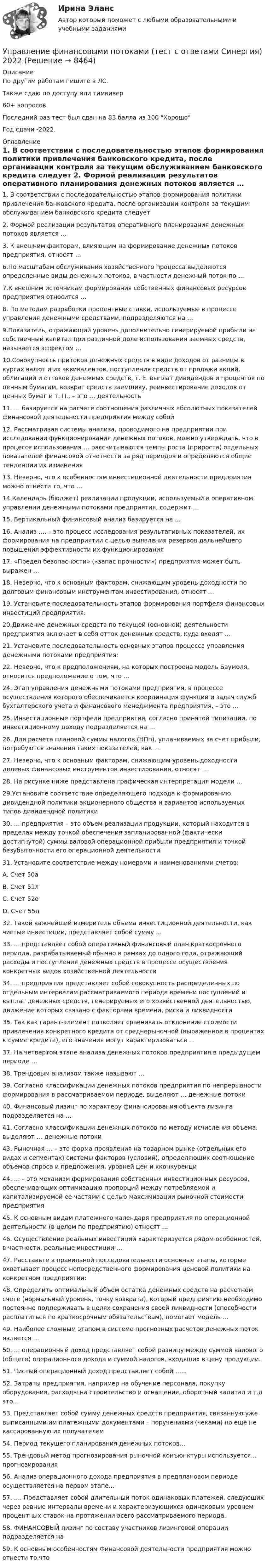     
          Описание
          По другим работам пишите в ЛС.Также сдаю по доступу или тимвивер60+ вопросов Последний раз тест был сдан на 83 балла из 100 ХорошоГод сдачи -2022. 
          Оглавление
          1.	В соответствии с последовательностью этапов формирования политики привлечения банковского кредита, после организации контроля за текущим обслуживанием банковского кредита следует 


2.	Формой реализации результатов оперативного планирования денежных потоков является …



3.	К внешним факторам, влияющим на формирование денежных потоков предприятия, относят …

6.По масштабам обслуживания хозяйственного процесса выделяются определенные виды денежных потоков, в частности денежный поток по …

7.К внешним источникам формирования собственных финансовых ресурсов предприятия относится …

8. По методам разработки процентные ставки, используемые в процессе управления денежными средствами, подразделяются на …

9.Показатель, отражающий уровень дополнительно генерируемой прибыли на собственный капитал при различной доле использования заемных средств, называется эффектом … 
10.Совокупность притоков денежных средств в виде доходов от разницы в курсах валют и их эквивалентов, поступления средств от продажи акций, облигаций и оттоков денежных средств, т. Е. выплат дивидендов и процентов по ценным бумагам, возврат средств заемщику, реинвестирование доходов от ценных бумаг и т. П., – это … деятельность

11. … базируется на расчете соотношения различных абсолютных показателей финансовой деятельности предприятия между собой

12. Рассматривая системы анализа, проводимого на предприятии при исследовании функционирования денежных потоков, можно утверждать, что в процессе использования … рассчитываются темпы роста (прироста) отдельных показателей финансовой отчетности за ряд периодов и определяются общие тенденции их изменения

13. Неверно, что к особенностям инвестиционной деятельности предприятия можно отнести то, что …

14.Календарь (бюджет) реализации продукции, используемый в оперативном управлении денежными потоками предприятия, содержит …

15. Вертикальный финансовый анализ базируется на …

16. Анализ ….  – это процесс исследования результативных показателей, их формирования на предприятии с целью выявления резервов дальнейшего повышения эффективности их функционирования
17. «Предел безопасности» («запас прочности») предприятия может быть выражен …

18. Неверно, что к основным факторам, снижающим уровень доходности по долговым финансовым инструментам инвестирования, относят …

19. Установите последовательность этапов формирования портфеля финансовых инвестиций предприятия:
20.Движение денежных средств по текущей (основной) деятельности предприятия включает в себя отток денежных средств, куда входят …
21. Установите последовательность основных этапов процесса управления денежными потоками предприятия:
22. Неверно, что к предположениям, на которых построена модель Баумоля, относится предположение о том, что …
24. Этап управления денежными потоками предприятия, в процессе осуществления которого обеспечивается координация функций и задач служб бухгалтерского учета и финансового менеджмента предприятия, – это …

25. Инвестиционные портфели предприятия, согласно принятой типизации, по инвестиционному доходу подразделяется на …

26. Для расчета плановой суммы налогов (НПп), уплачиваемых за счет прибыли, потребуются значения таких показателей, как …
27. Неверно, что к основным факторам, снижающим уровень доходности долевых финансовых инструментов инвестирования, относят …

28. На рисунке ниже представлена графическая интерпретация модели …

29.Установите соответствие определяющего подхода к формированию дивидендной политики акционерного общества и вариантов используемых типов дивидендной политики
30. … предприятия – это объем реализации продукции, который находится в пределах между точкой обеспечения запланированной (фактически достигнутой) суммы валовой операционной прибыли предприятия и точкой безубыточности его операционной деятельности
31. Установите соответствие между номерами и наименованиями счетов:
A.	Счет 50а
B.	Счет 51л 
C.	Счет 52о 
D.	Счет 55л 
32. Такой важнейший измеритель объема инвестиционной деятельности, как чистые инвестиции, представляет собой сумму …

33. … представляет собой оперативный финансовый план краткосрочного периода, разрабатываемый обычно в рамках до одного года, отражающий расходы и поступления денежных средств в процессе осуществления конкретных видов хозяйственной деятельности
34. … предприятия представляет собой совокупность распределенных по отдельным интервалам рассматриваемого периода времени поступлений и выплат денежных средств, генерируемых его хозяйственной деятельностью, движение которых связано с факторами времени, риска и ликвидности35. Так как гарант-элемент позволяет сравнивать отклонение стоимости привлечения конкретного кредита от среднерыночной (выраженное в процентах к сумме кредита), его значения могут характеризоваться …

37. На четвертом этапе анализа денежных потоков предприятия в предыдущем периоде …
38. Трендовым анализом также называют …

39. Согласно классификации денежных потоков предприятия по непрерывности формирования в рассматриваемом периоде, выделяют … денежные потоки

40. Финансовый лизинг по характеру финансирования объекта лизинга подразделяется на …

41. Согласно классификации денежных потоков по методу исчисления объема, выделяют … денежные потоки

43. Рыночная … – это форма проявления на товарном рынке (отдельных его видах и сегментах) системы факторов (условий), определяющих соотношение объемов спроса и предложения, уровней цен и кконкуренци
44. … – это механизм формирования собственных инвестиционных ресурсов, обеспечивающих оптимизацию пропорций между потребляемой и капитализируемой ее частями с целью максимизации рыночной стоимости предприятия
45. К основным видам платежного календаря предприятия по операционной деятельности (в целом по предприятию) относят …
46. Осуществление реальных инвестиций характеризуется рядом особенностей, в частности, реальные инвестиции …
47. Расставьте в правильной последовательности основные этапы, которые охватывает процесс непосредственного формирования ценовой политики на конкретном предприятии:
48. Определить оптимальный объем остатка денежных средств на расчетном счете (нормальный уровень, точку возврата), который предприятию необходимо постоянно поддерживать в целях сохранения своей ликвидности (способности расплатиться по краткосрочным обязательствам), помогает модель …
49. Наиболее сложным этапом в системе прогнозных расчетов денежных поток является …

50. …  операционный доход представляет собой разницу между суммой валового (общего) операционного дохода и суммой налогов, входящих в цену продукции.
51. Чистый операционный доход представляет собой …...
52. Затраты предприятия, например на обучение персонала, покупку оборудования, расходы на строительство и оснащение, оборотный капитал и т.д это… 

53. Представляет собой сумму денежных средств предприятия, связанную уже выписанными им платежными документами – поручениями (чеками) но ещё не кассированную их получателем
54. Период текущего планирования денежных потоков…
55. Трендовый метод прогнозирования рыночной конъюнктуры используется… прогнозирования
56. Анализ операционного дохода предприятия в предплановом периоде осуществляется на первом этапе…

57. …. Представляет собой длительный поток одинаковых платежей, следующих через равные интервалы времени и характеризующихся одинаковым уровнем процентных ставок на протяжении всего рассматриваемого периода.
58. ФИНАНСОВЫЙ лизинг по составу участников лизинговой операции подразделяется на

59. К основным особенностям Финансовой деятельности предприятия можно отнести то,что 
 
            
            
            💯 Управление финансовыми потоками (ответы на тест Синергия / МОИ / МТИ / МосАП, ноябрь 2023)Управление финансовыми потоками (тест с ответами Синергия) 2022Управление финансовыми рискамУправление финансовыми рискамиУправление финансовыми рискамиУправление финансовыми рискамиУправление финансовыми рискамиУправление требованиеями к ПО Задание 6 Вариант 1Управление требованиями к ПО Вариант 1Управление требованиями к ПО. Задание 2. Вариант 1. Управление требованиями к ПО Задание 3 Вариант 1Управление требованиями к ПО Задание 4 Вариант 1Управление требованиями к ПО Задание 5 Вариант 1Управление услугой и предоставление услуги может осуществляться только путем ... процесса предоставления услуги