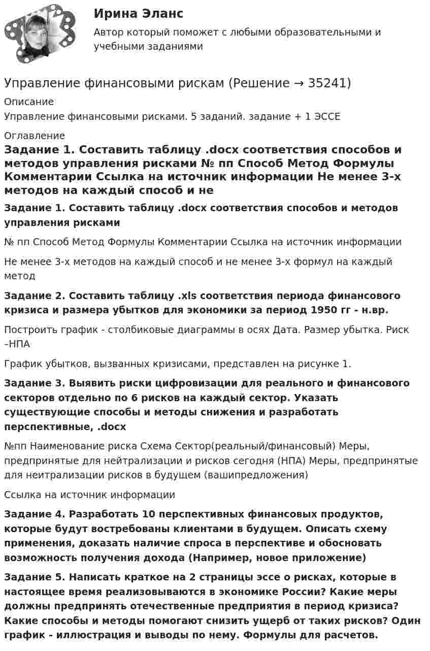     
          Описание
          Управление финансовыми рисками. 5 заданий. задание + 1 ЭССЕ  
          Оглавление
           Задание 1. Составить таблицу .docx соответствия способов и методов управления рисками  № пп Способ Метод Формулы Комментарии Ссылка на источник информации  Не менее 3-х методов на каждый способ и не менее 3-х формул на каждый метод Задание 2. Составить таблицу .xls соответствия периода финансового кризиса и размера убытков для экономики за период 1950 гг - н.вр.Построить график - столбиковые диаграммы в осях Дата. Размер убытка. Риск –НПАГрафик убытков, вызванных кризисами, представлен на рисунке 1. Задание 3. Выявить риски цифровизации для реального и финансового секторов отдельно по 6 рисков на каждый сектор. Указать существующие способы и методы снижения и разработать перспективные, .docx  №пп Наименование риска Схема Сектор(реальный/финансовый) Меры, предпринятые для нейтрализации и рисков сегодня (НПА)  Меры, предпринятые для неитрализации рисков в будущем (вашипредложения) Ссылка на источник информации Задание 4. Разработать 10 перспективных финансовых продуктов, которые будут востребованы клиентами в будущем. Описать схему применения, доказать наличие спроса в перспективе и обосновать возможность получения дохода (Например, новое приложение) Задание 5. Написать краткое на 2 страницы эссе о рисках, которые в настоящее время реализовываются в экономике России? Какие меры должны предпринять отечественные предприятия в период кризиса? Какие способы и методы помогают снизить ущерб от таких рисков? Один график - иллюстрация и выводы по нему. Формулы для расчетов. 
            
            
            Управление финансовыми потоками (тест с ответами Синергия) 2022Управление финансовыми рискамУправление финансовыми рискамиУправление финансовыми рискамиУправление финансовыми рискамиУправление финансовыми рискамиУправление финансовыми рисками Управление требованиями к ПО Вариант 1Управление требованиями к ПО. Задание 2. Вариант 1. Управление требованиями к ПО Задание 3 Вариант 1Управление требованиями к ПО Задание 4 Вариант 1Управление требованиями к ПО Задание 5 Вариант 1Управление услугой и предоставление услуги может осуществляться только путем ... процесса предоставления услугиУправление финансами банка (тесты с ответами СИНЕРГИЯ МТИ) Все ответы 2022