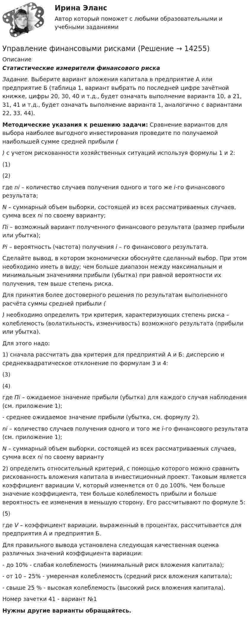     
          Описание
          Статистические измерители финансового риска  Задание. Выберите вариант вложения капитала в предприятие А или предприятие Б (таблица 1, вариант выбрать по последней цифре зачётной книжке, цифры 20, 30, 40 и т.д., будет означать выполнение варианта 10, а 21, 31, 41 и т.д., будет означать выполнение варианта 1, аналогично с вариантами 22, 33, 44). Методические указания к решению задачи: Сравнение вариантов для выбора наиболее выгодного инвестирования проведите по получаемой наибольшей сумме средней прибыли () с учетом рискованности хозяйственных ситуаций используя формулы 1 и 2:	                                                              (1)	                                                       (2)	где ni – количество случаев получения одного и того же i-го финансового результата; N – суммарный объем выборки, состоящей из всех рассматриваемых случаев, сумма всех ni по своему варианту; Пi – возможный вариант полученного финансового результата (размер прибыли или убытка); Рi – вероятность (частота) получения i – го финансового результата.	Сделайте вывод, в котором экономически обоснуйте сделанный выбор. При этом необходимо иметь в виду; чем больше диапазон между максимальным и минимальным значениями прибыли (убытка) при равной вероятности их получения, тем выше степень риска.	Для принятия более достоверного решения по результатам выполненного расчёта суммы средней прибыли () необходимо определить три критерия, характеризующих степень риска – колеблемость (волатильность, изменчивость) возможного результата (прибыли или убытка).	Для этого надо:1)               сначала рассчитать два критерия для предприятий А и Б: дисперсию и среднеквадратическое отклонение по формулам 3 и 4:	                                            (3)	                                            (4)	где Пi – ожидаемое значение прибыли (убытка) для каждого случая наблюдения (см. приложение 1);	- среднее ожидаемое значение прибыли (убытка, см. формулу 2). ni – количество случаев получения одного и того же i-го финансового результата (см. приложение 1); N – суммарный объем выборки, состоящей из всех рассматриваемых случаев, сумма всех ni по своему варианту2)               определить относительный критерий, с помощью которого можно сравнить рискованность вложения капитала в инвестиционный проект. Таковым является коэффициент вариации V, который изменяется от 0 до 100%. Чем больше значение коэффициента, тем больше колеблемость прибыли и больше вероятность ее изменения в меньшую сторону. Его рассчитывают по формуле 5:	                                              (5)	где V – коэффициент вариации, выраженный в процентах, рассчитывается для предприятия А и предприятия Б.	Для правильного вывода установлена следующая качественная оценка различных значений коэффициента вариации:- до 10% - слабая колеблемость (минимальный риск вложения капитала);- от 10 – 25% - умеренная колеблемость (средний риск вложения капитала);- свыше 25 % - высокая колеблемость (высокий риск вложения капитала). Номер зачетки 41 - вариант №1Нужны другие варианты обращайтесь.   
            
            
            Управление финансовыми рискамиУправление финансовыми рискамиУправление финансовыми рискамиУправление финансовыми рисками УПРАВЛЕНИЕ ФИНАНСОВЫМИ РИСКАМИ - вариант №1Управление финансовыми рисками - версия 2.💯 Управление финансовыми рисками (ответы на тест Синергия / МТИ / МосАП, ноябрь 2022)Управление требованиями к ПО Задание 4 Вариант 1Управление требованиями к ПО Задание 5 Вариант 1Управление услугой и предоставление услуги может осуществляться только путем ... процесса предоставления услугиУправление финансами банка (тесты с ответами СИНЕРГИЯ МТИ) Все ответы 2022💯 Управление финансовыми потоками (ответы на тест Синергия / МОИ / МТИ / МосАП, ноябрь 2023)Управление финансовыми потоками (тест с ответами Синергия) 2022Управление финансовыми рискам
