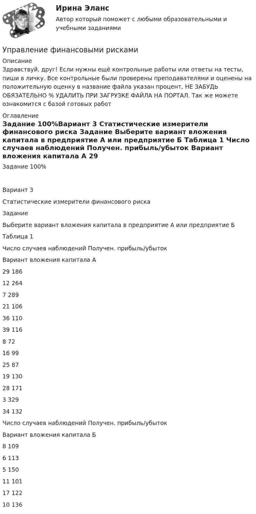      
          Описание
          Здравствуй, друг! Если нужны ещё контрольные работы или ответы на тесты, пиши в личку. Все контрольные были проверены преподавателями и оценены на положительную оценку в название файла указан процент, НЕ ЗАБУДЬ ОБЯЗАТЕЛЬНО % УДАЛИТЬ ПРИ ЗАГРУЗКЕ ФАЙЛА НА ПОРТАЛ. Так же можете ознакомится с базой готовых работ  
          Оглавление
          Задание  100%Вариант 3
Статистические измерители финансового риска
Задание

Выберите вариант вложения капитала в предприятие А или предприятие Б 
Таблица 1
Число случаев наблюдений	Получен. прибыль/убыток
Вариант вложения капитала А
29	186
12	264
7	289
21	106
36	110
39	116
8	72
16	99
25	87
19	130
28	171
3	329
34	132
Число случаев наблюдений	Получен. прибыль/убыток
Вариант вложения капитала Б
8	109
6	113
5	150
11	101
17	122
10	136
 
            
            
            Управление финансовыми рискамУправление финансовыми рискамиУправление финансовыми рискамиУправление финансовыми рискамиУправление финансовыми рискамиУправление финансовыми рисками УПРАВЛЕНИЕ ФИНАНСОВЫМИ РИСКАМИ - вариант №1Управление требованиями к ПО. Задание 2. Вариант 1. Управление требованиями к ПО Задание 3 Вариант 1Управление требованиями к ПО Задание 4 Вариант 1Управление требованиями к ПО Задание 5 Вариант 1Управление услугой и предоставление услуги может осуществляться только путем ... процесса предоставления услугиУправление финансами банка (тесты с ответами СИНЕРГИЯ МТИ) Все ответы 2022💯 Управление финансовыми потоками (ответы на тест Синергия / МОИ / МТИ / МосАП, ноябрь 2023)