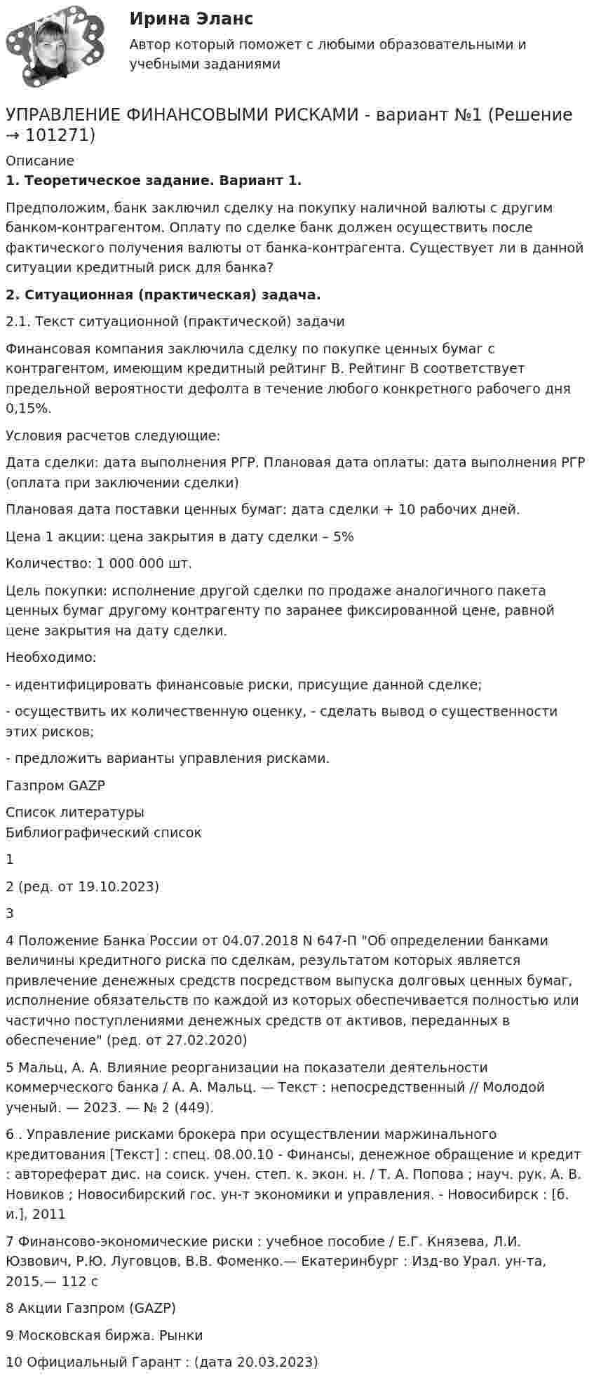     
            Описание
            1. Теоретическое задание. Вариант 1.	Предположим, банк заключил сделку на покупку наличной валюты с другим банком-контрагентом. Оплату по сделке банк должен осуществить после фактического получения валюты от банка-контрагента. Существует ли в данной ситуации кредитный риск для банка?2. Ситуационная (практическая) задача. 	2.1. Текст ситуационной (практической) задачи	 	Финансовая компания заключила сделку по покупке ценных бумаг с контрагентом, имеющим кредитный рейтинг B. Рейтинг B соответствует предельной вероятности дефолта в течение любого конкретного рабочего дня 0,15%. 	Условия расчетов следующие: 	Дата сделки: дата выполнения РГР. Плановая дата оплаты: дата выполнения РГР (оплата при заключении сделки) 	Плановая дата поставки ценных бумаг: дата сделки + 10 рабочих дней.	Цена 1 акции: цена закрытия в дату сделки – 5% 	Количество: 1 000 000 шт. 	Цель покупки: исполнение другой сделки по продаже аналогичного пакета ценных бумаг другому контрагенту по заранее фиксированной цене, равной цене закрытия на дату сделки. 	Необходимо:	 - идентифицировать финансовые риски, присущие данной сделке;	 - осуществить их количественную оценку, - сделать вывод о существенности этих рисков; 	- предложить варианты управления рисками.	Газпром GAZP  
            Список литературы
            Библиографический список 1                  2                  (ред. от 19.10.2023)3                  4                  Положение Банка России от 04.07.2018 N 647-П Об определении банками величины кредитного риска по сделкам, результатом которых является привлечение денежных средств посредством выпуска долговых ценных бумаг, исполнение обязательств по каждой из которых обеспечивается полностью или частично поступлениями денежных средств от активов, переданных в обеспечение (ред. от 27.02.2020)5                  Мальц, А. А. Влияние реорганизации на показатели деятельности коммерческого банка / А. А. Мальц. — Текст : непосредственный // Молодой ученый. — 2023. — № 2 (449). 6                  . Управление рисками брокера при осуществлении маржинального кредитования [Текст] : спец. 08.00.10 - Финансы, денежное обращение и кредит : автореферат дис. на соиск. учен. степ. к. экон. н. / Т. А. Попова ; науч. рук. А. В. Новиков ; Новосибирский гос. ун-т экономики и управления. - Новосибирск : [б. и.], 2011 7                  Финансово‑экономические риски : учебное пособие / Е.Г. Князева, Л.И. Юзвович, Р.Ю. Луговцов, В.В. Фоменко.— Екатеринбург : Изд-во Урал. ун-та, 2015.— 112 с8                   Акции Газпром (GAZP)9                   Московская биржа. Рынки 10              Официальный  Гарант : (дата  20.03.2023) 
            
            
            Управление финансовыми рисками УПРАВЛЕНИЕ ФИНАНСОВЫМИ РИСКАМИ - вариант №1Управление финансовыми рисками - версия 2.💯 Управление финансовыми рисками (ответы на тест Синергия / МТИ / МосАП, ноябрь 2022)💯 Управление финансовыми рисками (ответы на тест Синергия / МТИ / МосАП, сентябрь 2022)Управление финансовыми рисками (практическая работа)💯 Управление фондовым портфелем.фэ_БАК (ответы на тест Синергия / МОИ / МТИ / МосАП, ноябрь 2023)Управление финансами банка (тесты с ответами СИНЕРГИЯ МТИ) Все ответы 2022💯 Управление финансовыми потоками (ответы на тест Синергия / МОИ / МТИ / МосАП, ноябрь 2023)Управление финансовыми потоками (тест с ответами Синергия) 2022Управление финансовыми рискамУправление финансовыми рискамиУправление финансовыми рискамиУправление финансовыми рисками