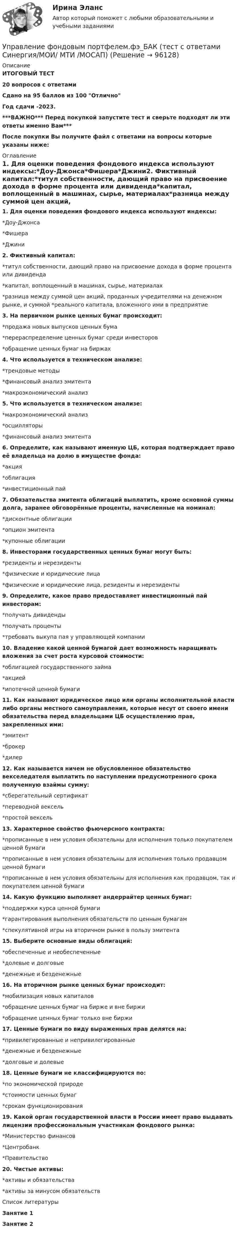     
            Описание
            ИТОГОВЫЙ ТЕСТ20 вопросов с ответамиСдано на 95 баллов из 100 ОтличноГод сдачи -2023.***ВАЖНО*** Перед покупкой запустите тест и сверьте подходят ли эти ответы именно Вам***После покупки Вы получите файл с ответами на вопросы которые указаны ниже: 
            Оглавление
            1. Для оценки поведения фондового индекса используют индексы:*Доу-Джонса*Фишера*Джини2. Фиктивный капитал:*титул собственности, дающий право на присвоение дохода в форме процента или дивиденда*капитал, воплощенный в машинах, сырье, материалах*разница между суммой цен акций, проданных учредителями на денежном рынке, и суммой *реального капитала, вложенного ими в предприятие3. На первичном рынке ценных бумаг происходит:*продажа новых выпусков ценных бума*перераспределение ценных бумаг среди инвесторов*обращение ценных бумаг на биржах4. Что используется в техническом анализе:*трендовые методы*финансовый анализ эмитента*макроэкономический анализ5. Что используется в техническом анализе:*макроэкономический анализ*осцилляторы*финансовый анализ эмитента6. Определите, как называют именную ЦБ, которая подтверждает право её владельца на долю в имуществе фонда:*акция*облигация*инвестиционный пай7. Обязательства эмитента облигаций выплатить, кроме основной суммы долга, заранее обговорённые проценты, начисленные на номинал:*дисконтные облигации*опцион эмитента*купонные облигации8. Инвесторами государственных ценных бумаг могут быть:*резиденты и нерезиденты*физические и юридические лица*физические и юридические лица, резиденты и нерезиденты9. Определите, какое право предоставляет инвестиционный пай инвесторам:*получать дивиденды*получать проценты*требовать выкупа пая у управляющей компании10. Владение какой ценной бумагой дает возможность наращивать вложения за счет роста курсовой стоимости:*облигацией государственного займа*акцией*ипотечной ценной бумаги11. Как называют юридическое лицо или органы исполнительной власти либо органы местного самоуправления, которые несут от своего имени обязательства перед владельцами ЦБ осуществлению прав, закрепленных ими:*эмитент*брокер*дилер12. Как называется ничем не обусловленное обязательство векселедателя выплатить по наступлении предусмотренного срока полученную взаймы сумму:*сберегательный сертификат*переводной вексель*простой вексель13. Характерное свойство фьючерсного контракта:*прописанные в нем условия обязательны для исполнения только покупателем ценной бумаги*прописанные в нем условия обязательны для исполнения только продавцом ценной бумаги*прописанные в нем условия обязательны для исполнения как продавцом, так и покупателем ценной бумаги14. Какую функцию выполняет андеррайтер ценных бумаг:*поддержки курса ценной бумаги*гарантирования выполнения обязательств по ценным бумагам*спекулятивной игры на вторичном рынке в пользу эмитента15. Выберите основные виды облигаций:*обеспеченные и необеспеченные*долевые и долговые*денежные и безденежные16. На вторичном рынке ценных бумаг происходит:*мобилизация новых капиталов*обращение ценных бумаг на бирже и вне биржи*обращение ценных бумаг только вне биржи17. Ценные бумаги по виду выраженных прав делятся на:*привилегированные и непривилегированные*денежные и безденежные*долговые и долевые18. Ценные бумаги не классифицируются по:*по экономической природе*стоимости ценных бумаг*срокам функционирования19. Какой орган государственной власти в России имеет право выдавать лицензии профессиональным участникам фондового рынка:*Министерство финансов*Центробанк*Правительство20. Чистые активы:*активы и обязательства*активы за минусом обязательств 
            Список литературы
            Занятие 1 Занятие 2 
            
            
            💯 Управление фондовым портфелем.фэ_БАК (ответы на тест Синергия / МОИ / МТИ / МосАП, октябрь 2023)Управление фондовым портфелем.фэ_БАК (тест с ответами Синергия/МОИ/ МТИ /МОСАП)Управление ценами на финансовых рынках в условиях финансово-экономических кризисовУправление цепями поставок ММУ 2023г.Управление человеческими ресурсамиУправление человеческими ресурсамиУправление человеческими ресурсамиУправление финансовыми рискамиУправление финансовыми рисками УПРАВЛЕНИЕ ФИНАНСОВЫМИ РИСКАМИ - вариант №1Управление финансовыми рисками - версия 2.💯 Управление финансовыми рисками (ответы на тест Синергия / МТИ / МосАП, ноябрь 2022)💯 Управление финансовыми рисками (ответы на тест Синергия / МТИ / МосАП, сентябрь 2022)Управление финансовыми рисками (практическая работа)