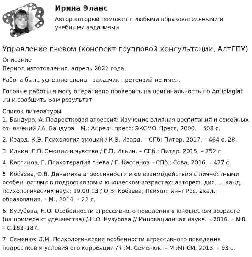      
          Описание
          Период изготовления:  апрель 2022 года.Работа была успешно сдана - заказчик претензий не имел.Готовые работы я могу оперативно проверить на оригинальность по Antiplagiat .ru и сообщить Вам результат  
          Список литературы
          1. Бандура, А. Подростковая агрессия: Изучение влияния воспитания и семейных отношений / А. Бандура – М.: Апрель пресс: ЭКСМО–Пресс, 2000. – 508 с. 2. Изард, К.Э. Психология эмоций / К.Э. Изард. – СПб: Питер, 2017. – 464 с. 28. 3. Ильин, Е.П. Эмоции и чувства / Е.П. Ильин. – СПб.: Питер. 2015. – 752 с. 4. Кассинов, Г. Психотерапия гнева / Г. Кассинов – СПб.: Сова, 2016. – 477 с.5. Кобзева, О.В. Динамика агрессивности и её взаимодействия с личностными особенностями в подростковом и юношеском возрастах: автореф. дис. ... канд. психологических наук: 19.00.13 / О.В. Кобзева; Психол. ин–т Рос. акад. образования. – М., 2014. – 22 с.6. Кузубова, Н.О. Особенности агрессивного поведения в юношеском возрасте (на примере студенчества) / Н.О. Кузубова // Инновационная наука. – 2016. – №8. – С.183–187.7. Семенюк Л.М. Психологические особенности агрессивного поведения подростков и условия его коррекции / Л.М. Семенюк. – М.:МПСИ, 2013. – 93 с.
            
            
            Управление в транспортно- логистических системах - вариант нечетныйУправление гневом (конспект групповой консультации, АлтГПУ)Управление городским имуществом и недвижимостью (Нижний Новгород)Управление городским имуществом и недвижимостью рр 1✅ Управление государственной и муниципальной собственностью 48 вопросов СИНЕРГИЯ МТИ 2022⭐ Управление государственной и муниципальной собственностью (все ответы на тест Синергия / МТИ / МосАП, июль 2022)⭐ Управление государственной и муниципальной собственностью (все ответы на тест Синергия / МТИ / МосАП, июль 2022)Управление временем, в основном личным, в контексте работы и отдыха - это ... синергия«Управление в социальной сфере»Управление в социальной сфереУправление в социальной сфере (2023.г) тест с ответами Синергия/МОИ/ МТИ /МОСАП⭐ Управление в социальной сфере (все ответы на тест Синергия / МТИ / МосАП, ноябрь 2022)💯 Управление в социальной сфере (ответы на тест Синергия / МОИ / МТИ / МосАП, октябрь 2023)💯 Управление в социальной сфере (правильные ответы на тест Синергия / МОИ / МТИ / МосАП)
