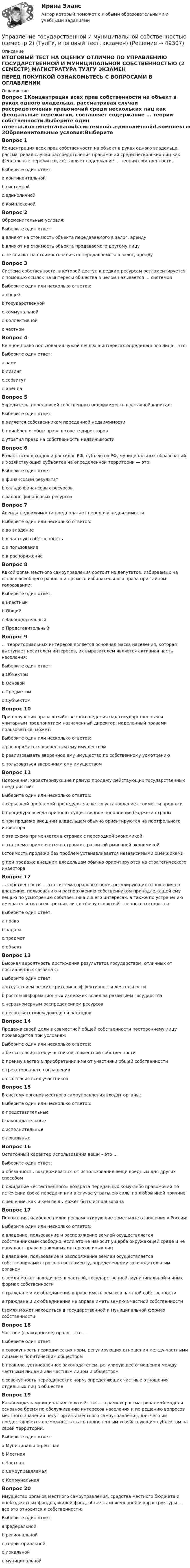     
            Описание
            ИТОГОВЫЙ ТЕСТ НА ОЦЕНКУ ОТЛИЧНО ПО УПРАВЛЕНИЮ ГОСУДАРСТВЕННОЙ И МУНИЦИПАЛЬНОЙ СОБСТВЕННОСТЬЮ (2 СЕМЕСТР) МАГИСТРАТУРА ТУЛГУ ЭКЗАМЕНПЕРЕД ПОКУПКОЙ ОЗНАКОМЬТЕСЬ С ВОПРОСАМИ В ОГЛАВЛЕНИИ 
            Оглавление
            Вопрос 1Концентрация всех прав собственности на объект в руках одного владельца, рассматривая случаи рассредоточения правомочий среди нескольких лиц как феодальные пережитки, составляет содержание … теории собственности.Выберите один ответ:a.континентальнойb.системнойc.единоличнойd.комплекснойВопрос 2Обременительные условия:Выберите один ответ:a.влияют на стоимость объекта передаваемого в залог, арендуb.влияют на стоимость объекта продаваемого другому лицуc.не влияют на стоимость объекта передаваемого в залог, арендуВопрос 3Система собственности, в которой доступ к редким ресурсам регламентируется с помощью ссылок на интересы общества в целом называется … системойВыберите один или несколько ответов:a.общейb.государственнойc.коммунальнойd.коллективнойe.частнойВопрос 4Вещное право пользования чужой вещью в интересах определенного лица – это:Выберите один ответ:a.заемb.лизингc.сервитутd.арендаВопрос 5Учредитель, передавший собственную недвижимость в уставной капитал:Выберите один ответ:a.является собственником переданной недвижимостиb.приобрел особые права в совете директоровc.утратил право на собственность недвижимостиВопрос 6Баланс всех доходов и расходов РФ, субъектов РФ, муниципальных образований и хозяйствующих субъектов на определенной территории — это:Выберите один ответ:a.финансовый результатb.сальдо финансовых ресурсовc.баланс финансовых ресурсовВопрос 7Аренда недвижимости предполагает передачу недвижимости:Выберите один или несколько ответов:a.во владениеb.в частную собственностьc.в пользованиеd.в распоряжениеВопрос 8Какой орган местного самоуправления состоит из депутатов, избираемых на основе всеобщего равного и прямого избирательного права при тайном голосовании:Выберите один ответ:a.Властныйb.Общийc.Законодательныйd.ПредставительныйВопрос 9... территориальных интересов является основная масса населения, которая выступает носителем интересов, их выразителем является активная часть населения:Выберите один ответ:a.Объектомb.Основойc.Предметомd.СубъектомВопрос 10При получении права хозяйственного ведения над государственным и унитарным предприятием назначенный директор, наделенный правами пользоваться, может:Выберите один или несколько ответов:a.распоряжаться вверенным ему имуществомb.реализовывать вверенное ему имущество по собственному усмотрениюc.пользоваться вверенным ему имуществомВопрос 11Положения, характеризующие прямую продажу действующих государственных предприятий:Выберите один или несколько ответов:a.серьезной проблемой процедуры является установление стоимости продажиb.процедура всегда приносит существенное пополнение бюджета страныc.при продаже внешним владельцам обычно ориентируются на портфельного инвестораd.эта схема применяется в странах с переходной экономикойe.эта схема применяется в странах с развитой рыночной экономикойf.стоимость продажи без проблем устанавливается независимыми оценщикамиg.при продаже внешним владельцам обычно ориентируются на стратегического инвестораВопрос 12… собственности — это система правовых норм, регулирующих отношения по владению, пользованию и распоряжению собственником принадлежащей ему вещью по усмотрению собственника и в его интересах, а также по устранению вмешательства всех третьих лиц в сферу его хозяйственного господства:Выберите один ответ:a.правоb.задачаc.предметd.объектВопрос 13Высокая вероятность достижения результатов государством, отличных от поставленных связана с:Выберите один ответ:a.отсутствием четких критериев эффективности деятельностиb.ростом информационных издержек вслед за развитием государстваc.неравномерным распределением ресурсовd.несоответствием доходов и расходовВопрос 14Продажа своей доли в совместной общей собственности постороннему лицу производится при условиях:Выберите один или несколько ответов:a.без согласия всех участников совместной собственностиb.преимущество в приобретении имеют участники общей собственностиc.трехстороннего соглашенияd.с согласия всех участниковВопрос 15В систему органов местного самоуправления входят органы:Выберите один или несколько ответов:a.представительныеb.законодательныеc.исполнительныеd.локальныеВопрос 16Остаточный характер использования вещи – это …Выберите один ответ:a.обязанность воздерживаться от использования вещи вредным для других способомb.ожидание «естественного» возврата переданных кому-либо правомочий по истечении срока передачи или в случае утраты ею силы по любой иной причинеc.решение, как и кем вещь может быть использованаВопрос 17Положения, наиболее полно регламентирующие земельные отношения в России:Выберите один или несколько ответов:a.владение, пользование и распоряжение землей осуществляется собственниками свободно, если это не наносит ущерба окружающей среде и не нарушает права и законных интересов иных лицb.владение, пользование и распоряжение землей осуществляется собственниками строго по регламенту, определенному законодательным органомc.земля может находиться в частной, государственной, муниципальной и иных формах собственностиd.граждане и их объединения вправе иметь землю в частной собственностиe.граждане и их объединения не вправе иметь землю в частной собственностиf.земля может находиться в государственной и муниципальной формах собственностиВопрос 18Частное (гражданское) право – это …Выберите один ответ:a.совокупность периодических норм, регулирующих отношения между частными лицами и политическим обществомb.правило, установленное законодателем, регулирующее отношения между частными лицами или частным лицом и обществомc.совокупность периодических норм, определяющих частные отношения отдельных лиц в обществеВопрос 19Какая модель муниципального хозяйства — в рамках рассматриваемой модели основное бремя по обслуживанию интересов населения и по решению вопросов местного значения несут органы местного самоуправления, для чего им предоставляется возможность стать полноценным хозяйствующим субъектом на своей территории:Выберите один ответ:a.Муниципально-рентнаяb.Местнаяc.Частнаяd.Самоуправляемаяe.КоммунальнаяВопрос 20Имущество органов местного самоуправления, средства местного бюджета и внебюджетных фондов, жилой фонд, объекты инженерной инфраструктуры — все это относится к собственности:Выберите один ответ:a.федеральнойb.региональнойc.территориальнойd.локальнойe.муниципальной 
            
            
            💯 Управление государственной и муниципальной собственностью (ответы на тест Синергия / МОИ / МТИ / МосАП, декабрь 2023)Управление государственной и муниципальной собственностью (семестр 2) (ТулГУ, итоговый тест, экзамен)Управление государственной и муниципальной собственностью (тест с ответами Синергия/МОИ/ МТИ /МОСАП)Управление государственной собственностью в регионах РФУправление государственными и муниципальными закупками Росдистант 6 практических ТГУУправление государственными и муниципальными закупками СИНЕРГИЯ 2023 (71 из 100)💯 Управление государственными и муниципальными закупками [Тема 1-5] (ответы на тесты Синергия / МОИ / МТИ / МосАП, январь 2024)Управление в транспортно- логистических системах - вариант нечетныйУправление гневом (конспект групповой консультации, АлтГПУ)Управление городским имуществом и недвижимостью (Нижний Новгород)Управление городским имуществом и недвижимостью рр 1✅ Управление государственной и муниципальной собственностью 48 вопросов СИНЕРГИЯ МТИ 2022⭐ Управление государственной и муниципальной собственностью (все ответы на тест Синергия / МТИ / МосАП, июль 2022)⭐ Управление государственной и муниципальной собственностью (все ответы на тест Синергия / МТИ / МосАП, июль 2022)