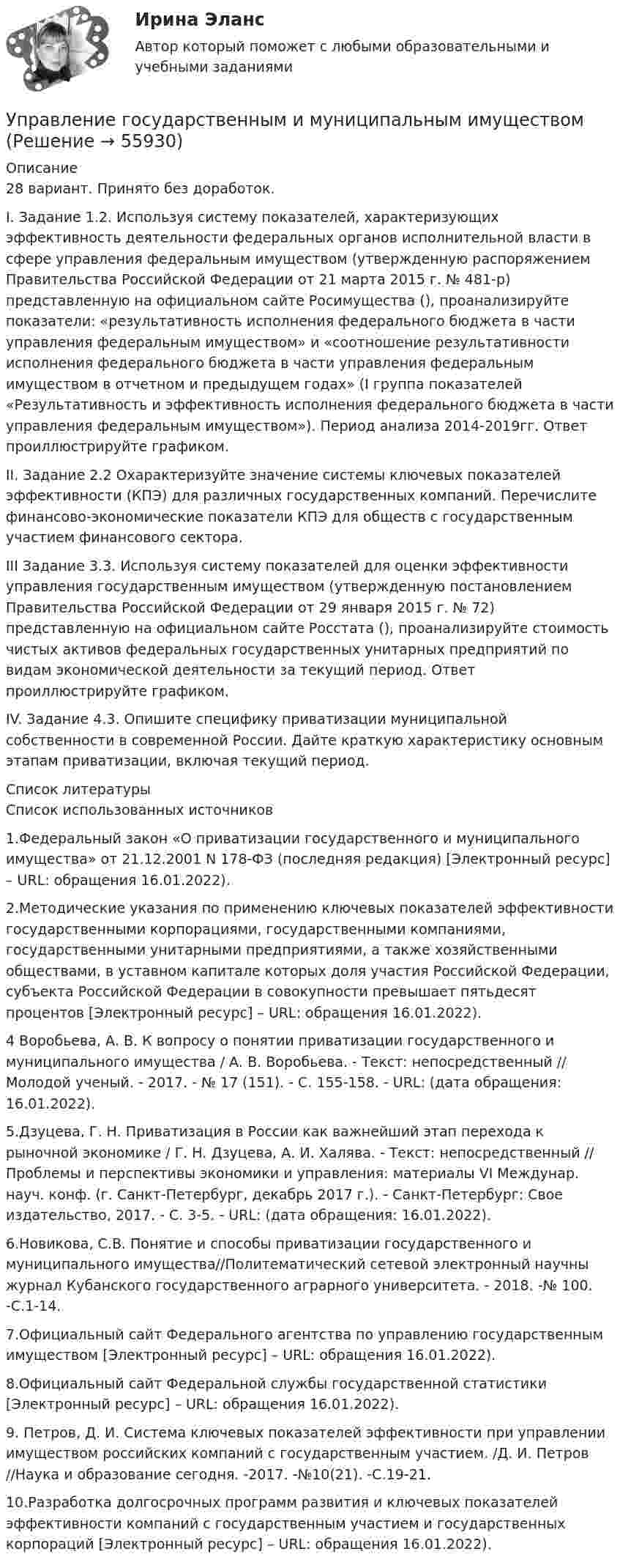      
            Описание
            28 вариант. Принято без доработок. I. Задание 1.2. Используя систему показателей, характеризующих эффективность деятельности федеральных органов исполнительной власти в сфере управления федеральным имуществом (утвержденную распоряжением Правительства Российской Федерации от 21 марта 2015 г. № 481-р) представленную на официальном сайте Росимущества (), проанализируйте показатели: «результативность исполнения федерального бюджета в части управления федеральным имуществом» и «соотношение результативности исполнения федерального бюджета в части управления федеральным имуществом в отчетном и предыдущем годах» (I группа показателей «Результативность и эффективность исполнения федерального бюджета в части управления федеральным имуществом»). Период анализа 2014-2019гг. Ответ проиллюстрируйте графиком.  II. Задание 2.2 Охарактеризуйте значение системы ключевых показателей эффективности (КПЭ) для различных государственных компаний. Перечислите финансово-экономические показатели КПЭ для обществ с государственным участием финансового сектора. III Задание 3.3. Используя систему показателей для оценки эффективности управления государственным имуществом (утвержденную постановлением Правительства Российской Федерации от 29 января 2015 г. № 72) представленную на официальном сайте Росстата (), проанализируйте стоимость чистых активов федеральных государственных унитарных предприятий по видам экономической деятельности за текущий период. Ответ проиллюстрируйте графиком.IV. Задание 4.3. Опишите специфику приватизации муниципальной собственности в современной России. Дайте краткую характеристику основным этапам приватизации, включая текущий период.  
            Список литературы
            Список использованных источников        1.Федеральный закон «О приватизации государственного и муниципального имущества» от 21.12.2001 N 178-ФЗ (последняя редакция) [Электронный ресурс] – URL:  обращения 16.01.2022).        2.Методические указания по применению ключевых показателей эффективности государственными корпорациями, государственными компаниями, государственными унитарными предприятиями, а также хозяйственными обществами, в уставном капитале которых доля участия Российской Федерации, субъекта Российской Федерации в совокупности превышает пятьдесят процентов [Электронный ресурс] – URL:  обращения 16.01.2022).        4 Воробьева, А. В. К вопросу о понятии приватизации государственного и муниципального имущества / А. В. Воробьева. - Текст: непосредственный // Молодой ученый. - 2017. - № 17 (151). - С. 155-158. - URL:  (дата обращения: 16.01.2022).        5.Дзуцева, Г. Н. Приватизация в России как важнейший этап перехода к рыночной экономике / Г. Н. Дзуцева, А. И. Халява. - Текст: непосредственный // Проблемы и перспективы экономики и управления: материалы VI Междунар. науч. конф. (г. Санкт-Петербург, декабрь 2017 г.). - Санкт-Петербург: Свое издательство, 2017. - С. 3-5. - URL:  (дата обращения: 16.01.2022).        6.Новикова, С.В. Понятие и способы приватизации государственного и муниципального имущества//Политематический сетевой электронный научны журнал Кубанского государственного аграрного университета. - 2018. -№ 100. -С.1-14.        7.Официальный сайт Федерального агентства по управлению государственным имуществом [Электронный ресурс] – URL:  обращения 16.01.2022).        8.Официальный сайт Федеральной службы государственной статистики [Электронный ресурс] – URL:  обращения 16.01.2022).        9. Петров, Д. И. Система ключевых показателей эффективности при управлении имуществом российских компаний с государственным участием. /Д. И. Петров //Наука и образование сегодня. -2017. -№10(21). -С.19-21.        10.Разработка долгосрочных программ развития и ключевых показателей эффективности компаний с государственным участием и государственных корпораций [Электронный ресурс] – URL:  обращения 16.01.2022). 
            
            
            Управление государственным и муниципальным заказом. Практическое задание. ММУ.Управление государственным и муниципальным имуществомУправление государственным и муниципальным имуществом. ПКЗ. СИУ РАНХИГС.Управление государственными проектами. Синергия. Итоговый + промежуточные тестыУправление государственными проектами (тест с ответами магистратура Синергия)Управление даннымиУправление данными 3 семестр СинергияУправление государственными и муниципальными закупками СИНЕРГИЯ 2023 (71 из 100)💯 Управление государственными и муниципальными закупками [Тема 1-5] (ответы на тесты Синергия / МОИ / МТИ / МосАП, январь 2024)Управление государственными и муниципальными закупками (тест с ответами магистратура Синергия)Управление государственными и муниципальными услугами. ПКЗ. СИУ РАНХИГС.Управление государственными и муниципальными финансами (итоговый тест) 38 вопросов 86,45%Управление государственным и муниципальным заказомУправление государственным и муниципальным заказом ММУ 2023г.