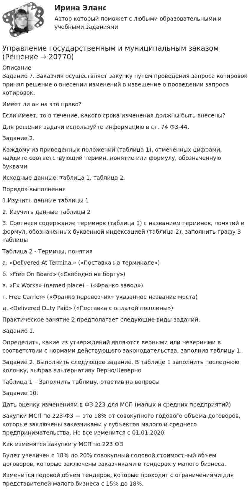     
          Описание
          Задание 7. Заказчик осуществляет закупку путем проведения запроса котировок принял решение о внесении изменений в извещение о проведении запроса котировок. Имеет ли он на это право? Если имеет, то в течение, какого срока изменения должны быть внесены? Для решения задачи используйте информацию в ст. 74 ФЗ-44.Задание 2.Каждому из приведенных положений (таблица 1), отмеченных цифрами, найдите соответствующий термин, понятие или формулу, обозначенную буквами.Исходные данные: таблица 1, таблица 2.Порядок выполнения1.Изучить данные таблицы 12. Изучить данные таблицы 23. Соотнеся содержание терминов (таблица 1) с названием терминов, понятий и формул, обозначенных буквенной индексацией (таблица 2), заполнить графу 3 таблицыТаблица 2 - Термины, понятияа. «Delivered At Terminal» («Поставка на терминале»)б. «Free On Board» («Свободно на борту»)в. «Ex Works» (named place) – («Франко завод»)г. Free Carrier» («Франко перевозчик» указанное название места)д. «Delivered Duty Paid» («Поставка с оплатой пошлины»)Практическое занятие 2 предполагает следующие виды заданий:Задание 1.Определить, какие из утверждений являются верными или неверными в соответствии с нормами действующего законодательства, заполнив таблицу 1.Задание 2. Выполнить следующее задание. В таблице 1 заполнить последнюю колонку, выбрав альтернативу Верно/НеверноТаблица 1 – Заполнить таблицу, ответив на вопросыЗадание 10.Дать оценку изменениям в ФЗ 223 для МСП (малых и средних предприятий)Закупки МСП по 223-ФЗ — это 18% от совокупного годового объема договоров, которые заключены заказчиками у субъектов малого и среднего предпринимательства. Но все изменится с 01.01.2020.Как изменятся закупки у МСП по 223 ФЗБудет увеличен с 18% до 20% совокупный годовой стоимостный объем договоров, которые заключены заказчиками в тендерах у малого бизнеса.Изменится годовой объем тендеров, которые проходят с ограничениями для представителей малого бизнеса с 15% до 18%.  
            
            
            Управление государственными и муниципальными финансами (итоговый тест) 38 вопросов 86,45%Управление государственным и муниципальным заказомУправление государственным и муниципальным заказом ММУ 2023г.Управление государственным и муниципальным заказом. Практические задания. ММУ.Управление государственным и муниципальным заказом. Практическое задание. ММУ.Управление государственным и муниципальным имуществомУправление государственным и муниципальным имуществом. ПКЗ. СИУ РАНХИГС.Управление государственной и муниципальной собственностью (семестр 2) (ТулГУ, итоговый тест, экзамен)Управление государственной и муниципальной собственностью (тест с ответами Синергия/МОИ/ МТИ /МОСАП)Управление государственной собственностью в регионах РФУправление государственными и муниципальными закупками Росдистант 6 практических ТГУУправление государственными и муниципальными закупками СИНЕРГИЯ 2023 (71 из 100)💯 Управление государственными и муниципальными закупками [Тема 1-5] (ответы на тесты Синергия / МОИ / МТИ / МосАП, январь 2024)Управление государственными и муниципальными закупками (тест с ответами магистратура Синергия)