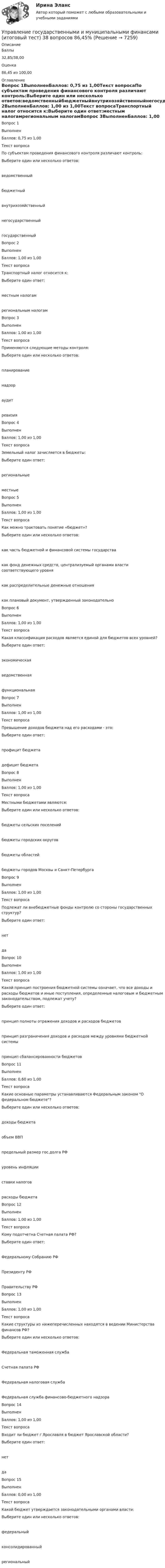      
          Описание
            Баллы 32,85/38,00   Оценка 86,45 из 100,00 
          Оглавление
            Вопрос 1ВыполненБаллов: 0,75 из 1,00Текст вопросаПо субъектам проведения финансового контроля различают контроль:Выберите один или несколько ответов:ведомственныйбюджетныйвнутрихозяйственныйнегосударственныйгосударственныйВопрос 2ВыполненБаллов: 1,00 из 1,00Текст вопросаТранспортный налог относится к:Выберите один ответ:местным налогамрегиональным налогамВопрос 3ВыполненБаллов: 1,00 из 1,00Текст вопросаПрименяются следующие методы контроля:Выберите один или несколько ответов:планированиенадзораудитревизияВопрос 4ВыполненБаллов: 1,00 из 1,00Текст вопросаЗемельный налог зачисляется в бюджеты:Выберите один ответ:региональныеместныеВопрос 5ВыполненБаллов: 1,00 из 1,00Текст вопросаКак можно трактовать понятие «бюджет»?Выберите один или несколько ответов:как часть бюджетной и финансовой системы государствакак фонд денежных средств, централизуемый органами власти соответствующего уровнякак распределительные денежные отношениякак плановый документ, утвержденный законодательноВопрос 6ВыполненБаллов: 1,00 из 1,00Текст вопросаКакая классификация расходов является единой для бюджетов всех уровней?Выберите один ответ:экономическаяведомственнаяфункциональнаяВопрос 7ВыполненБаллов: 1,00 из 1,00Текст вопросаПревышение доходов бюджета над его расходами - это:Выберите один ответ:профицит бюджетадефицит бюджетаВопрос 8ВыполненБаллов: 1,00 из 1,00Текст вопросаМестными бюджетами являются:Выберите один или несколько ответов:бюджеты сельских поселенийбюджеты городских округовбюджеты областейбюджеты городов Москвы и Санкт-ПетербургаВопрос 9ВыполненБаллов: 1,00 из 1,00Текст вопросаПодлежат ли внебюджетные фонды контролю со стороны государственных структур?Выберите один ответ:нетдаВопрос 10ВыполненБаллов: 1,00 из 1,00Текст вопросаКакой принцип построения бюджетной системы означает, что все доходы и расходы бюджетов и иные поступления, определенные налоговым и бюджетным законодательством, подлежат учету?Выберите один ответ:принцип полноты отражения доходов и расходов бюджетовпринцип разграничения доходов и расходов между уровнями бюджетной системыпринцип сбалансированности бюджетовВопрос 11ВыполненБаллов: 0,60 из 1,00Текст вопросаКакие основные параметры устанавливаются Федеральным законом О федеральном бюджете?Выберите один или несколько ответов:доходы бюджетаобъем ВВПпредельный размер гос.долга РФуровень инфляцииставки налоговрасходы бюджетаВопрос 12ВыполненБаллов: 1,00 из 1,00Текст вопросаКому подотчетна Счетная палата РФ?Выберите один ответ:Федеральному Собранию РФПрезиденту РФПравительству РФВопрос 13ВыполненБаллов: 1,00 из 1,00Текст вопросаКакие структуры из нижеперечисленных находятся в ведении Министерства финансов РФ?Выберите один или несколько ответов:Федеральная таможенная службаСчетная палата РФФедеральная налоговая службаФедеральная служба финансово-бюджетного надзораВопрос 14ВыполненБаллов: 1,00 из 1,00Текст вопросаВходит ли бюджет г.Ярославля в бюджет Ярославской области?Выберите один ответ:нетдаВопрос 15ВыполненБаллов: 0,00 из 1,00Текст вопросаКакой бюджет утверждается законодательными органами власти:Выберите один или несколько ответов:федеральныйконсолидированныйрегиональный 
            
            
            Управление государственными и муниципальными услугами. ПКЗ. СИУ РАНХИГС.Управление государственными и муниципальными финансами (итоговый тест) 38 вопросов 86,45%Управление государственным и муниципальным заказомУправление государственным и муниципальным заказом ММУ 2023г.Управление государственным и муниципальным заказом. Практические задания. ММУ.Управление государственным и муниципальным заказом. Практическое задание. ММУ.Управление государственным и муниципальным имуществом💯 Управление государственной и муниципальной собственностью (ответы на тест Синергия / МОИ / МТИ / МосАП, декабрь 2023)Управление государственной и муниципальной собственностью (семестр 2) (ТулГУ, итоговый тест, экзамен)Управление государственной и муниципальной собственностью (тест с ответами Синергия/МОИ/ МТИ /МОСАП)Управление государственной собственностью в регионах РФУправление государственными и муниципальными закупками Росдистант 6 практических ТГУУправление государственными и муниципальными закупками СИНЕРГИЯ 2023 (71 из 100)💯 Управление государственными и муниципальными закупками [Тема 1-5] (ответы на тесты Синергия / МОИ / МТИ / МосАП, январь 2024)