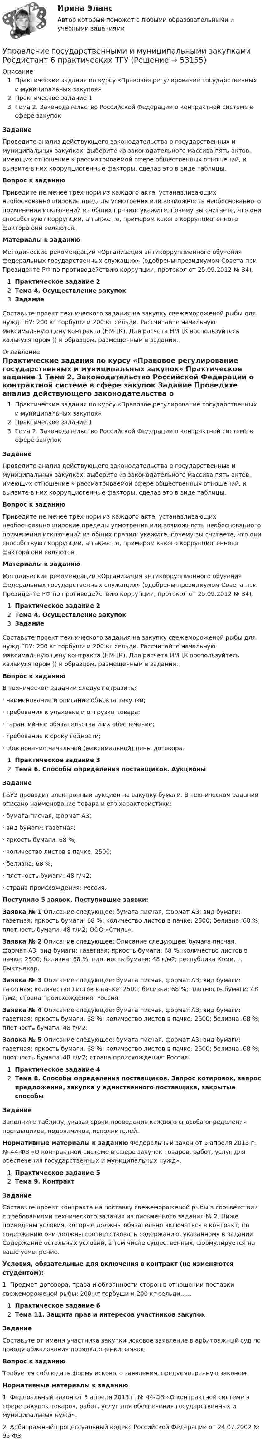     
            Описание
            	Практические задания по курсу «Правовое регулирование государственных и муниципальных закупок»	Практическое задание 1	Тема 2. Законодательство Российской Федерации о контрактной системе в сфере закупок Задание	Проведите анализ действующего законодательства о государственных и муниципальных закупках, выберите из законодательного массива пять актов, имеющих отношение к рассматриваемой сфере общественных отношений, и выявите в них коррупциогенные факторы, сделав это в виде таблицы.  Вопрос к заданию	Приведите не менее трех норм из каждого акта, устанавливающих необоснованно широкие пределы усмотрения или возможность необоснованного применения исключений из общих правил; укажите, почему вы считаете, что они способствуют коррупции, а также то, примером какого коррупциогенного фактора они являются. Материалы к заданию	Методические рекомендации «Организация антикоррупционного обучения федеральных государственных служащих» (одобрены президиумом Совета при Президенте РФ по противодействию коррупции, протокол от 25.09.2012 № 34). Практическое задание 2 Тема 4. Осуществление закупок Задание	Составьте проект технического задания на закупку свежемороженой рыбы для нужд ГБУ: 200 кг горбуши и 200 кг сельди. Рассчитайте начальную максимальную цену контракта (НМЦК). Для расчета НМЦК воспользуйтесь калькулятором () и образцом, размещенным в задании.  
            Оглавление
            	Практические задания по курсу «Правовое регулирование государственных и муниципальных закупок»	Практическое задание 1	Тема 2. Законодательство Российской Федерации о контрактной системе в сфере закупок Задание	Проведите анализ действующего законодательства о государственных и муниципальных закупках, выберите из законодательного массива пять актов, имеющих отношение к рассматриваемой сфере общественных отношений, и выявите в них коррупциогенные факторы, сделав это в виде таблицы.  Вопрос к заданию	Приведите не менее трех норм из каждого акта, устанавливающих необоснованно широкие пределы усмотрения или возможность необоснованного применения исключений из общих правил; укажите, почему вы считаете, что они способствуют коррупции, а также то, примером какого коррупциогенного фактора они являются. Материалы к заданию	Методические рекомендации «Организация антикоррупционного обучения федеральных государственных служащих» (одобрены президиумом Совета при Президенте РФ по противодействию коррупции, протокол от 25.09.2012 № 34). Практическое задание 2 Тема 4. Осуществление закупок Задание	Составьте проект технического задания на закупку свежемороженой рыбы для нужд ГБУ: 200 кг горбуши и 200 кг сельди. Рассчитайте начальную максимальную цену контракта (НМЦК). Для расчета НМЦК воспользуйтесь калькулятором () и образцом, размещенным в задании. Вопрос к заданию	В техническом задании следует отразить: ·       наименование и описание объекта закупки; ·       требования к упаковке и отгрузки товара; ·       гарантийные обязательства и их обеспечение; ·       требование к сроку годности; ·       обоснование начальной (максимальной) цены договора. Практическое задание 3 Тема 6. Способы определения поставщиков. Аукционы Задание	ГБУЗ проводит электронный аукцион на закупку бумаги. В техническом задании описано наименование товара и его характеристики:·       бумага писчая, формат А3;·       вид бумаги: газетная; ·       яркость бумаги: 68 %; ·       количество листов в пачке: 2500; ·       белизна: 68 %; ·       плотность бумаги: 48 г/м2;·       страна происхождения: Россия. Поступило 5 заявок. Поступившие заявки: Заявка № 1 Описание следующее: бумага писчая, формат А3; вид бумаги: газетная; яркость бумаги: 68 %; количество листов в пачке: 2500; белизна: 68 %; плотность бумаги: 48 г/м2; ООО «Стиль». Заявка № 2 Описание следующее: Описание следующее: бумага писчая, формат А3; вид бумаги: газетная; яркость бумаги: 68 %; количество листов в пачке: 2500; белизна: 68 %; плотность бумаги: 48 г/м2; республика Коми, г. Сыктывкар. Заявка № 3 Описание следующее: бумага писчая, формат А3; вид бумаги: газетная; количество листов в пачке: 2500; белизна: 68 %; плотность бумаги: 48 г/м2; страна происхождения: Россия. Заявка № 4 Описание следующее: бумага писчая, формат А3; вид бумаги: газетная; яркость бумаги: 68 %; количество листов в пачке: 2500; белизна: 68 %; плотность бумаги: 48 г/м2.  Заявка № 5 Описание следующее: бумага писчая, формат А3; вид бумаги: газетная; яркость бумаги: 68 %; количество листов в пачке: 2500; белизна: 68 %; плотность бумаги: 48 г/м2; страна происхождения: Россия. Практическое задание 4 Тема 8. Способы определения поставщиков. Запрос котировок, запрос предложений, закупка у единственного поставщика, закрытые способы Задание	Заполните таблицу, указав сроки проведения каждого способа определения поставщиков, подрядчиков, исполнителей.  Нормативные материалы к заданию	Федеральный закон от 5 апреля 2013 г. № 44-ФЗ «О контрактной системе в сфере закупок товаров, работ, услуг для обеспечения государственных и муниципальных нужд». Практическое задание 5 Тема 9. Контракт  Задание	Составьте проект контракта на поставку свежемороженой рыбы в соответствии с требованиями технического задания из письменного задания № 2. Ниже приведены условия, которые должны обязательно включаться в контракт; по содержанию они должны соответствовать содержанию, указанному в задании. Содержание остальных условий, в том числе существенных, формулируется на ваше усмотрение. Условия, обязательные для включения в контракт (не изменяются студентом):	1. Предмет договора, права и обязанности сторон в отношении поставки свежемороженой рыбы: 200 кг горбуши и 200 кг сельди...... Практическое задание 6 Тема 11. Защита прав и интересов участников закупок Задание	Составьте от имени участника закупки исковое заявление в арбитражный суд по поводу обжалования порядка оценки заявок. Вопрос к заданию	Требуется соблюдать форму искового заявления, предусмотренную законом. Нормативные материалы к заданию1.    Федеральный закон от 5 апреля 2013 г. № 44-ФЗ «О контрактной системе в сфере закупок товаров, работ, услуг для обеспечения государственных и муниципальных нужд».2.    Арбитражный процессуальный кодекс Российской Федерации от 24.07.2002 № 95-ФЗ. 
            
            
            Управление государственной собственностью в регионах РФУправление государственными и муниципальными закупками Росдистант 6 практических ТГУУправление государственными и муниципальными закупками СИНЕРГИЯ 2023 (71 из 100)💯 Управление государственными и муниципальными закупками [Тема 1-5] (ответы на тесты Синергия / МОИ / МТИ / МосАП, январь 2024)Управление государственными и муниципальными закупками (тест с ответами магистратура Синергия)Управление государственными и муниципальными услугами. ПКЗ. СИУ РАНХИГС.Управление государственными и муниципальными финансами (итоговый тест) 38 вопросов 86,45%Управление городским имуществом и недвижимостью рр 1✅ Управление государственной и муниципальной собственностью 48 вопросов СИНЕРГИЯ МТИ 2022⭐ Управление государственной и муниципальной собственностью (все ответы на тест Синергия / МТИ / МосАП, июль 2022)⭐ Управление государственной и муниципальной собственностью (все ответы на тест Синергия / МТИ / МосАП, июль 2022)⭐ Управление государственной и муниципальной собственностью (все ответы на тест Синергия / МТИ / МосАП, июнь 2022)💯 Управление государственной и муниципальной собственностью (ответы на тест Синергия / МОИ / МТИ / МосАП, декабрь 2023)Управление государственной и муниципальной собственностью (семестр 2) (ТулГУ, итоговый тест, экзамен)