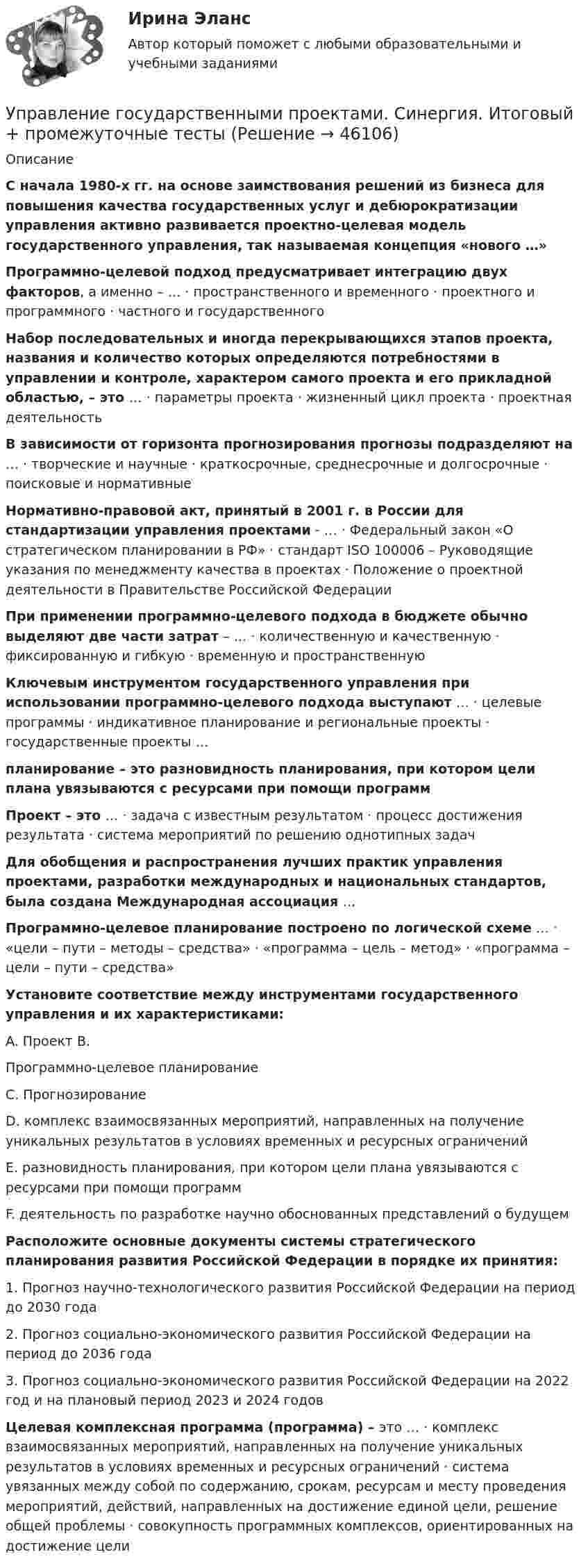      
            Описание
              С начала 1980-х гг. на основе заимствования решений из бизнеса для повышения качества государственных услуг и дебюрократизации управления активно развивается проектно-целевая модель государственного управления, так называемая концепция «нового …»  Программно-целевой подход предусматривает интеграцию двух факторов, а именно – … · пространственного и временного · проектного и программного · частного и государственного  Набор последовательных и иногда перекрывающихся этапов проекта, названия и количество которых определяются потребностями в управлении и контроле, характером самого проекта и его прикладной областью, – это … · параметры проекта · жизненный цикл проекта · проектная деятельность  В зависимости от горизонта прогнозирования прогнозы подразделяют на … · творческие и научные · краткосрочные, среднесрочные и долгосрочные · поисковые и нормативные  Нормативно-правовой акт, принятый в 2001 г. в России для стандартизации управления проектами - … · Федеральный закон «О стратегическом планировании в РФ» · стандарт ISO 100006 – Руководящие указания по менеджменту качества в проектах · Положение о проектной деятельности в Правительстве Российской Федерации  При применении программно-целевого подхода в бюджете обычно выделяют две части затрат – … · количественную и качественную · фиксированную и гибкую · временную и пространственную  Ключевым инструментом государственного управления при использовании программно-целевого подхода выступают … · целевые программы · индикативное планирование и региональные проекты · государственные проекты …  планирование – это разновидность планирования, при котором цели плана увязываются с ресурсами при помощи программ  Проект – это … · задача с известным результатом · процесс достижения результата · система мероприятий по решению однотипных задач  Для обобщения и распространения лучших практик управления проектами, разработки международных и национальных стандартов, была создана Международная ассоциация …  Программно-целевое планирование построено по логической схеме … · «цели – пути – методы – средства» · «программа – цель – метод» · «программа – цели – пути – средства»  Установите соответствие между инструментами государственного управления и их характеристиками: 	A. Проект B. 	Программно-целевое планирование 	C. Прогнозирование 	D. комплекс взаимосвязанных мероприятий, направленных на получение уникальных результатов в условиях временных и ресурсных ограничений 	E. разновидность планирования, при котором цели плана увязываются с ресурсами при помощи программ 	F. деятельность по разработке научно обоснованных представлений о будущем  Расположите основные документы системы стратегического планирования развития Российской Федерации в порядке их принятия: 	1. Прогноз научно-технологического развития Российской Федерации на период до 2030 года 	2. Прогноз социально-экономического развития Российской Федерации на период до 2036 года 	3. Прогноз социально-экономического развития Российской Федерации на 2022 год и на плановый период 2023 и 2024 годов  Целевая комплексная программа (программа) – это … · комплекс взаимосвязанных мероприятий, направленных на получение уникальных результатов в условиях временных и ресурсных ограничений · система увязанных между собой по содержанию, срокам, ресурсам и месту проведения мероприятий, действий, направленных на достижение единой цели, решение общей проблемы · совокупность программных комплексов, ориентированных на достижение цели   
            
            
            Управление государственным и муниципальным имуществом. ПКЗ. СИУ РАНХИГС.Управление государственными проектами. Синергия. Итоговый + промежуточные тестыУправление государственными проектами (тест с ответами магистратура Синергия)Управление даннымиУправление данными 3 семестр Синергия✅ Управление данными 74 вопроса СИНЕРГИЯ МТИ 2022Управление данными 85 баллУправление государственными и муниципальными закупками (тест с ответами магистратура Синергия)Управление государственными и муниципальными услугами. ПКЗ. СИУ РАНХИГС.Управление государственными и муниципальными финансами (итоговый тест) 38 вопросов 86,45%Управление государственным и муниципальным заказомУправление государственным и муниципальным заказом ММУ 2023г.Управление государственным и муниципальным заказом. Практические задания. ММУ.Управление государственным и муниципальным заказом. Практическое задание. ММУ.