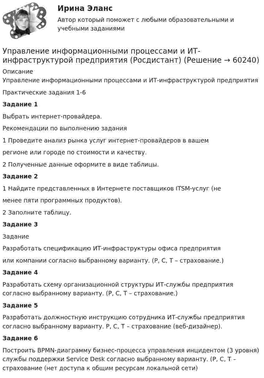      
            Описание
            Управление информационными процессами и ИТ-инфраструктурой предприятияПрактические задания 1-6Задание 1Выбрать интернет-провайдера.Рекомендации по выполнению задания1 Проведите анализ рынка услуг интернет-провайдеров в вашемрегионе или городе по стоимости и качеству.2 Полученные данные оформите в виде таблицы.Задание 21 Найдите представленных в Интернете поставщиков ITSM-услуг (неменее пяти программных продуктов).2 Заполните таблицу.Задание 3ЗаданиеРазработать спецификацию ИТ-инфраструктуры офиса предприятияили компании согласно выбранному варианту. (Р, С, Т – страхование.)Задание 4Разработать  схему организационной структуры ИТ-службы предприятия согласно выбранному варианту. (Р, С, Т – страхование.)Задание 5Разработать должностную инструкцию сотрудника ИТ-службы предприятия согласно выбранному варианту. Р, С, Т – страхование (веб-дизайнер).Задание 6Построить BPMN-диаграмму бизнес-процесса управления инцидентом (3 уровня) службы поддержки Service Desk согласно выбранному варианту. (Р, С, Т – страхование (нет доступа к общим ресурсам локальной сети)   
            
            
            Управление информационными проектами (итоговый тест) Росдистант/ ТГУУправление информационными процессами и ИТ-инфраструктурой предприятия (Росдистант)УПРАВЛЕНИЕ ИНФРАСТРУКТУРОЙ ГОРОДСКОГО ХОЗЯЙСТВАУправление инфраструктурой городского хозяйства ММУ 2023г.Управление инфраструктурой городского хозяйства ММУ 2023г.Управление инфраструктурой городского хозяйства. Практические задания. ММУ.Управление инфраструктурой городского хозяйства .Практическое задание. ММУ.Управление инновационным проектом Синергия МТИ МОСАП Ответы на тесты для самопроверки 1-4Управление инновационным проектом. Синергия. Ответы на КОМПЕТЕНТНОСТНЫЙ ТЕСТУправление инновациями на современной фирмеУправление интеллектуальной городской инфраструктурой, 36 вопросов (ответы на тест Синергия / МТИ / МОИ / МосАП)Управление интеллектуальной городской инфраструктурой. Синергия. Ответы на ИТОГОВЫЙ ТЕСТУправление интеллектуальной городской инфраструктурой. Синергия. Ответы на ИТОГОВЫЙ ТЕСТ. На отлично!Управление интеллектуальной городской инфраструктурой (тест с ответами Магистратура Синергия)